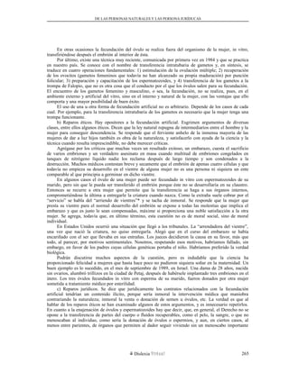 DE LAS PERSONAS NATURALES Y LAS PERSONA JURÍDUCAS
En otras ocasiones la fecundación del óvulo se realiza fuera del organismo de la mujer, in vitro,
transfiriéndose después el embrión al interior de ésta.
Por último, existe una técnica muy reciente, comunicada por primera vez en 1984 y que se practica
en nuestro país. Se conoce con el nombre de transferencia intratubaria de gametos y, en síntesis, se
traduce en cuatro operaciones fundamentales: 1) estimulación de la ovulación múltiple; 2) recuperación
de los ovocitos (gametos femeninos que todavía no han alcanzado su propia maduración) por punción
folicular; 3) preparación y capacitación de los espermatozoides, y 4) transferencia de los gametos a la
trompa de Falopio, que no es otra cosa que el conducto por el que los óvulos salen para su fecundación.
El encuentro de los gametos femenino y masculino, o sea, la fecundación, no se realiza, pues, en el
ambiente externo y artificial del vitro, sino en el interno y natural de la mujer, con las ventajas que ello
comporta y una mayor posibilidad de buen éxito.
El uso de una u otra forma de fecundación artificial no es arbitrario. Depende de los casos de cada
cual. Por ejemplo, para la transferencia intratubaria de los gametos es necesario que la mujer tenga una
trompa funcionante.
b) Reparos éticos. Hay opositores a la fecundación artificial. Esgrimen argumentos de diversas
clases, entre ellos algunos éticos. Dicen que la ley natural repugna de intermediarios entre el hombre y la
mujer para conseguir descendencia. Se responde que el ferviente anhelo de la inmensa mayoría de las
mujeres de dar a luz hijos también es obra de la naturaleza, y satisfacerlo con ayuda de la ciencia y la
técnica cuando resulta imprescindible, no debe merecer críticas.
Agrégase por los críticos que muchas veces un resultado exitoso, un embarazo, cuesta el sacrificio
de varios embriones y un verdadero asesinato en masa cuando multitud de embriones congelados en
tanques de nitrógeno líquido nadie los reclama después de largo tiempo y son condenados a la
destrucción. Muchos médicos contestan breve y secamente que el embrión de apenas cuatro células y que
todavía no empieza su desarrollo en el vientre de alguna mujer no es una persona ni siquiera un ente
comparable al que principia a germinar en dicho vientre.
En algunos casos el óvulo de una mujer puede ser fecundado in vitro con espermatozoides de su
marido, pero sin que le pueda ser transferido el embrión porque éste no se desarrollaría en su claustro.
Entonces se recurre a otra mujer que permite que la transferencia se haga a sus órganos internos,
comprometiéndose la última a entregarle la criatura cuando nazca. Como la extraña suele cobrar por el
“servicio” se habla del “arriendo de vientres”* y se tacha de inmoral. Se responde que la mujer que
presta su vientre para el normal desarrollo del embrión se expone a todas las molestias que implica el
embarazo y que es justo le sean compensadas, máxime si proporciona una noble satisfacción a la otra
mujer. Se agrega, todavía que, en último término, esta cuestión no es de moral social, sino de moral
individual.
En Estados Unidos ocurrió una situación que llegó a los tribunales. La “arrendadora del vientre”,
una vez que nació la criatura, no quiso entregarla. Alegó que en el curso del embarazo se había
encariñado con el ser que llevaba en sus entrañas. Los jueces decidieron la causa en su favor, más que
todo, al parecer, por motivos sentimentales. Nosotros, respetando esos motivos, habríamos fallado, sin
embargo, en favor de los padres cuyas células genéticas portaba el niño. Habríamos preferido la verdad
biológica.
Podrán discutirse muchos aspectos de la cuestión, pero es indudable que la ciencia ha
proporcionado felicidad a mujeres que hasta hace poco no pudieron siquiera soñar en la maternidad. Un
buen ejemplo es lo sucedido, en el mes de septiembre de 1989, en Israel. Una dama de 28 años, nacida
sin ovarios, alumbró trillizos en la ciudad de Petaj, después de habérsele implantado tres embriones en el
útero. Los tres óvulos fecundados in vitro con esperma de su marido, fueron donados por otra mujer
sometida a tratamiento médico por esterilidad.
c) Reparos jurídicos. Se dice que jurídicamente los contratos relacionados con la fecundación
artificial tendrían un contenido ilícito, porque sería inmoral la intervención médica que maniobra
contrariando la naturaleza; inmoral la venta o donación de semen u óvulos, etc. La verdad es que al
hablar de los reparos éticos se han examinado algunos de estos argumentos, y es innecesario repetirlos.
En cuanto a la enajenación de óvulos y espermatozoides hay que decir, que, en general, el Derecho no se
opone a la transferencia de partes del cuerpo o fluidos recuperables, como el pelo, la sangre, o que no
menoscaban al individuo, como sería la donación de óvulos o espermios, y aun, en ciertos casos, al
menos entre parientes, de órganos que permiten al dador seguir viviendo sin un menoscabo importante
Dislexia Virt u a l 265
 