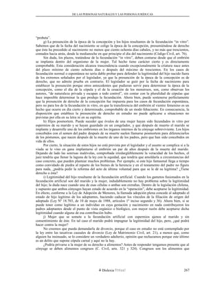 DE LAS PERSONAS NATURALES Y LAS PERSONA JURÍDUCAS
“probeta”.
g) La presunción de la época de la concepción y los hijos resultantes de la fecundación “in vitro”.
Sabemos que de la fecha del nacimiento se colige la época de la concepción, presumiéndose de derecho
que ésta ha precedido al nacimiento no menos que ciento ochenta días cabales, y no más que trescientos,
contados hacia atrás, desde la medianoche en que principie el día del nacimiento (Código Civil, art. 76).
Sin duda, los plazos, tratándose de la fecundación “in vitro”, deben contarse desde que el embrión
se implanta dentro del organismo de la mujer. Tal hecho tiene carácter cierto y es directamente
comprobable. Esta consideración alcanza trascendencia cuando excepcionalmente la criatura nace antes
del plazo mínimo de ciento ochenta días o después del máximo de trescientos. En los casos de
fecundación normal o espontánea no sería dable probar para defender la legitimidad del hijo nacido fuera
de los extremos señalados por el legislador, ya que la presunción de la época de la concepción es de
derecho, que no admite prueba en contrario. El legislador se guió por la fecha de nacimiento para
establecer la presunción porque otros antecedentes que pudieran servir para determinar la época de la
concepción, como el día de la cópula y el de la cesación de los menstruos, son, como observan los
autores, “de naturaleza privada y escapan a todo control”, sin contar con la pluralidad de cópulas que
hace imposible determinar la que produjo la fecundación. Ahora bien, puede sostenerse perfectamente
que la presunción de derecho de la concepción fue impuesta para los casos de fecundación espontánea,
pero no para los de la fecundación in vitro, en que la transferencia del embrión al vientre femenino es un
hecho que ocurre en día cierto y determinado, comprobable de un modo fehaciente. En consecuencia, la
disposición que establece la presunción de derecho en estudio no puede aplicarse a situaciones no
previstas por ella en su letra ni en su espíritu.
h) Hijos posmortem. Puede suceder que óvulos de una mujer hayan sido fecundados in vitro por
espermios de su marido y se hayan guardado en un congelador, y que después de muerto el marido se
implante y desarrolle uno de los embriones en los órganos internos de la cónyuge sobreviviente. Los hijos
concebidos con el semen del padre después de su muerte suelen llamarse posmortem para diferenciarlos
de los póstumos, que nacen después de la muerte de uno de los padres, pero que han sido concebidos en
vida de ellos.
Por cierto, la situación de estos hijos no está prevista por el legislador y el asunto se complica si a la
viuda se le vino en gana implantarse el embrión un par de años después de la muerte del marido.
Dejando de lado las sonrisas malévolas, comprobada irredargüiblemente la veracidad de los hechos, el
juez tendría que llenar la laguna de la ley con la equidad, que tendría que amoldarla a circunstancias del
caso concreto, que pueden plantear muchos problemas. Por ejemplo, si este hijo fantasmal llega a tiempo
como convidado de piedra al reparto de los bienes de la herencia y en el testamento del padre no figura
para nada, ¿podría pedir la reforma del acto de última voluntad para que se le dé su legítima? ¿Tiene
derecho a ésta?
i) Legitimidad del hijo resultante de la fecundación artificial. Cuando los gametos fusionados en la
fecundación artificial son del marido y la mujer, indudablemente no hay problema sobre la legitimidad
del hijo; la duda nace cuando una de esas células o ambas son extrañas. Dentro de la legislación chilena,
y supuesto que ambos cónyuges hayan estado de acuerdo en la “operación”, debe aceptarse la legitimidad.
En efecto, conforme a la Ley de Adopción de Menores, la llamada adopción plena concede al adoptado el
estado de hijo legítimo de los adoptantes, haciendo caducar los vínculos de la filiación de origen del
adoptado (Ley Nº 18.703, de 10 de mayo de 1988, artículos 1º inciso segundo y 36). Ahora bien, si se
puede tener como legítimo a un individuo en cuya gestación y nacimiento en nada contribuyeron los
padres adoptantes desde el punto de vista orgánico o biológico, con mayor razón debe aceptarse dicha
legitimidad cuando alguna de esa contribución hubo.
j) Mujer que se somete a la fecundación artificial con espermios ajenos al marido y sin
consentimiento de éste. En tal caso el marido podrá impugnar la legitimidad del hijo, pero, ¿qué podrá
hacer contra la mujer?
No creemos que pueda demandarla de divorcio, porque el caso en estudio no está contemplado por
la ley entre las taxativas causales de divorcio (Ley de Matrimonio Civil, art. 21), a menos que, como
alguien ha insinuado, se lo considere un verdadero adulterio, opinión que rechazamos porque este último
es un delito que supone cópula carnal y aquí no la hay.
¿Podría privarse a la mujer de su derecho a alimentos? Antes de responder tengamos presente que al
cónyuge se deben alimentos congruos (C. Civil, arts. 321 y 324). Congruos son los alimentos que
Dislexia Virt u a l 267
 