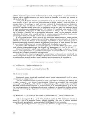 TRATADO DE DERECHO CIVIL. PARTES PREELIMINAR Y GENERAL
habilitan al alimentado para subsistir modestamente de un modo correspondiente a su posición social, en
contraste con los alimentos necesarios, que son los que dan al alimentado lo que basta para sustentar la
vida (C. Civil, art. 323).
La obligación de prestar alimentos cesa enteramente en el caso de injuria atroz (C. Civil, art. 324
inciso tercero), es decir, una injuria que pueda calificarse de grande, enorme. Comete esta injuria el
cónyuge adúltero. Sin embargo, no puede privárselo totalmente de alimentos porque una disposición
especial y, por ende, prevaleciente lo sustrae a esa drástica medida. Tal disposición señala que “el
cónyuge que haya dado causa al divorcio por su culpa tendrá derecho para que el otro cónyuge lo provea
de lo que necesite para su modesta sustentación…” (C. Civil, art. 175 modificado por el artículo 1º Nº 21
de la Ley Nº 18.802, de 9 de junio de 1989). Como esta norma no distingue si la causa del divorcio ha
sido el adulterio o cualquiera otra, se ha concluido que engloba a todas y de esta manera el cónyuge
culpable del divorcio por haber cometido adulterio no pierde enteramente su derecho a alimentos, sino
que de congruos los ve reducidos a lo necesario para su modesta sustentación.
Si calificáramos de injuria atroz el hecho de que la mujer sin consentimiento del marido se dejara
fecundar artificialmente por espermios ajenos, tendríamos que perdería todo su derecho de alimentos,
sufriendo una sanción más dura que la de la mujer por cuyo adulterio se decretó el divorcio, ya que la
disposición especial que favorece a ésta no le sería aplicable. Esta solución no puede aceptarse si se parte
de la premisa que el adulterio es más grave que el hecho de la fecundación mencionada.
Este último podría considerarse tal vez injuria grave, que es de menor entidad que la atroz, y cuyo
efecto es limitar los alimentos congruos “a lo necesario para la subsistencia” (C. Civil, art. 324 inc. 1º).
Esta sanción sería igual a la de la mujer que haya dado causa al divorcio por su adulterio, y aún más
severa si, como algunos creen, los alimentos necesarios para la subsistencia no son lo mismo que los
necesarios para la modesta manutención, sino algo menos.
La reducción de los alimentos congruos a los necesarios para la subsistencia será considerada una
sanción justa para los que creen que proceder a la fecundación artificial con espermios ajenos al marido
sin consentimiento de éste es tan grave como el adulterio, pero no para los que no lo estiman así.
B. FIN DE LA PERSONALIDAD NATURALB. FIN DE LA PERSONALIDAD NATURAL
517. E517. EXTINCIÓNXTINCIÓN DEDE LALA PERSONALIDADPERSONALIDAD NATURALNATURAL
La persona termina en la muerte natural (artículo 78).
518. C518. CLASESLASES DEDE MUERTEMUERTE
Actualmente, nuestro derecho sólo considera la muerta natural, pues suprimió la civil. La muerte
natural puede ser real y presunta.
¿Qué es la muerte natural y real? Confucio (en chino Kung-fu-tse), el estadista y gran moralista que
vivió entre los años 551 y 478 antes de Cristo, contestaba: “Si todavía no se conoce la vida, ¿cómo podrá
conocerse la muerte?” (Diálogos, XI, 11). Para las religiones en general la muerte es el separarse el alma
del cuerpo. Científicamente se dice que es el cese definitivo de las funciones orgánicas de un ser vivo.
Este cese, de acuerdo con la enseñanza de los doctos, se produce por un desequilibrio biofísico-químico,
que resulta irreversible porque el organismo no reacciona contra él con suficiente intensidad para hacerlo
reversible.
519. R519. REFERENCIAEFERENCIA AA LALA MUERTEMUERTE CIVILCIVIL QUEQUE EXISTIÓEXISTIÓ ENEN NUESTRONUESTRO DERECHODERECHO;; LEGISLACIÓNLEGISLACIÓN TRANSITORIATRANSITORIA
Hasta la promulgación de la Ley Nº 7.612, de 21 de octubre de 1943, existió entre nosotros la
muerte civil, que era la profesión solemne, ejecutada conforme a las leyes, en instituto monástico
reconocido por la Iglesia Católica (antiguo artículo 95 del Código Civil, hoy suprimido).
Su efecto principal y característico era que marcaba el término de la personalidad relativamente a
268
 