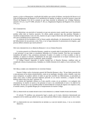 TRATADO DE DERECHO CIVIL. PARTES PREELIMINAR Y GENERAL
muerte y evitar su falseamiento: certificado del médico que asistió al difunto, inscripción del deceso en el
Libro de Defunciones del Registro Civil, prohibición de sepultar el cadáver sin previa licencia o pase del
Oficial del Registro Civil de la comuna en que haya ocurrido la defunción, etc. (Código Sanitario,
artículos 135 y ss.; Ley Nº 4.808, artículos 5º, 44 y ss.; Reglamento Orgánico del Registro Civil, artículos
174 y ss.).
523. C523. COMURIENTESOMURIENTES
El determinar con precisión el momento en que una persona muere, puede tener gran importancia
jurídica sobre todo en materia sucesoria. En efecto, puede acontecer que dos personas llamadas a
sucederse recíprocamente o una a la otra, mueran sin que se sepa el deceso de cuál fue primero. Surge en
este caso el problema de los comurientes.
La situación de los herederos o de los bienes queda subordinada a la demostración de la prioridad
del fallecimiento de una persona u otra. Pero, si no se logra demostrar la premorencia de ninguna, ¿qué
persona deberá estimarse que murió primero?
524. L524. LOSOS COMURIENTESCOMURIENTES ENEN ELEL DDERECHOERECHO RROMANOOMANO YY ENEN ELEL CCÓDIGOÓDIGO FFRANCÉSRANCÉS
La norma general en el Derecho Romano, cuando no se puede saber la prioridad de la muerte de dos
o más personas, es que todas se consideran fallecidas en el mismo instante. Pero hay una excepción:
tratándose del padre e hijo, presúmese premuerto el padre o la madre si el hijo es púber; si éste es
impúber, se supone lo contrario. Fundamento de esta regla excepcional es la mayor resistencia que la
juventud, representada aquí por la pubertad, opone al peligro.
El Código Francés, siguiendo el camino trazado por el Derecho Romano, establece todo un
complicado sistema de presunciones, fundadas en el doble elemento de la edad y el sexo (artículos 720 y
ss.).
525. R525. REGLAEGLA SOBRESOBRE LOSLOS COMURIENTESCOMURIENTES ENEN NUESTRONUESTRO CCÓDIGOÓDIGO
Nuestro Código vuelve al principio general del Derecho Romano y dice: “Si por haber perecido dos
o más personas en un mismo acontecimiento, como en un naufragio, incendio, ruina o batalla, o por otra
causa cualquiera, no pudiere saberse el orden en que han ocurrido sus fallecimientos, se procederá en
todos casos como si dichas personas hubiesen perecido en un mismo momento, y ninguna de ellas
hubiese sobrevivido a las otras” (artículo 79).
El criterio del legislador chileno es el más sencillo y justo; en un accidente, o en cualquier otra
circunstancia, la muerte se acerca a las personas al azar y no considerando el sexo o la edad de los
individuos. De ahí que si no es posible probar la anterioridad de la muerte de alguien con respecto a otro,
el sentido común y la equidad abogan por el temperamento de nuestro Código.
526. L526. LAA PRESUNCIÓNPRESUNCIÓN DEDE HABERHABER MUERTOMUERTO DOSDOS OO MÁSMÁS PERSONASPERSONAS ALAL MISMOMISMO TIEMPOTIEMPO PUEDEPUEDE DESTRUIRSEDESTRUIRSE
El artículo 79 establece una presunción legal y puede, por lo tanto, destruirse demostrando por
cualquiera de los medios que admite la ley, que cierta persona falleció antes o después que la otra u otras.
527. L527. LAA PRESUNCIÓNPRESUNCIÓN DEDE LOSLOS COMURIENTESCOMURIENTES SESE REFIEREREFIERE ALAL CASOCASO DEDE MUERTEMUERTE REALREAL,, YY NONO ALAL DEDE MUERTEMUERTE
PRESUNTAPRESUNTA
270
 