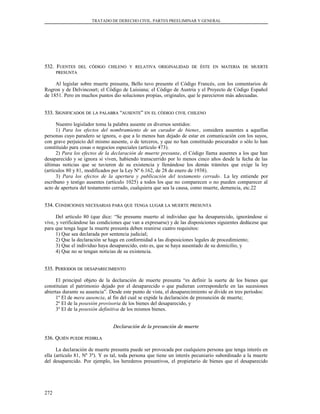 TRATADO DE DERECHO CIVIL. PARTES PREELIMINAR Y GENERAL
532. F532. FUENTESUENTES DELDEL CÓDIGOCÓDIGO CHILENOCHILENO YY RELATIVARELATIVA ORIGINALIDADORIGINALIDAD DEDE ÉSTEÉSTE ENEN MATERIAMATERIA DEDE MUERTEMUERTE
PRESUNTAPRESUNTA
Al legislar sobre muerte presunta, Bello tuvo presente el Código Francés, con los comentarios de
Rogron y de Delvincourt; el Código de Luisiana; el Código de Austria y el Proyecto de Código Español
de 1851. Pero en muchos puntos dio soluciones propias, originales, que le parecieron más adecuadas.
533. S533. SIGNIFICADOSIGNIFICADOS DEDE LALA PALABRAPALABRA ““AUSENTEAUSENTE”” ENEN ELEL CÓDIGOCÓDIGO CIVILCIVIL CHILENOCHILENO
Nuestro legislador toma la palabra ausente en diversos sentidos:
1) Para los efectos del nombramiento de un curador de bienes, considera ausentes a aquellas
personas cuyo paradero se ignora, o que a lo menos han dejado de estar en comunicación con los suyos,
con grave perjuicio del mismo ausente, o de terceros, y que no han constituido procurador o sólo lo han
constituido para cosas o negocios especiales (artículo 473).
2) Para los efectos de la declaración de muerte presunta, el Código llama ausentes a los que han
desaparecido y se ignora si viven, habiendo transcurrido por lo menos cinco años desde la fecha de las
últimas noticias que se tuvieron de su existencia y llenándose los demás trámites que exige la ley
(artículos 80 y 81, modificados por la Ley Nº 6.162, de 28 de enero de 1938).
3) Para los efectos de la apertura y publicación del testamento cerrado. La ley entiende por
escribano y testigo ausentes (artículo 1025) a todos los que no comparecen o no pueden comparecer al
acto de apertura del testamento cerrado, cualquiera que sea la causa, como muerte, demencia, etc.22
534. C534. CONDICIONESONDICIONES NECESARIASNECESARIAS PARAPARA QUEQUE TENGATENGA LUGARLUGAR LALA MUERTEMUERTE PRESUNTAPRESUNTA
Del artículo 80 (que dice: “Se presume muerto al individuo que ha desaparecido, ignorándose si
vive, y verificándose las condiciones que van a expresarse) y de las disposiciones siguientes dedúcese que
para que tenga lugar la muerte presunta deben reunirse cuatro requisitos:
1) Que sea declarada por sentencia judicial;
2) Que la declaración se haga en conformidad a las disposiciones legales de procedimiento;
3) Que el individuo haya desaparecido, esto es, que se haya ausentado de su domicilio, y
4) Que no se tengan noticias de su existencia.
535. P535. PERÍODOSERÍODOS DEDE DESAPARECIMIENTODESAPARECIMIENTO
El principal objeto de la declaración de muerte presunta “es definir la suerte de los bienes que
constituían el patrimonio dejado por el desaparecido o que pudieran corresponderle en las sucesiones
abiertas durante su ausencia”. Desde este punto de vista, el desaparecimiento se divide en tres períodos:
1º El de mera ausencia, al fin del cual se expide la declaración de presunción de muerte;
2º El de la posesión provisoria de los bienes del desaparecido, y
3º El de la posesión definitiva de los mismos bienes.
Declaración de la presunción de muerteDeclaración de la presunción de muerte
536. Q536. QUIÉNUIÉN PUEDEPUEDE PEDIRLAPEDIRLA
La declaración de muerte presunta puede ser provocada por cualquiera persona que tenga interés en
ella (artículo 81, Nº 3º). Y es tal, toda persona que tiene un interés pecuniario subordinado a la muerte
del desaparecido. Por ejemplo, los herederos presuntivos, el propietario de bienes que el desaparecido
272
 