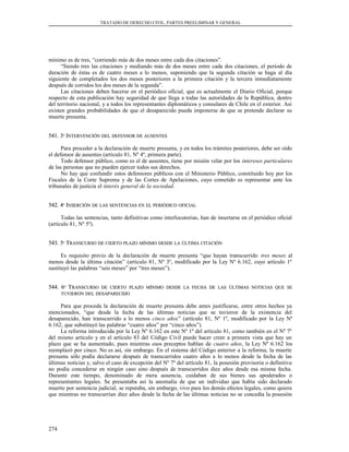 TRATADO DE DERECHO CIVIL. PARTES PREELIMINAR Y GENERAL
mínimo es de tres, “corriendo más de dos meses entre cada dos citaciones”.
“Siendo tres las citaciones y mediando más de dos meses entre cada dos citaciones, el período de
duración de éstas es de cuatro meses a lo menos, suponiendo que la segunda citación se haga al día
siguiente de completados los dos meses posteriores a la primera citación y la tercera inmediatamente
después de corridos los dos meses de la segunda”.
Las citaciones deben hacerse en el periódico oficial, que es actualmente el Diario Oficial, porque
respecto de esta publicación hay seguridad de que llega a todas las autoridades de la República, dentro
del territorio nacional, y a todos los representantes diplomáticos y consulares de Chile en el exterior. Así
existen grandes probabilidades de que el desaparecido pueda imponerse de que se pretende declarar su
muerte presunta.
541. 3541. 3ºº IINTERVENCIÓNNTERVENCIÓN DELDEL DEFENSORDEFENSOR DEDE AUSENTESAUSENTES
Para proceder a la declaración de muerte presunta, y en todos los trámites posteriores, debe ser oído
el defensor de ausentes (artículo 81, Nº 4º, primera parte).
Todo defensor público, como es el de ausentes, tiene por misión velar por los intereses particulares
de las personas que no pueden ejercer todos sus derechos.
No hay que confundir estos defensores públicos con el Ministerio Público, constituido hoy por los
Fiscales de la Corte Suprema y de las Cortes de Apelaciones, cuyo cometido es representar ante los
tribunales de justicia el interés general de la sociedad.
542. 4542. 4ºº IINSERCIÓNNSERCIÓN DEDE LASLAS SENTENCIASSENTENCIAS ENEN ELEL PERIÓDICOPERIÓDICO OFICIALOFICIAL
Todas las sentencias, tanto definitivas como interlocutorias, han de insertarse en el periódico oficial
(artículo 81, Nº 5º).
543. 5543. 5ºº TTRANSCURSORANSCURSO DEDE CIERTOCIERTO PLAZOPLAZO MÍNIMOMÍNIMO DESDEDESDE LALA ÚLTIMAÚLTIMA CITACIÓNCITACIÓN
Es requisito previo de la declaración de muerte presunta “que hayan transcurrido tres meses al
menos desde la última citación” (artículo 81, Nº 3º, modificado por la Ley Nº 6.162, cuyo artículo 1º
sustituyó las palabras “seis meses” por “tres meses”).
544. 6544. 6ºº TTRANSCURSORANSCURSO DEDE CIERTOCIERTO PLAZOPLAZO MÍNIMOMÍNIMO DESDEDESDE LALA FECHAFECHA DEDE LASLAS ÚLTIMASÚLTIMAS NOTICIASNOTICIAS QUEQUE SESE
TUVIERONTUVIERON DELDEL DESAPARECIDODESAPARECIDO
Para que proceda la declaración de muerte presunta debe antes justificarse, entre otros hechos ya
mencionados, “que desde la fecha de las últimas noticias que se tuvieron de la existencia del
desaparecido, han transcurrido a lo menos cinco años” (artículo 81, Nº 1º, modificado por la Ley Nº
6.162, que substituyó las palabras “cuatro años” por “cinco años”).
La reforma introducida por la Ley Nº 6.162 en este Nº 1º del artículo 81, como también en el Nº 7º
del mismo artículo y en el artículo 83 del Código Civil puede hacer creer a primera vista que hay un
plazo que se ha aumentado, pues mientras esos preceptos hablan de cuatro años, la Ley Nº 6.162 los
reemplazó por cinco. No es así, sin embargo. En el sistema del Código anterior a la reforma, la muerte
presunta sólo podía declararse después de transcurridos cuatro años a lo menos desde la fecha de las
últimas noticias y, salvo el caso de excepción del Nº 7º del artículo 81, la posesión provisoria o definitiva
no podía concederse en ningún caso sino después de transcurridos diez años desde esa misma fecha.
Durante este tiempo, denominado de mera ausencia, cuidaban de sus bienes sus apoderados o
representantes legales. Se presentaba así la anomalía de que un individuo que había sido declarado
muerto por sentencia judicial, se reputaba, sin embargo, vivo para los demás efectos legales, como quiera
que mientras no transcurrían diez años desde la fecha de las últimas noticias no se concedía la posesión
274
 