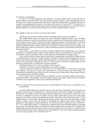 DE LAS PERSONAS NATURALES Y LAS PERSONA JURÍDUCAS
de sus bienes a sus herederos.
La Ley Nº 6.162 hizo desaparecer esta anomalía, y al efecto dispuso que la muerte presunta se
declare después de transcurridos cinco años desde las últimas noticias y que conjuntamente con esa
declaración se conceda la posesión provisoria de los bienes del desaparecido. La posesión definitiva se
concede, como oportunamente veremos, a los dichos cinco años en el caso del Nº 7º del artículo 81 y
cuando se pruebe haber transcurrido setenta desde el nacimiento del desaparecido. En los demás casos la
posesión definitiva se concede transcurridos que sean diez años desde las últimas noticias.
545. ¿D545. ¿DESDEESDE CUÁNDOCUÁNDO SESE CUENTACUENTA ELEL PLAZOPLAZO DEDE CINCOCINCO AÑOSAÑOS??
¿Desde que son enviadas las últimas noticias? ¿O desde la fecha en que son recibidas?
Don Andrés Bello observa, en una de sus notas al llamado “Proyecto Iné-dito”, que “el Código
Francés no determina si por día de las últimas noticias se entiende el de la fecha de las últimas noticias, o
el de la fecha en que se reciben. Admitida la primera suposición, agrega, si la última noticia es una carta
del desaparecido, ¿qué motivo habría para presumir su fallecimiento en la misma fecha de la carta? Y, en
seguida, pudiendo transcurrir mucho tiempo entre la fecha de las últimas noticias y la de su recibo, ¿qué
motivo habría para excluir de la herencia a todos los herederos presuntivos que hubiesen fallecido en el
tiempo intermedio?”
Como vemos, el señor Bello se contentó con dejar establecido que cualquiera que sea el punto de
partida que se tome para contar el plazo, resulta arbitrario; pero no se pronunció en el texto legal ni en
sus notas por una de las dos fechas: dejó la misma duda que él observaba en el Código Francés.
Don Luis Claro Solar25 sostiene que los cinco años se cuentan desde la fecha de las últimas noticias
y no desde la fecha en que éstas se reciben. Porque “el día de las últimas noticias, después del cual no se
volvió a saber más del individuo ausente, había constancia de su existencia; pero no habiéndose vuelto a
saber más de él principia la duda de que esté vivo. El día en que las noticias se reciben puede ser muy
posterior a aquella fecha y no puede servir de punto de partida”.
Don Manuel Somarriva U. opina lo contrario, por dos razones:
1) Porque las noticias se tienen cuando llegan y no cuando se expiden;
2) Por un argumento basado en la historia de la ley. El señor Bello, en la misma nota a que hace
poco aludimos, dice que en el punto que examinamos ha tenido presente, entre otras fuentes, los
comentarios del tratadista francés Delvincourt,26 y éste piensa que el plazo debe contarse desde el día en
que las últimas noticias han sido recibidas.
Por lo demás, entre los autores franceses modernos la cosa es discutida. Baudry-Lacantinerie y
Houques-Fourcade,27 por ejemplo, están por la primera opinión aquí citada; Aubry y Rau,28 en cambio,
se inclinan por la segunda, lo mismo que los profesores Mazeaud.29
546. E546. ELL PLAZOPLAZO DEDE CINCOCINCO AÑOSAÑOS BASTABASTA QUEQUE HAYAHAYA TRANSCURRIDOTRANSCURRIDO CUANDOCUANDO LLEGALLEGA ELEL MOMENTOMOMENTO DEDE LALA
DECLARACIÓNDECLARACIÓN
Se podría también dudar de si este plazo de cinco años debe haber transcurrido antes de iniciarse las
gestiones, para provocar la declaración, o si basta que haya transcurrido al llegar el momento de la
declaración. “En el primer caso, las gestiones judiciales tendrían que ser posteriores a dicho plazo y, por
lo tanto, la declaración de muerte no podría venir de ningún modo antes de cinco años siete meses
después de las últimas noticias. Esta disposición tendría en su apoyo el texto literal del artículo 115 del
Código Francés y de los demás Códigos posteriores que parecen exigir que haya transcurrido el plazo
desde las últimas noticias antes de solicitar la declaración de ausencia; pero nuestro Código se ha
apartado, sin duda alguna, de aquel antecedente. Así resulta del estudio comparativo de los artículos 81,
Nº 7º, y 83, según luego veremos. Los trámites de la declaración de muerte presunta pueden ser iniciados
antes de los cinco años posteriores a la fecha de las últimas noticias que se tuvieron de la existencia del
desaparecido, porque la ley sólo exige el transcurso de ese tiempo para la declaración y autoriza aun la
entrega definitiva de los bienes inmediatamente de cumplidos los cinco años desde el desaparecimiento
en el caso a que se refiere el Nº 7º del artículo 81”.30
Dislexia Virt u a l 275
 