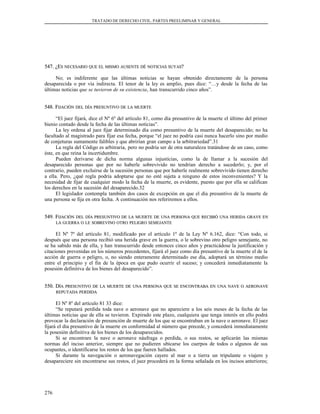 TRATADO DE DERECHO CIVIL. PARTES PREELIMINAR Y GENERAL
547. ¿E547. ¿ESS NECESARIONECESARIO QUEQUE ELEL MISMOMISMO AUSENTEAUSENTE DÉDÉ NOTICIASNOTICIAS SUYASSUYAS??
No; es indiferente que las últimas noticias se hayan obtenido directamente de la persona
desaparecida o por vía indirecta. El tenor de la ley es amplio, pues dice: “…y desde la fecha de las
últimas noticias que se tuvieron de su existencia, han transcurrido cinco años”.
548. F548. FIJACIÓNIJACIÓN DELDEL DÍADÍA PRESUNTIVOPRESUNTIVO DEDE LALA MUERTEMUERTE
“El juez fijará, dice el Nº 6º del artículo 81, como día presuntivo de la muerte el último del primer
bienio contado desde la fecha de las últimas noticias”.
La ley ordena al juez fijar determinado día como presuntivo de la muerte del desaparecido; no ha
facultado al magistrado para fijar esa fecha, porque “el juez no podría casi nunca hacerlo sino por medio
de conjeturas sumamente falibles y que abrirían gran campo a la arbitrariedad”.31
La regla del Código es arbitraria, pero no podría ser de otra naturaleza tratándose de un caso, como
éste, en que reina la incertidumbre.
Pueden derivarse de dicha norma algunas injusticias, como la de llamar a la sucesión del
desaparecido personas que por no haberle sobrevivido no tendrían derecho a sucederlo; y, por el
contrario, pueden excluirse de la sucesión personas que por haberle realmente sobrevivido tienen derecho
a ella. Pero, ¿qué regla podría adoptarse que no esté sujeta a ninguno de estos inconvenientes? Y la
necesidad de fijar de cualquier modo la fecha de la muerte, es evidente, puesto que por ella se califican
los derechos en la sucesión del desaparecido.32
El legislador contempla también dos casos de excepción en que el día presuntivo de la muerte de
una persona se fija en otra fecha. A continuación nos referiremos a ellos.
549. F549. FIJACIÓNIJACIÓN DELDEL DÍADÍA PRESUNTIVOPRESUNTIVO DEDE LALA MUERTEMUERTE DEDE UNAUNA PERSONAPERSONA QUEQUE RECIBIÓRECIBIÓ UNAUNA HERIDAHERIDA GRAVEGRAVE ENEN
LALA GUERRAGUERRA OO LELE SOBREVINOSOBREVINO OTROOTRO PELIGROPELIGRO SEMEJANTESEMEJANTE
El Nº 7º del artículo 81, modificado por el artículo 1º de la Ley Nº 6.162, dice: “Con todo, si
después que una persona recibió una herida grave en la guerra, o le sobrevino otro peligro semejante, no
se ha sabido más de ella, y han transcurrido desde entonces cinco años y practicádose la justificación y
citaciones prevenidas en los números precedentes, fijará el juez como día presuntivo de la muerte el de la
acción de guerra o peligro, o, no siendo enteramente determinado ese día, adoptará un término medio
entre el principio y el fin de la época en que pudo ocurrir el suceso; y concederá inmediatamente la
posesión definitiva de los bienes del desaparecido”.
550. D550. DÍAÍA PRESUNTIVOPRESUNTIVO DEDE LALA MUERTEMUERTE DEDE UNAUNA PERSONAPERSONA QUEQUE SESE ENCONTRABAENCONTRABA ENEN UNAUNA NAVENAVE OO AERONAVEAERONAVE
REPUTADAREPUTADA PERDIDAPERDIDA
El Nº 8º del artículo 81 33 dice:
“Se reputará perdida toda nave o aeronave que no apareciere a los seis meses de la fecha de las
últimas noticias que de ella se tuvieron. Expirado este plazo, cualquiera que tenga interés en ello podrá
provocar la declaración de presunción de muerte de los que se encontraban en la nave o aeronave. El juez
fijará el día presuntivo de la muerte en conformidad al número que precede, y concederá inmediatamente
la posesión definitiva de los bienes de los desaparecidos.
Si se encontrare la nave o aeronave náufraga o perdida, o sus restos, se aplicarán las mismas
normas del inciso anterior, siempre que no pudieren ubicarse los cuerpos de todos o algunos de sus
ocupantes, o identificarse los restos de los que fueren hallados.
Si durante la navegación o aeronavegación cayere al mar o a tierra un tripulante o viajero y
desapareciere sin encontrarse sus restos, el juez procederá en la forma señalada en los incisos anteriores;
276
 