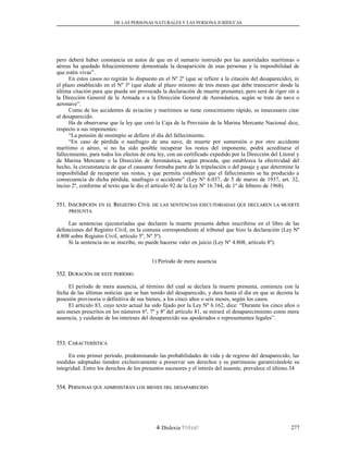 DE LAS PERSONAS NATURALES Y LAS PERSONA JURÍDUCAS
pero deberá haber constancia en autos de que en el sumario instruido por las autoridades marítimas o
aéreas ha quedado fehacientemente demostrada la desaparición de esas personas y la imposibilidad de
que estén vivas”.
En estos casos no regirán lo dispuesto en el Nº 2º (que se refiere a la citación del desaparecido), ni
el plazo establecido en el Nº 3º (que alude al plazo mínimo de tres meses que debe transcurrir desde la
última citación para que pueda ser provocada la declaración de muerte presunta); pero será de rigor oír a
la Dirección General de la Armada o a la Dirección General de Aeronáutica, según se trate de nave o
aeronave”.
Como de los accidentes de aviación y marítimos se tiene conocimiento rápido, es innecesario citar
al desaparecido.
Ha de observarse que la ley que creó la Caja de la Previsión de la Marina Mercante Nacional dice,
respecto a sus imponentes:
“La pensión de montepío se defiere el día del fallecimiento.
“En caso de pérdida o naufragio de una nave, de muerte por sumersión o por otro accidente
marítimo o aéreo, si no ha sido posible recuperar los restos del imponente, podrá acreditarse el
fallecimiento, para todos los efectos de esta ley, con un certificado expedido por la Dirección del Litoral y
de Marina Mercante o la Dirección de Aeronáutica, según proceda, que establezca la efectividad del
hecho, la circunstancia de que el causante formaba parte de la tripulación o del pasaje y que determine la
imposibilidad de recuperar sus restos, y que permita establecer que el fallecimiento se ha producido a
consecuencia de dicha pérdida, naufragio o accidente” (Ley Nº 6.037, de 5 de marzo de 1937, art. 32,
inciso 2º, conforme al texto que le dio el artículo 92 de la Ley Nº 16.744, de 1º de febrero de 1968).
551. I551. INSCRIPCIÓNNSCRIPCIÓN ENEN ELEL RREGISTROEGISTRO CCIVILIVIL DEDE LASLAS SENTENCIASSENTENCIAS EJECUTORIADASEJECUTORIADAS QUEQUE DECLARENDECLAREN LALA MUERTEMUERTE
PRESUNTAPRESUNTA
Las sentencias ejecutoriadas que declaren la muerte presunta deben inscribirse en el libro de las
defunciones del Registro Civil, en la comuna correspondiente al tribunal que hizo la declaración (Ley Nº
4.808 sobre Registro Civil, artículo 5º, Nº 5º).
Si la sentencia no se inscribe, no puede hacerse valer en juicio (Ley Nº 4.808, artículo 8º).
1) Período de mera ausencia
552. D552. DURACIÓNURACIÓN DEDE ESTEESTE PERÍODOPERÍODO
El período de mera ausencia, al término del cual se declara la muerte presunta, comienza con la
fecha de las últimas noticias que se han tenido del desaparecido, y dura hasta el día en que se decreta la
posesión provisoria o definitiva de sus bienes, a los cinco años o seis meses, según los casos.
El artículo 83, cuyo texto actual ha sido fijado por la Ley Nº 6.162, dice: “Durante los cinco años o
seis meses prescritos en los números 6º, 7º y 8º del artículo 81, se mirará el desaparecimiento como mera
ausencia, y cuidarán de los intereses del desaparecido sus apoderados o representantes legales”.
553. C553. CARACTERÍSTICAARACTERÍSTICA
En este primer período, predominando las probabilidades de vida y de regreso del desaparecido, las
medidas adoptadas tienden exclusivamente a preservar sus derechos y su patrimonio garantizándole su
integridad. Entre los derechos de los presuntos sucesores y el interés del ausente, prevalece el último.34
554. P554. PERSONASERSONAS QUEQUE ADMINISTRANADMINISTRAN LOSLOS BIENESBIENES DELDEL DESAPARECIDODESAPARECIDO
Dislexia Virt u a l 277
 