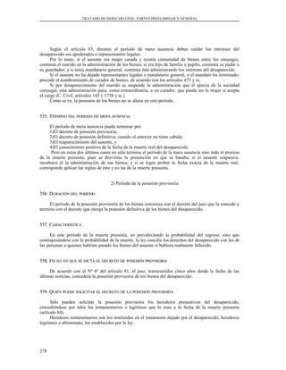 TRATADO DE DERECHO CIVIL. PARTES PREELIMINAR Y GENERAL
Según el artículo 83, durante el período de mera ausencia deben cuidar los intereses del
desaparecido sus apoderados o representantes legales.
Por lo tanto, si el ausente era mujer casada y existía comunidad de bienes entre los cónyuges,
continúa el marido en la administración de los bienes; si era hijo de familia o pupilo, continúa su padre o
su guardador; y si tenía mandatario general, continúa éste administrando los intereses del desaparecido.
Si el ausente no ha dejado representantes legales o mandatario general, o el mandato ha terminado,
procede el nombramiento de curador de bienes, de acuerdo con los artículos 473 y ss.
Si por desaparecimiento del marido se suspende la administración que él ejercía de la sociedad
conyugal, esta administración pasa, como extraordinaria, a un curador, que puede ser la mujer si acepta
el cargo (C. Civil, artículos 145 y 1758 y ss.).
Como se ve, la posesión de los bienes no se altera en este período.
555. T555. TÉRMINOÉRMINO DELDEL PERÍODOPERÍODO DEDE MERAMERA AUSENCIAAUSENCIA
El período de mera ausencia puede terminar por:
1)El decreto de posesión provisoria;
2)El decreto de posesión definitiva, cuando el anterior no tiene cabida;
3)El reaparecimiento del ausente, y
4)El conocimiento positivo de la fecha de la muerte real del desaparecido.
Pero en estos dos últimos casos no sólo termina el período de la mera ausencia sino todo el proceso
de la muerte presunta, pues se desvirtúa la presunción en que se basaba; si el ausente reaparece,
recobrará él la administración de sus bienes, y si se logra probar la fecha exacta de la muerte real,
corresponde aplicar las reglas de ésta y no las de la muerte presunta.
2) Período de la posesión provisoria
556. D556. DURACIÓNURACIÓN DELDEL PERÍODOPERÍODO
El período de la posesión provisoria de los bienes comienza con el decreto del juez que la concede y
termina con el decreto que otorga la posesión definitiva de los bienes del desaparecido.
557. C557. CARACTERÍSTICAARACTERÍSTICA
En este período de la muerte presunta, no prevaleciendo la probabilidad del regreso, sino que
contrapesándose con la probabilidad de la muerte, la ley concilia los derechos del desaparecido con los de
las personas a quienes habrían pasado los bienes del ausente si hubiera realmente fallecido.
558. F558. FECHAECHA ENEN QUEQUE SESE DICTADICTA ELEL DECRETODECRETO DEDE POSESIÓNPOSESIÓN PROVISORIAPROVISORIA
De acuerdo con el Nº 6º del artículo 81, el juez, transcurridos cinco años desde la fecha de las
últimas noticias, concederá la posesión provisoria de los bienes del desaparecido.
559. Q559. QUIÉNUIÉN PUEDEPUEDE SOLICITARSOLICITAR ELEL DECRETODECRETO DEDE LALA POSESIÓNPOSESIÓN PROVISORIAPROVISORIA
Sólo pueden solicitar la posesión provisoria los herederos presuntivos del desaparecido,
entendiéndose por tales los testamentarios o legítimos que lo eran a la fecha de la muerte presunta
(artículo 84).
Herederos testamentarios son los instituidos en el testamento dejado por el desaparecido; herederos
legítimos o abintestato, los establecidos por la ley.
278
 