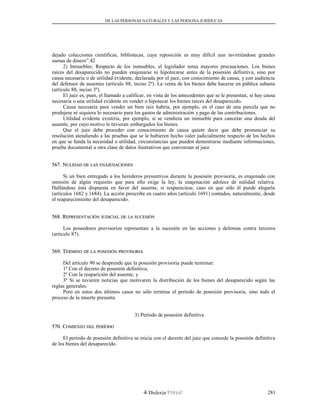DE LAS PERSONAS NATURALES Y LAS PERSONA JURÍDUCAS
dejado colecciones científicas, bibliotecas, cuya reposición es muy difícil aun invirtiéndose grandes
sumas de dinero”.42
2) Inmuebles. Respecto de los inmuebles, el legislador toma mayores precauciones. Los bienes
raíces del desaparecido no pueden enajenarse ni hipotecarse antes de la posesión definitiva, sino por
causa necesaria o de utilidad evidente, declarada por el juez, con conocimiento de causa, y con audiencia
del defensor de ausentes (artículo 88, inciso 2º). La venta de los bienes debe hacerse en pública subasta
(artículo 88, inciso 3º).
El juez es, pues, el llamado a calificar, en vista de los antecedentes que se le presentan, si hay causa
necesaria o una utilidad evidente en vender o hipotecar los bienes raíces del desaparecido.
Causa necesaria para vender un bien raíz habría, por ejemplo, en el caso de una parcela que no
produjese ni siquiera lo necesario para los gastos de administración y pago de las contribuciones.
Utilidad evidente existiría, por ejemplo, si se vendiera un inmueble para cancelar una deuda del
ausente, por cuyo motivo le tuvieran embargados los bienes.
Que el juez debe proceder con conocimiento de causa quiere decir que debe pronunciar su
resolución atendiendo a las pruebas que se le hubieren hecho valer judicialmente respecto de los hechos
en que se funda la necesidad o utilidad, circunstancias que pueden demostrarse mediante informaciones,
prueba documental u otra clase de datos ilustrativos que convenzan al juez.
567. N567. NULIDADULIDAD DEDE LASLAS ENAJENACIONESENAJENACIONES
Si un bien entregado a los herederos presuntivos durante la posesión provisoria, es enajenado con
omisión de algún requisito que para ello exige la ley, la enajenación adolece de nulidad relativa.
Hallándose ésta dispuesta en favor del ausente, si reapareciese, caso en que sólo él puede alegarla
(artículos 1682 y 1684). La acción prescribe en cuatro años (artículo 1691) contados, naturalmente, desde
el reaparecimiento del desaparecido.
568. R568. REPRESENTACIÓNEPRESENTACIÓN JUDICIALJUDICIAL DEDE LALA SUCESIÓNSUCESIÓN
Los poseedores provisorios representan a la sucesión en las acciones y defensas contra terceros
(artículo 87).
569. T569. TÉRMINOÉRMINO DEDE LALA POSESIÓNPOSESIÓN PROVISORIAPROVISORIA
Del artículo 90 se desprende que la posesión provisoria puede terminar:
1º Con el decreto de posesión definitiva;
2º Con la reaparición del ausente, y
3º Si se tuvieren noticias que motivaren la distribución de los bienes del desaparecido según las
reglas generales.
Pero en estos dos últimos casos no sólo termina el período de posesión provisoria, sino todo el
proceso de la muerte presunta.
3) Período de posesión definitiva
570. C570. COMIENZOOMIENZO DELDEL PERÍODOPERÍODO
El período de posesión definitiva se inicia con el decreto del juez que concede la posesión definitiva
de los bienes del desaparecido.
Dislexia Virt u a l 281
 
