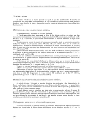TRATADO DE DERECHO CIVIL. PARTES PREELIMINAR Y GENERAL
571. C571. CARACTERÍSTICAARACTERÍSTICA
El último período de la muerte presunta es aquél en que las probabilidades de muerte del
desaparecido prevalecen sobre las probabilidades de vida, de modo que puede conferirse a los presuntos
herederos pleno derecho de goce y disposición sobre los bienes del ausente como si en realidad éste
hubiera muerto.
572. C572. CASOSASOS ENEN QUEQUE TIENETIENE LUGARLUGAR LALA POSESIÓNPOSESIÓN DEFINITIVADEFINITIVA
La posesión definitiva se concede en los casos siguientes:
1) Cuando cumplidos cinco años desde la fecha de las últimas noticias, se probare que han
transcurrido setenta desde el nacimiento del desaparecido (artículo 82, primera parte, modificado por la
Ley Nº 6.162). En este caso, el juez concede inmediatamente la posesión definitiva, en lugar de la
provisoria.
“Presúmese que el ausente ha muerto si han pasado setenta años desde su nacimiento; presunción
tradicional fundada en el siguiente salmo: “Nuestra vida dura setenta años”. Si el ausente era
septuagenario a la época del desaparecimiento, la presunción de muerte comienza después de los cinco
años, y, según esta regla, se presume que el ausente murió “tan luego como principia la presunción legal
de su fallecimiento”.43
2) Inmediatamente después de transcurridos cinco años desde la fecha de la batalla o peligro en que
se encontró la persona desaparecida sin haberse sabido más de su existencia (artículo 81, Nº 7º,
modificado por la Ley Nº 6.162).
En este caso también se concede la posesión definitiva sin posesión provisoria previa, en atención a
las circunstancias en que ha ocurrido el desaparecimiento, que contribuyen a robustecer la convicción de
la muerte del ausente.44
3) Después de seis meses desde la fecha de las últimas noticias que se tuvieren de la nave o
aeronave reputada perdida y en las cuales se encontraba la persona desaparecida de cuya existencia no se
ha sabido más (artículo 81, Nº 8º, agregado por la Ley Nº 6.162).
Tampoco en este caso hay posesión provisoria previa. Las razones son obvias.
4) En los casos de sismos o catástrofes, según los términos que más adelante se verán.
5) Finalmente, y esta es la regla general, el juez debe conceder la posesión definitiva transcurridos
que sean diez años desde la fecha de las últimas noticias, cualquiera que fuese, a la expiración de dichos
diez años, la edad del desaparecido si viviese (artículo 82, modificado por la Ley Nº 6.162 y,
posteriormente, por la Nº 17.775, de 17 de octubre de 1972).
573. P573. PERSONASERSONAS QUEQUE PUEDENPUEDEN PEDIRPEDIR ELEL DECRETODECRETO DEDE LALA POSESIÓNPOSESIÓN DEFINITIVADEFINITIVA
El artículo 91 dice: “Decretada la posesión definitiva, los propietarios y los fideicomisarios de
bienes usufructuados o poseídos fiduciariamente por el desaparecido, los legatarios, y en general todos
aquellos que tengan derechos subordinados a la condición de muerte del desaparecido, podrán hacerlos
valer como en el caso de verdadera muerte”.
De aquí deducen nuestros tratadistas que todas estas personas pueden solicitar el decreto de
posesión definitiva, porque todas ellas tienen interés en que se decrete, y como los herederos, que tienen
un interés opuesto, podrían demorar la petición de posesión definitiva de los bienes del desaparecido para
no verse obligados a la restitución de los bienes, a que aquellas personas tengan derecho, es claro,
concluyen, que ellos tendrían acción para demandarlas.45
574. I574. INSCRIPCIÓNNSCRIPCIÓN DELDEL DECRETODECRETO ENEN ELEL RREGISTROEGISTRO CCONSERVATORIOONSERVATORIO
El decreto que confiere la posesión definitiva de los bienes del desaparecido debe inscribirse en el
Registro del Conservador de Bienes Raíces (Reglamento de ese Registro, artículo 52, Nº 4º). La
282
 