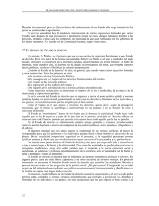 TRATADO DE DERECHO CIVIL. PARTES PREELIMINAR Y GENERAL
Derecho Internacional; pero su eficacia dentro del ordenamiento de un Estado sólo surge cuando éste les
presta su conformidad o aprobación.
Es preciso considerar hoy la tendencia internacional de ciertos organismos formados por varios
Estados que, después de una convención o aprobación inicial de éstos, dirigen mandatos directos a las
personas, empresas o entes que los componen, sin necesidad de que sean ratificados por los gobiernos de
los países miembros. Así sucede con la Comunidad Europea, según vimos antes.
57. E57. ELL RÉGIMENRÉGIMEN DELDEL EESTADOSTADO DEDE DERECHODERECHO
Un alemán, A. Müller, es el primero que usa en sus escritos la expresión Rechtsstaat, o sea, Estado
de derecho. Pero otro autor de la misma nacionalidad, Robert von Mohl, es el que, a mediados del siglo
pasado, introduce la concepción en la literatura jurídica, desarrollándola en forma brillante. A partir de
entonces, hasta nuestros días, la doctrina no ha dejado de preocuparse del tema, que presenta aspectos
éticos, políticos, jurídicos y filosóficos de variada interpretación.
¿Cuándo un Estado es de derecho? Se dice, en general, que cuando reúne ciertos requisitos formales
y otros sustanciales. Entre los primeros se citan:
a) la existencia de una Constitución Política,
b) la consagración y el respeto de los derechos fundamentales del hombre,
c) el respeto de las minorías políticas
d) la separación de los poderes del Estado, y
e) la sujeción de la actividad de éste a normas jurídicas preestablecidas.
Como requisitos sustanciales se mencionan el imperio de la ley o juridicidad, la existencia de la
democracia y el pluralismo político.
Es de la esencia del Estado de derecho que se organice y ejerza el poder político ceñido a normas
jurídicas fijadas con anterioridad, garantizando en todo caso los derechos y libertades de los individuos y
sus grupos, sin más limitaciones que las exigidas por el bien común.
Como el Estado es el que genera o reconoce los derechos, quiere decir, según la concepción
enunciada, que él mismo se autoobliga o autorrestringe en sus poderes y en su función de crear y
sancionar el derecho.
El Estado es “omnipotente” dentro de los lindes que le demarca la juridicidad. Puede hacer todo
aquello que la ley lo autoriza y nada de lo que ésta no le permite, principio de Derecho público en
contraste con el de Derecho privado que permite a los sujetos hacer todo aquello que la ley no prohíbe.
En el Estado de derecho el ordenamiento jurídico otorga garantías y remedios jurisdiccionales
contra la acción ilegítima o abusiva de cualquiera de los poderes públicos, sea el ejecutivo, el legislativo o
el judicial.
El régimen estadual que nos afana supone la estabilidad de las normas jurídicas, al menos la
indispensable para que los gobiernos y los individuos puedan llevar a buen término el desarrollo de sus
planes. Dicha estabilidad proporciona seguridad en el porvenir, y la seguridad presupone normas
jurídicas precisas y claras para que sus destinatarios sepan con certeza lo que pueden y no pueden hacer.
Las revoluciones ponen término al Estado de derecho y dan paso, por un período más o menos breve
o más o menos largo, a la fuerza y la arbitrariedad. Pero como las sociedades no pueden desenvolverse en
semejantes condiciones, surge otro orden jurídico que, si responde a la nueva estructura social y
económica, se estabiliza y prolonga espontáneamente; de lo contrario sólo se mantendrá por la fuerza y,
tarde o temprano, vendrá el derrumbe.
El Estado de derecho se moldea bajo la influencia de factores económicos, políticos y sociales. En
algunos países tiene un sello liberal capitalista y en otros socialista de diversos matices. En posición
intermedia se encuentra el llamado Estado social de derecho que actualiza los postulados liberales y
procura armonizarlos con las exigencias de la justicia social. ¿De qué manera? Corrigiendo las secuelas
negativas del individualismo mediante una política económico-social intervencionista y planificadora en
la medida necesaria para lograr dicha conexión.
En resumen, puede hablarse de un Estado de derecho cuando la organización y el ejercicio del poder
político están sometidos a normas jurídicas preestablecidas que protegen y garantizan los derechos y
libertades de los individuos y sus grupos, sin más excepciones que las que impone el bien común. Las
32
 