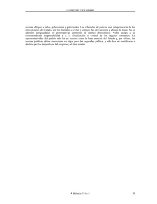 EL DERECHO Y SUS NORMAS
normas obligan a todos, gobernantes y gobernados. Los tribunales de justicia, con independencia de los
otros poderes del Estado, son los llamados a evitar y corregir las desviaciones y abusos de todos. No se
admiten desigualdades ni prerrogativas contrarias al sentido democrático. Nadie escapa a su
correspondiente responsabilidad y a la fiscalización o control de los órganos soberanos. La
representatividad del pueblo todo ha de mirarse como la base esencial del Estado y, por último, las
normas jurídicas deben mantenerse en vigor para dar seguridad pública, y sólo han de modificarse o
abolirse por los imperativos del progreso y el bien común.
Dislexia Virt u a l 33
 