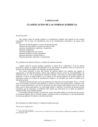 CAPITULO III:
CLASIFICACION DE LAS NORMAS JURIDICAS
58. E58. ENUNCIACIÓNNUNCIACIÓN
Hay muchas clases de normas jurídicas; su clasificación completa sería materia de una extensa
monografía.1
Por lo tanto, nos detendremos sólo en las clasificaciones principales y de mayor valor
práctico:
a)normas de derecho público y normas de derecho privado;
b)normas de orden público y normas de orden privado;
c)normas interpretativas, supletivas e integrativas;
d)normas completivas;
e)normas de aplicación o de reenvío;
f)normas perfectas y normas imperfectas;
g)normas generales y normas locales, y
h)normas generales, especiales y excepcionales.
59.59. AA) N) NORMASORMAS DEDE DERECHODERECHO PÚBLICOPÚBLICO YY NORMASNORMAS DEDE DERECHODERECHO PRIVADOPRIVADO
Aunque todas las normas jurídicas consideran el interés de la comunidad y el de los sujetos
particulares, algunas se inspiran principalmente en la conveniencia de aquélla y otras en la de éstos: las
primeras son de derecho público; las segundas, de derecho privado.
Con mayor precisión se dice que normas de derecho público son aquellas que regulan la
organización y actividad del Estado y demás entes públicos menores (como las municipalidades), sus
relaciones entre sí o con los particulares, actuando el Estado y esos entes en cuanto sujetos dotados de
imperium, es decir, de poder público. En el campo de las normas jurídicas de derecho público, los
particulares actúan en un plano de subordinación respecto a las entidades que obran en nombre de la
soberanía nacional.
Normas de derecho privado son las que gobiernan las relaciones de los particulares entre sí, o las de
éstos con el Estado o los demás entes políticos en cuanto no actúan como poder político o soberano, sino
como si fueran particulares o, por fin, las relaciones de estos mismos entes políticos entre sí en cuanto
obran como si fueran particulares y no como poder político o soberano. Las normas de derecho privado
consideran que las relaciones se establecen entre sujetos que intervienen en un plano de igualdad y
ninguno de ellos como entidad soberana.
Si el Estado expropia un bien a un particular, actúa como poder público y la norma que rige ese acto
es de derecho público; pero si el Estado compra o arrienda un bien a un particular o a una municipalidad,
la norma que gobierna la relación es de derecho privado.
60.60. BB) N) NORMASORMAS DEDE ORDENORDEN PÚBLICOPÚBLICO YY NORMASNORMAS DEDE ORDENORDEN PRIVADOPRIVADO
Factor de la clasificación
1
Véase: VÍCTOR WARNER S., Caracterización y clasificación de las normas jurídicas, Memoria de Licenciado (U. Católica de
Chile), Santiago, 1960.
Dislexia Virt u a l 35
 