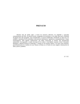 PREFACIO
Durante más de medio siglo, a través de sucesivas ediciones, he ampliado y renovado
constantemente este libro. Su edición actual, comparada con la primera, es sin duda obra nueva. Multitud
de páginas han sido agregadas, otras reemplazadas y no pocas modificadas, atendiendo en cada caso a la
entidad y naturaleza de las periódicas innovaciones doctrinarias, legislativas, jurisprudenciales y hasta
terminológicas. Sólo algunas explicaciones, por haber conservado su lozanía, han permanecido
inalterables. Corresponden a ciertas lecciones de los sabios e inolvidables maestros Arturo Alessandri
Rodríguez y Manuel Somarriva Undurraga. Y aunque no son muchas, bastan, a mi juicio, para mantener
preeminentemente los nombres de esos ilustres civilistas en el frontis de esta singular construcción de
ideas, juicios y palabras.
A. V. H.
 