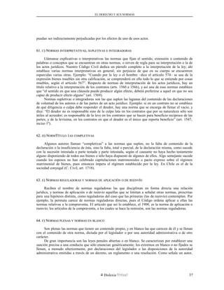 EL DERECHO Y SUS NORMAS
puedan ser indirectamente perjudicadas por los efectos de uno de esos actos.
61.61. CC) N) NORMASORMAS INTERPRETATIVASINTERPRETATIVAS,, SUPLETIVASSUPLETIVAS EE INTEGRADORASINTEGRADORAS
Llámanse explicativas o interpretativas las normas que fijan el sentido, extensión o contenido de
palabras o conceptos que se encuentran en otras normas, o sirven de regla para su interpretación o la de
los actos jurídicos. Nuestro Código Civil dedica un párrafo completo a la interpretación de la ley; ahí
establece varias normas interpretativas en general; sin perjuicio de que en su cuerpo se encuentren
esparcidas varias otras. Ejemplo: “Cuando por la ley o el hombre –dice el artículo 574– se usa de la
expresión bienes muebles sin otra calificación, se comprenderá en ella todo lo que se entiende por cosas
muebles, según el artículo 567”. Respecto de normas de interpretación de los actos jurídicos, hay un
título relativo a la interpretación de los contratos (arts. 1560 a 1566), y así una de esas normas establece
que “el sentido en que una cláusula puede producir algún efecto, deberá preferirse a aquel en que no sea
capaz de producir efecto alguno” (art. 1569).
Normas supletivas o integradoras son las que suplen las lagunas del contenido de las declaraciones
de voluntad de los autores o de las partes de un acto jurídico. Ejemplo: si en un contrato no se establece
de qué diligencia o culpa debe responder el deudor, hay una norma que se encarga de llenar el vacío, y
dice: “El deudor no es responsable sino de la culpa lata en los contratos que por su naturaleza sólo son
útiles al acreedor; es responsable de la leve en los contratos que se hacen para beneficio recíproco de las
partes; y de la levísima, en los contratos en que el deudor es el único que reporta beneficio” (art. 1547,
inciso 1º).
62.62. DD) N) NORMORMTTÍTULOÍTULO 11ASAS COMPLETIVASCOMPLETIVAS
Algunos autores llaman “completivas” a las normas que suplen, no la falta de contenido de la
declaración o la insuficiencia de ésta, sino la falta, total o parcial, de la declaración misma, como sucede
con la sucesión intestada o parte testada y parte intestada, según el causante no haya hecho testamento
alguno disponiendo de todos sus bienes o sólo haya dispuesto de algunos de ellos. Algo semejante sucede
cuando los esposos no han celebrado capitulaciones matrimoniales o pacto expreso sobre el régimen
matrimonial de bienes, pues entonces impera el régimen establecido por la ley. En Chile es el de la
sociedad conyugal (C. Civil, art. 1718).
63.63. EE) N) NORMASORMAS REGULADORASREGULADORAS YY NORMASNORMAS DEDE APLICACIÓNAPLICACIÓN OO DEDE REENVÍOREENVÍO
Reciben el nombre de normas reguladoras las que disciplinan en forma directa una relación
jurídica, y normas de aplicación o de reenvío aquellas que se limitan a señalar otras normas, prescritas
para una hipótesis distinta, como reguladoras del caso que las primeras (las de reenvío) contemplan. Por
ejemplo, la permuta carece de normas reguladoras directas, pues el Código ordena aplicar a ellas las
normas relativas a la compraventa. El artículo que así lo establece, el 1900, es la norma de aplicación o
reenvío; los artículos de la compraventa, a los cuales se hace la remisión, son las normas reguladoras.
64.64. FF) N) NORMASORMAS PLENASPLENAS YY NORMASNORMAS ENEN BLANCOBLANCO
Son plenas las normas que tienen un contenido propio, y en blanco las que carecen de él y se llenan
con el contenido de otra norma, dictada por el legislador o por una autoridad administrativa o de otro
carácter.
De gran importancia son las leyes penales abiertas o en blanco. Se caracterizan por establecer una
sanción precisa a una conducta que sólo enuncian genéricamente; los extremos en blanco o no fijados se
llenan, a menudo ulteriormente, por declaraciones del legislador o las disposiciones de la autoridad
administrativa emitidas a través de un decreto, un reglamento o una resolución. Como señala un autor,
Dislexia Virt u a l 37
 