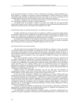 TRATADO DE DERECHO CIVIL. PARTES PREELIMINAR Y GENERAL
en las leyes penales abiertas o en blanco “si bien se determinan la naturaleza y ámbitos generales de un
hecho punible y se establece con precisión la pena correspondiente, la fijación exacta de la conducta
sancionable queda entregada, por disposición del mismo texto legal, sea a una ley o al designio de una
autoridad administrativa cuya resolución puede variar sin que se altere la ley originaria”.
Para llenar o completar, pues, el contenido propio de la ley en blanco hay que acudir a otra norma
que, completando la hipótesis de aquélla, la integra cabalmente.
Un ejemplo claro de ley penal en blanco es la norma del Código del ramo que prescribe
determinadas sanciones al que “fabricare, vendiere o distribuyere armas absolutamente prohibidas por los
reglamentos generales que dicte el Presidente de la República” (art. 288).
65. D65. DISTINCIÓNISTINCIÓN ENTREENTRE LASLAS NORMASNORMAS DEDE REENVÍOREENVÍO YY LASLAS ABIERTASABIERTAS OO ENEN BLANCOBLANCO
No deben confundirse las normas de reenvío y las abiertas o en blanco: las primeras ordenan aplicar
a una hipótesis dada las normas reguladoras de otra hipótesis distinta (la aplicación, por ejemplo, de las
normas de la compraventa a la permuta); las segundas, en cambio, aunque también se remiten a otras
normas, éstas regulan la propia hipótesis de la norma remitente y no una ajena.
De acuerdo con lo explicado, ha de calificarse de ley abierta o en blanco y no de reenvío la norma
del Código Civil según la cual la servidumbre legal relativa al uso de las riberas en cuanto sea necesario
para la navegación o flote se regirá por el Código de Aguas (art. 839, inciso 2º).
66. J66. JUSTIFICACIÓNUSTIFICACIÓN DEDE LASLAS LEYESLEYES ENEN BLANCOBLANCO
¿Por qué existen las leyes en blanco? Diversas razones justifican su existencia. A veces, una especie
de relaciones jurídicas que corresponde ser regulada por una ley, cabe también en otra dentro de un
cuadro algo más especializado y resulta entonces conveniente dejar su regulación completa a la última. A
esta consideración responde el caso recién citado de la servidumbre legal relativa al uso de las riberas en
cuanto necesario para la navegación o flote, cuya regulación el Código Civil entrega a las normas del
Código de Aguas.
Otras veces el legislador se limita a formular sólo exigencias generales porque las específicas está
en mejores condiciones de establecerlas la autoridad administrativa por su contacto directo con la
actividad y cosas reguladas, amén de que dispone de personal técnico para compartir las instrucciones y
el control de su cumplimiento. Un ejemplo, entre muchos que ella da, encontramos en la Ley de Tránsito
cuando prescribe que “los vehículos deberán reunir las características técnicas de construcción,
dimensiones y condiciones de seguridad, comodidad, presentación y mantenimiento que establezca el
Ministerio de Transporte y Telecomunicaciones, y no podrán exceder los pesos máximos permitidos por
el Ministerio de Obras Públicas” (art. 56).
También razones de oportunidad determinan que una ley deje para otra posterior su
complementación integral. Suele ocurrir que esta última tarda en dictarse, entonces, según el decir del
alemán Binding, “la ley en blanco parece un cuerpo errante en busca de su alma”.
En fin, hay hechos, situaciones o hipótesis muy cambiantes que al mismo tiempo exigen una
ponderación técnica y por eso algunas leyes dan la pauta general, incluso en cuanto a la sanción, y dejan
a la autoridad competente fijar, renovadamente, a medida que las circunstancias mutables lo impongan,
los nuevos hechos, situaciones o hipótesis regulables. Así, por ejemplo, con relación a operaciones de
cambio internacional, hay resoluciones y acuerdos del Banco Central no especificados por la ley, variados
y mutables en razón de su naturaleza, que ese organismo autónomo puede adoptar y sancionar su
infracción (Ley Nº 18.840, Orgánica Constitucional del Banco Central de Chile, publicada en el Diario
Oficial de 10 de octubre de 1989).
Las leyes en blanco que completan sus disposiciones con las de decretos, reglamentos o resoluciones
administrativas no pueden tacharse de inconstitucionales mientras no impliquen una delegación de las
facultades asignadas por la Constitución al Poder Legislativo.
Las leyes penales en blanco representan un peligro cuando sus elementos complementarios se
establecen en decretos, reglamentos o resoluciones de la autoridad administrativa o de otra especie y esas
38
 