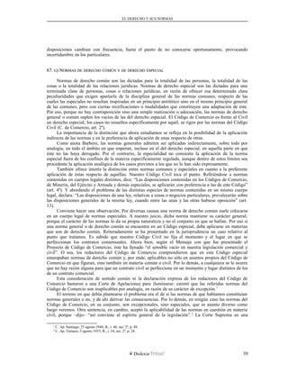EL DERECHO Y SUS NORMAS
disposiciones cambian con frecuencia, hasta el punto de no conocerse oportunamente, provocando
incertidumbre en los particulares.
67.67. GG) N) NORMASORMAS DEDE DERECHODERECHO COMÚNCOMÚN YY DEDE DERECHODERECHO ESPECIALESPECIAL
Normas de derecho común son las dictadas para la totalidad de las personas, la totalidad de las
cosas o la totalidad de las relaciones jurídicas. Normas de derecho especial son las dictadas para una
terminada clase de personas, cosas o relaciones jurídicas, en razón de ofrecer esa determinada clase
peculiaridades que exigen apartarla de la disciplina general de las normas comunes, respecto de las
cuales las especiales no resultan inspiradas en un principio antitético sino en el mismo principio general
de las comunes, pero con ciertas rectificaciones o modalidades que constituyen una adaptación de éste.
Por eso, porque no hay contraposición sino una simple matización o adecuación, las normas de derecho
general o común suplen los vacíos de las del derecho especial. El Código de Comercio es frente al Civil
un derecho especial; los casos no resueltos específicamente por aquél, se rigen por las normas del Código
Civil (C. de Comercio, art. 2º).
La importancia de la distinción que ahora estudiamos se refleja en la posibilidad de la aplicación
indirecta de las normas y en la preferencia de aplicación de unas respecto de otras.
Como anota Barbero, las normas generales admiten ser aplicadas indirectamente, sobre todo por
analogía, en todo el ámbito en que imperan, incluso en el del derecho especial, en aquella parte en que
éste no las haya derogado. Por el contrario, la especialidad no consiente la aplicación de la norma
especial fuera de los confines de la materia específicamente regulada, aunque dentro de estos límites sea
procedente la aplicación analógica de los casos previstos a los que no lo han sido expresamente.
También ofrece interés la distinción entre normas comunes y especiales en cuanto a la preferente
aplicación de éstas respecto de aquéllas. Nuestro Código Civil toca el punto. Refiriéndose a normas
contenidas en cuerpos legales distintos, dice: “Las disposiciones contenidas en los Códigos de Comercio,
de Minería, del Ejército y Armada y demás especiales, se aplicarán con preferencia a las de este Código”
(art. 4º). Y abordando el problema de las distintas especies de normas contenidas en un mismo cuerpo
legal, declara: “Las disposiciones de una ley, relativas a cosas o negocios particulares, prevalecerán sobre
las disposiciones generales de la misma ley, cuando entre las unas y las otras hubiese oposición” (art.
13).
Conviene hacer una observación. Por diversas causas una norma de derecho común suele colocarse
en un cuerpo legal de normas especiales. A nuestro juicio, dicha norma mantiene su carácter general,
porque el carácter de las normas lo da su propia naturaleza y no el conjunto en que se hallan. Por eso si
una norma general o de derecho común se encuentra en un Código especial, debe aplicarse en materias
que son de derecho común. Reiteradamente se ha presentado en la jurisprudencia un caso relativo al
punto que tratamos. Es sabido que nuestro Código Civil no fija el momento y el lugar en que se
perfeccionan los contratos consensuales. Ahora bien, según el Mensaje con que fue presentado el
Proyecto de Código de Comercio, éste ha llenado “el sensible vacío en nuestra legislación comercial y
civil”. O sea, los redactores del Código de Comercio comprendieron que en este Código especial
estampaban normas de derecho común y, por ende, aplicables no sólo en asuntos propios del Código de
Comercio en que figuran, sino también en materia común o civil. Por lo demás, a cualquiera se le ocurre
que no hay razón alguna para que un contrato civil se perfeccione en un momento y lugar distintos de los
de un contrato comercial.
Esta consideración de sentido común ni la declaración expresa de los redactores del Código de
Comercio bastaron a una Corte de Apelaciones para iluminarse: estimó que las referidas normas del
Código de Comercio son inaplicables por analogía, en razón de su carácter de excepción.1
El terreno en que debía plantearse el problema era el de si las normas de que hablamos constituían
normas generales o no, y de ahí derivar las consecuencias. Por lo demás, en ningún caso las normas del
Código de Comercio, en su conjunto, son excepcionales, sino especiales, que es asunto diverso como
luego veremos. Otra sentencia, en cambio, aceptó la aplicabilidad de las normas en cuestión en materia
civil, porque –dijo– “así conviene al espíritu general de la legislación”.2
La Corte Suprema en una
1
C. Ap. Santiago, 25 agosto 1948, R., t. 46, sec. 2ª, p. 48.
2
C. Ap. Temuco, 5 agosto 1935, R., t. 34, sec. 2ª, p. 28.
Dislexia Virt u a l 39
 