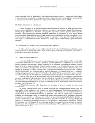 EL DERECHO Y SUS NORMAS
se han observado todas las solemnidades que la ley ordinariamente requiere, y testamentos privilegiados
o menos solemnes son aquellos en que pueden omitirse algunas de estas solemnidades por consideración
a circunstancias particulares, determinadas expresamente por la ley (C. Civil, art. 1008).
69. O69. ORDENRDEN JERÁRQUICOJERÁRQUICO DEDE LASLAS NORMASNORMAS
El orden jerárquico de las normas implica la subordinación de la norma de grado inferior a la de
grado superior; aquélla debe conformarse a ésta, y si se coloca en pugna no tiene eficacia. Supóngase que
una ley otorgue determinados beneficios a los pequeños agricultores y defina, para los efectos que ella
considera, qué se entiende por pequeño agricultor; ahora bien, el reglamento de dicha ley no podría
contener ninguna disposición que envolviera la ampliación o restricción del concepto precisado por ésta,
que es norma de rango superior. Tal reglamento, por no adecuarse a la ley que está llamado a ejecutar,
sería ilegal. En semejantes casos tiene aplicación el adagio popular “donde manda capitán no manda
marinero”.
70. E70. ENUNCIACIÓNNUNCIACIÓN DELDEL ORDENORDEN JERÁRQUICOJERÁRQUICO DEDE LASLAS NORMASNORMAS JURÍDICASJURÍDICAS
El orden jerárquico de las normas jurídicas fluye de la Constitución Política de cada Estado, que en
todos representa la cúspide del sistema legal. Es la superley. Partiendo de este punto enunciamos a
continuación dicho orden jerárquico.
71. 1) N71. 1) NORMASORMAS CONSTITUCIONALESCONSTITUCIONALES
La Constitución Política es el conjunto de principios y normas o reglas fundamentales de un Estado
que fijan las atribuciones de los poderes Legislativo, Ejecutivo y Judicial; la competencia de los más altos
órganos estaduales; los derechos y deberes esenciales de los individuos y las garantías que estos mismos
tienen frente a los poderes públicos. También suelen incluirse en la Constitución normas sobre otras
materias consideradas indispensables de afianzar o consolidar en la ley suprema. Entre nosotros, por
ejemplo, la propiedad del Estado sobre las minas estaba determinada en los Códigos Civil (art. 591) y de
Minería del año 1932 (art. 1º) y más tarde el asunto se incorporó a la Constitución de 1925 a través de
una ley de rango constitucional (Ley Nº 17.450, de 16 de julio de 1971), que nacionalizó la gran minería
del cobre; la Constitución de 1980 reiteró la normativa (artículo 19, número 24º, incisos sexto a décimo).
En más de algún país no se ha resistido a la tentación de incorporar al texto constitucional materias
que no le son propias y lo desnaturalizan. Así, por ejemplo la Constitución Federal de Brasil dispone que
“el matrimonio civil puede ser disuelto por el divorcio, después de previa separación judicial por más de
un año en los casos señalados por la ley, o por la separación de hecho que se pruebe haber durado más de
dos años” (Art. 226, inciso 6º).
En Chile hubo intentos, todos fracasados, para consagrar el divorcio vincular en una norma
constitucional.
Las normas constitucionales gozan de mayor estabilidad que cualesquiera otras porque, para ser
modificadas, exigen condiciones más estrictas y un quórum más elevado (Constitución, artículos 116 y
117). El proyecto de reforma necesita, para ser aprobado, en cada Cámara, el voto conforme de las tres
quintas partes de sus miembros en ejercicio. Si la reforma versa sobre los capítulos que en seguida se
enuncian necesita en cada Cámara la aprobación de las dos terceras partes de los diputados y senadores
en ejercicio. Los capítulos en referencia son: I (Bases de la constitucionalidad), III (De los derechos y
deberes constitucionales), VII (Tribunal Constitucional), X (Fuerzas Armadas, de Orden y de Seguridad
Pública), XI (Consejo de Seguridad Nacional) o XIII (Gobierno y administración interior del Estado)
(Constitución, art. 116). Después de la mencionada aprobación en cada Cámara, el proyecto de reforma
constitucional debe ser aprobado por ambas reunidas en Congreso Pleno, y ha de serlo por la mayoría de
éste (Constitución, art. 117).
Dislexia Virt u a l 41
 
