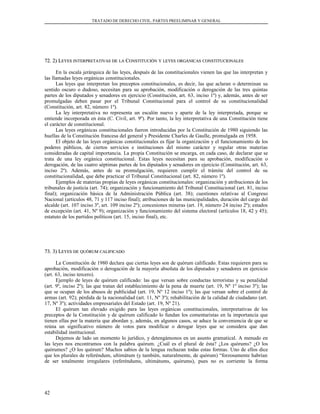 TRATADO DE DERECHO CIVIL. PARTES PREELIMINAR Y GENERAL
72. 2) L72. 2) LEYESEYES INTERPRETATIVASINTERPRETATIVAS DEDE LALA CCONSTITUCIÓNONSTITUCIÓN YY LEYESLEYES ORGÁNICASORGÁNICAS CONSTITUCIONALESCONSTITUCIONALES
En la escala jerárquica de las leyes, después de las constitucionales vienen las que las interpretan y
las llamadas leyes orgánicas constitucionales.
Las leyes que interpretan los preceptos constitucionales, es decir, las que aclaran o determinan su
sentido oscuro o dudoso, necesitan para su aprobación, modificación o derogación de las tres quintas
partes de los diputados y senadores en ejercicio (Constitución, art. 63, inciso 1º) y, además, antes de ser
promulgadas deben pasar por el Tribunal Constitucional para el control de su constitucionalidad
(Constitución, art. 82, número 1º).
La ley interpretativa no representa un escalón nuevo y aparte de la ley interpretada, porque se
entiende incorporada en ésta (C. Civil, art. 9º). Por tanto, la ley interpretativa de una Constitución tiene
el carácter de constitucional.
Las leyes orgánicas constitucionales fueron introducidas por la Constitución de 1980 siguiendo las
huellas de la Constitución francesa del general y Presidente Charles de Gaulle, promulgada en 1958.
El objeto de las leyes orgánicas constitucionales es fijar la organización y el funcionamiento de los
poderes públicos, de ciertos servicios e instituciones del mismo carácter y regular otras materias
consideradas de capital importancia. La propia Constitución se encarga, en cada caso, de declarar que se
trata de una ley orgánica constitucional. Estas leyes necesitan para su aprobación, modificación o
derogación, de las cuatro séptimas partes de los diputados y senadores en ejercicio (Constitución, art. 63,
inciso 2º). Además, antes de su promulgación, requieren cumplir el trámite del control de su
constitucionalidad, que debe practicar el Tribunal Constitucional (art. 82, número 1º).
Ejemplos de materias propias de leyes orgánicas constitucionales: organización y atribuciones de los
tribunales de justicia (art. 74); organización y funcionamiento del Tribunal Constitucional (art. 81, inciso
final); organización básica de la Administración Pública (art. 38); cuestiones relativas al Congreso
Nacional (artículos 48, 71 y 117 inciso final); atribuciones de las municipalidades, duración del cargo del
alcalde (art. 107 inciso 3º, art. 109 inciso 2º); concesiones mineras (art. 19, número 24 inciso 2º); estados
de excepción (art. 41, Nº 9); organización y funcionamiento del sistema electoral (artículos 18, 42 y 45);
estatuto de los partidos políticos (art. 15, inciso final), etc.
73. 3) L73. 3) LEYESEYES DEDE QUÓRUMQUÓRUM CALIFICADOCALIFICADO
La Constitución de 1980 declara que ciertas leyes son de quórum calificado. Estas requieren para su
aprobación, modificación o derogación de la mayoría absoluta de los diputados y senadores en ejercicio
(art. 63, inciso tercero).
Ejemplo de leyes de quórum calificado: las que versan sobre conductas terroristas y su penalidad
(art. 9º, inciso 2º); las que tratan del establecimiento de la pena de muerte (art. 19, Nº 1º inciso 3º); las
que se ocupan de los abusos de publicidad (art. 19, Nº 12 inciso 1º); las que versan sobre el control de
armas (art. 92); pérdida de la nacionalidad (art. 11, Nº 3º); rehabilitación de la calidad de ciudadano (art.
17, Nº 3º); actividades empresariales del Estado (art. 19, Nº 21).
El quórum tan elevado exigido para las leyes orgánicas constitucionales, interpretativas de los
preceptos de la Constitución y de quórum calificado lo fundan los comentaristas en la importancia que
tienen ellas por la materia que abordan y, además, en algunos casos, se aduce la conveniencia de que se
reúna un significativo número de votos para modificar o derogar leyes que se considera que dan
estabilidad institucional.
Dejemos de lado un momento lo jurídico, y detengámonos en un asunto gramatical. A menudo en
las leyes nos encontramos con la palabra quórum. ¿Cuál es el plural de ésta? ¿Los quórums? ¿O los
quórumes? ¿O los quórum? Muchos sabios de la lengua rechazan todas estas formas. Uno de ellos dice
que los plurales de referéndum, ultimátum (y también, naturalmente, de quórum) “forzosamente habrían
de ser totalmente irregulares (referéndums, ultimátums, quórums), pues no es corriente la forma
42
 