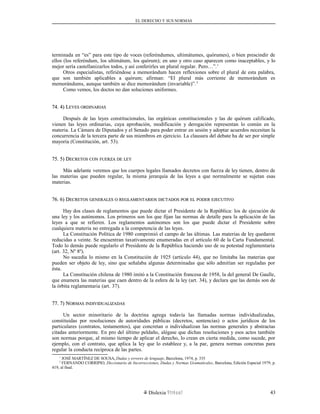 EL DERECHO Y SUS NORMAS
terminada en “es” para este tipo de voces (referéndumes, ultimátumes, quórumes), o bien prescindir de
ellos (los referéndum, los ultimátum, los quórum); en uno y otro caso aparecen como inaceptables, y lo
mejor sería castellanizarlos todos, y así conferirles un plural regular. Pero…”.1
Otros especialistas, refiriéndose a memorándum hacen reflexiones sobre el plural de esta palabra,
que son también aplicables a quórum; afirman: “El plural más corriente de memorándum es
memorándums, aunque también se dice memorándum (invariable)”.2
Como vemos, los doctos no dan soluciones uniformes.
74. 4) L74. 4) LEYESEYES ORDINARIASORDINARIAS
Después de las leyes constitucionales, las orgánicas constitucionales y las de quórum calificado,
vienen las leyes ordinarias, cuya aprobación, modificación y derogación representan lo común en la
materia. La Cámara de Diputados y el Senado para poder entrar en sesión y adoptar acuerdos necesitan la
concurrencia de la tercera parte de sus miembros en ejercicio. La clausura del debate ha de ser por simple
mayoría (Constitución, art. 53).
75. 5) D75. 5) DECRETOSECRETOS CONCON FUERZAFUERZA DEDE LEYLEY
Más adelante veremos que los cuerpos legales llamados decretos con fuerza de ley tienen, dentro de
las materias que pueden regular, la misma jerarquía de las leyes a que normalmente se sujetan esas
materias.
76. 6) D76. 6) DECRETOSECRETOS GENERALESGENERALES OO REGLAMENTARIOSREGLAMENTARIOS DICTADOSDICTADOS PORPOR ELEL PODERPODER EJECUTIVOEJECUTIVO
Hay dos clases de reglamentos que puede dictar el Presidente de la República: los de ejecución de
una ley y los autónomos. Los primeros son los que fijan las normas de detalle para la aplicación de las
leyes a que se refieren. Los reglamentos autónomos son los que puede dictar el Presidente sobre
cualquiera materia no entregada a la competencia de las leyes.
La Constitución Política de 1980 comprimió el campo de las últimas. Las materias de ley quedaron
reducidas a veinte. Se encuentran taxativamente enumeradas en el artículo 60 de la Carta Fundamental.
Todo lo demás puede regularlo el Presidente de la República haciendo uso de su potestad reglamentaria
(art. 32, Nº 8º).
No sucedía lo mismo en la Constitución de 1925 (artículo 44), que no limitaba las materias que
pueden ser objeto de ley, sino que señalaba algunas determinadas que sólo admitían ser reguladas por
ésta.
La Constitución chilena de 1980 imitó a la Constitución francesa de 1958, la del general De Gaulle,
que enumera las materias que caen dentro de la esfera de la ley (art. 34), y declara que las demás son de
la órbita reglamentaria (art. 37).
77. 7) N77. 7) NORMASORMAS INDIVIDUALIZADASINDIVIDUALIZADAS
Un sector minoritario de la doctrina agrega todavía las llamadas normas individualizadas,
constituidas por resoluciones de autoridades públicas (decretos, sentencias) o actos jurídicos de los
particulares (contratos, testamentos), que concretan o individualizan las normas generales y abstractas
citadas anteriormente. En pro del último peldaño, alégase que dichas resoluciones y esos actos también
son normas porque, al mismo tiempo de aplicar el derecho, lo crean en cierta medida, como sucede, por
ejemplo, con el contrato, que aplica la ley que lo establece y, a la par, genera normas concretas para
regular la conducta recíproca de las partes.
1
JOSÉ MARTÍNEZ DE SOUSA, Dudas y errores de lenguaje, Barcelona, 1974, p. 335
2
FERNANDO CORRIPIO, Diccionario de Incorrecciones, Dudas y Normas Gramaticales, Barcelona, Edición Especial 1979, p.
419, al final.
Dislexia Virt u a l 43
 