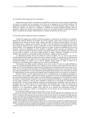 TRATADO DE DERECHO CIVIL. PARTES PREELIMINAR Y GENERAL
78. C78. COLISIÓNOLISIÓN ENTREENTRE NORMASNORMAS DEDE IGUALIGUAL JERARQUÍAJERARQUÍA
Nadie discute que cuando se encuentran en oposición dos normas de la misma jerarquía el problema
se resuelve de acuerdo con los principios de la teoría de la derogación de las normas jurídicas. Tal
derogación considera dos factores principales, el cronológico y el de la especialidad: según el primero, la
última ley suprime a la anterior y, conforme al segundo, las normas especiales priman sobre las
generales, aunque estas últimas sean posteriores, salvo si la ley general posterior explícitamente quiso
abolir a la especial más antigua. Oportunamente se estudiará el pormenor de estos casos.
79. C79. COLISIÓNOLISIÓN ENTREENTRE NORMASNORMAS DEDE DISTINTADISTINTA JERARQUÍAJERARQUÍA
Cuando hay pugna entre normas de diversa jerarquía, la solución de los juristas no es unánime.
Imperan dos criterios distintos. De acuerdo con la tesis monista, nunca entra en juego la teoría de la
derogación entre normas de diverso rango: siempre prevalece la norma de grado superior, sea que se
haya dictado antes o después que la inferior. Por tanto, si una ley ordinaria era constitucional al tiempo
de su dictación, dejará de serlo si queda en oposición con una Constitución promulgada después. De la
misma manera, si un reglamento de ejecución, legal en su origen, se pone en contradicción con una ley
posterior, caerá en la ilegalidad. La tesis contraria, la dualista, sostiene que hay que distinguir: si la
norma de superior jerarquía es posterior, deroga a la de grado inferior que la contradice; pero si la norma
de más rango es anterior, la de menos rango posterior es ilegal o ilegítima. Tratándose de una ley
ordinaria que contradice a un precepto constitucional anterior, aquélla es inconstitucional.
La importancia práctica de los dos puntos de vista es evidente. Así, en caso de que una ley
constitucional posterior quede en pugna con una ley ordinaria anterior, de acuerdo con la interpretación
monista habrá que recurrir siempre a la Corte Suprema para que declare la inaplicabilidad por causa de
inconstitucionalidad; en cambio, con el criterio dualista, bastará poner en juego la teoría de la
derogación, y esto puede hacerlo cualquier juez y no sólo la Corte Suprema.
Al principio, esta última parecía inclinarse por la tesis de que el recurso de inaplicabilidad por
causa de inconstitucionalidad procede tanto respecto de leyes anteriores como posteriores que estén en
pugna con la Carta Fundamental, porque ésta no distingue para la procedencia del recurso entre unas y
otras.1
Pero en los últimos años prevalece en el Tribunal Supremo el criterio de que las normas de una ley
que están en contradicción con una Constitución promulgada posteriormente no es materia de un recurso
de inaplicabilidad, sino una cuestión de derogación que corresponde resolver a los jueces de la instancia.2
Nosotros estamos con este segundo punto de vista, y recordamos que la ley puede no distinguir en
su letra, pero sí en su espíritu. ¿Qué razones explican y justifican el recurso de inaplicabilidad por causa
de inconstitucionalidad? En primer lugar se trata de defender la supremacía de la Constitución sobre la
ley común, y cuando aquélla es posterior a ésta no hay necesidad de tal defensa, si aceptamos que una ley
de más rango y posterior a otra de menor jerarquía la deroga por el solo hecho de contradecirla. En
segundo lugar el recurso de que hablamos constituye una garantía para el legislador común en cuanto se
le asegura que su eventual desvío de la Constitución será dilucidado por el más alto tribunal de la
República; pues bien, no cabe desvío alguno respecto de lo desconocido y futuro (la Constitución
posterior) y, en consecuencia, tampoco tiene razón de ser la garantía del mencionado recurso. En
resumen, la ley común que “queda” en contradicción con las normas de una Constitución posterior,
1
En este sentido, por ejemplo, sentencia de 7 de enero de 1949, R., t. 46, sec. 1ª, p. 332.
2
En pro de esta tesis que tiende a prevalecer pueden citarse, entre otros, los fallos siguientes, todos, naturalmente, de la Corte
Suprema: 9 junio 1978, Fallos del Mes, Nº 235, p. 116, sent. 5; 16 enero 1987, Gaceta Jurídica, Nº 79, p. 29; 28 diciembre 1987, G. J.
Nº 90, p. 27. Algunas de estas sentencias tienen votos de minoría a favor de la tesis contraria. El voto disidente de la citada sentencia de
16 enero 1987 afirma que si los jueces pueden decidir que una Constitución ha derogado a una ley común, también podría la Corte
Suprema declarar la inconstitucionalidad, de acuerdo con el artículo 80 de la Constitución de 1980 que, como la de 1925, no hace
diferencia entre leyes anteriores o posteriores a la Carta Fundamental.
Don Germán Verdugo B., en su Memoria de Licenciado Las normas constitucionales y la vigencia de la legislación preexistente
(Santiago, 1971) expone en forma clara el problema y concluye que, a su juicio, las leyes anteriores a una reforma constitucional que
quedan en contradicción con ésta, lisa y llanamente sufren derogación, la cual puede ser declarada por cualquier tribunal de la República.
Véase el estudio del profesor Jorge Precht Pizarro titulado Derecho material de control judicial en la jurisprudencia de la Corte
Suprema: derogación tácita e inaplicabilidad (1925-1987). Aparece publicado en la R., tomo 84, primera parte, pp. 87 a 107.
44
 