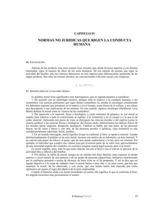 CAPITULO IV
NORMAS NO JURIDICAS QUE RIGEN LA CONDUCTA
HUMANA
80. E80. ENUNCIACIÓNNUNCIACIÓN
Además de las jurídicas, hay otras normas muy variadas que, desde diversos aspectos y con distinta
intensidad, rigen la manera de obrar de los seres humanos. De ese cúmulo de normas que rigen la
actividad del hombre sólo nos interesa detenernos en tres especies para diferenciarlas netamente de las
reglas jurídicas. Son ellas las normas morales, las convencionales o de trato social y las religiosas.
A. LA MORALA. LA MORAL
81. S81. SIGNIFICADOSIGNIFICADOS DEDE LALA PALABRAPALABRA MORALMORAL
La palabra moral tiene significados muy heterogéneos, que en seguida pasamos a considerar.
1. De acuerdo con su etimología (mores), designa todo lo relativo a la conducta humana, a las
costumbres. Las normas pertinentes que rigen dichas costumbres las estudia la sociología considerando
los diferentes aspectos que presentan en el espacio y en el tiempo, como forma de la cultura, y nos ofrece
una descripción y una explicación de las mismas. En este sentido, algunos sociólogos (Durkheim, Lévy
Bruhl) definen la moral como la “ciencia de las costumbres”.
2. Por oposición a lo material, físico o fisiológico, y como sinónimo de psíquico, la voz moral se
emplea para referirse a todo lo concerniente al espíritu, a lo inmaterial y no al cuerpo o a lo que es de
orden material. Aplicando este punto de vista, se distinguen las ciencias morales o del espíritu (como la
ciencia jurídica) y las ciencias físicas y biológicas; del mismo modo, diferenciamos los dolores físicos de
los morales (pena, angustia, decepción, amargura). También se habla, por una parte, de las personas
físicas, las de carne y hueso y, por otra, de las personas morales o jurídicas, cuya existencia es una
realidad puramente espiritual, moral, jurídica.
3. En un sentido restringido, moral significa lo que es conforme al bien; se opone a inmoral. Ayudar
desinteresadamente al prójimo es un acto moral; lucrarse con motivo de su infortunio, un acto inmoral. Y
no está de más poner de relieve, al pasar, que un acto puede conformarse a la ley, pero ser inmoral. Por
ejemplo, el individuo que compra una valiosa joya por la tercera parte de su valor real, aprovechándose
de una necesidad urgente del vendedor, no contraría ninguna norma legal nuestra, pero sí la moral.
La moral engloba, pues, todo lo que tiene relación sea con el bien o con el mal en el ejercicio de la
actividad libre y reflexiva del hombre.
4. Por último, se habla de moral, aunque en un sentido más bien familiar, para expresar el estado
anímico o nivel mental de una persona o de un grupo de personas (deportistas, militares) caracterizado
por la confianza personal o mutua de alcanzar un buen éxito en el fin propuesto. Y así se dice que un
equipo deportivo o la tropa de soldados tiene la moral buena o muy alta o, en otros casos, que hay que
reanimar la moral. Se ha observado, y con razón, que una buena moral está marcada por cierto
optimismo en cuanto al logro del objetivo de la tarea emprendida.
Cuando el Derecho alude a la moral considérala en cuanto ella significa lo que es conforme al bien.
En seguida tocaremos más precisamente el asunto.
Dislexia Virt u a l 47
 