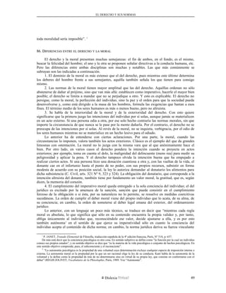 EL DERECHO Y SUS NORMAS
toda moralidad sería imposible”. 1
86. D86. DIFERENCIASIFERENCIAS ENTREENTRE ELEL DERECHODERECHO YY LALA MORALMORAL
El derecho y la moral presentan muchas semejanzas: el fin de ambos, en el fondo, es el mismo,
buscar la felicidad del hombre; el uno y la otra se proponen señalar directivas a la conducta humana, etc.
Pero las diferencias entre ambas disciplinas son muchas y notables. Las que más comúnmente se
subrayan son las indicadas a continuación.
1. El dominio de la moral es más extenso que el del derecho, pues mientras este último determina
los deberes del hombre frente a sus semejantes, aquélla también señala los que tienen para consigo
mismo.
2. Las normas de la moral tienen mayor amplitud que las del derecho. Aquéllas ordenan no sólo
abstenerse de dañar al prójimo, sino que van más allá: establecen como imperativo, hacerle el mayor bien
posible; el derecho se limita a mandar que no se perjudique a otro. Y esto es explicable. El derecho no
persigue, como la moral, la perfección del individuo, sino la paz y el orden para que la sociedad pueda
desenvolverse y, como está dirigido a la masa de los hombres, formula las exigencias que bastan a esos
fines. El término medio de los seres humanos es más o menos bueno, pero no altruista.
3. Se habla de la interioridad de la moral y de la exterioridad del derecho. Con esto quiere
significarse que la primera juzga las intenciones del individuo por sí solas, aunque jamás se materialicen
en un acto externo. Si una persona odia a otra, por ese solo hecho contraría las normas morales, sin que
importe la circunstancia de que nunca se le pase por la mente dañarla. Por el contrario, el derecho no se
preocupa de las intenciones por sí solas. Al revés de la moral, no se inquieta, verbigracia, por el odio de
los seres humanos mientras no se materialice en un hecho lesivo para el odiado.
Lo anterior ha de entenderse con ciertas aclaraciones. Por una parte, la moral, cuando las
circunstancias lo imponen, valora también los actos exteriores. Clásico es el ejemplo del que da grandes
limosnas con ostentación. La moral no lo juzga con la misma vara que al que anónimamente hace el
bien. Por otro lado, en varios casos el derecho pondera la intención cuando se proyecta en actos
exteriores; por ejemplo, toma en cuenta el dolo, la malignidad del delincuente (mens rea) para medir su
peligrosidad y aplicar la pena. Y el derecho tampoco olvida la intención buena que ha empujado a
realizar ciertos actos. Si una persona hizo una donación cuantiosa a otra y, con las vueltas de la vida, el
donante cae en el infortunio hasta el punto de no poder, con sus propios recursos, subsistir en forma
modesta de acuerdo con su posición social, la ley lo autoriza demandar al donatario los alimentos para
dicha subsistencia (C. Civil, arts. 321 Nº 9, 323 y 324). La obligación del donatario, que corresponde a la
intención altruista del donante, también tiene por fundamento un valor moral, la gratitud, que es, según
dicen, la memoria del corazón.
4. El cumplimiento del imperativo moral queda entregado a la sola conciencia del individuo; el del
jurídico es excitado por la amenaza de la sanción, sanción que puede consistir en el cumplimiento
forzoso de la obligación o si ésta, por su naturaleza no lo permite, se resuelve en medidas coercitivas
sucedáneas. La orden de cumplir el deber moral viene del propio individuo que lo acata, de su alma, de
su conciencia; en cambio, la orden de someterse al deber legal emana del exterior, del ordenamiento
jurídico.
Lo anterior, con un lenguaje un poco más técnico, se traduce en decir que “mientras cada regla
moral es absoluta, lo que significa que sólo en su contenido encuentra la propia validez y, por tanto,
obliga únicamente al individuo que, reconociéndole ese valor, decide ajustarse a ella, y es por esto
también autónoma1
en el sentido de que ejerce su imperatividad sólo en cuanto la conciencia del
individuo acepta el contenido de dicha norma; en cambio, la norma jurídica deriva su fuerza vinculante
1
P. JANET, Tratado Elemental de Filosofía, traducción española de la 4ª edición francesa, París, Nº 518, p. 657.
De más está decir que la conciencia psicológica es otra cosa. En sentido subjetivo se define como “la función por la cual un individuo
conoce sus propios estados”, y en sentido objetivo se dice que “es la materia de la vida psicológica o conjunto de hechos psicológicos. En
este sentido objetivo comprende, pues, el subconsciente y el inconsciente”.
1
“La autonomía psicológica es la propiedad de una voluntad cuya determinación excluye cualquier especie de imposición interna o
externa. La autonomía moral es la propiedad por la que un ser racional elige la ley de su conducta. Kant habla de la autonomía de la
voluntad y la define como la propiedad de ésta de no determinarse sino en virtud de su propia ley, que consiste en conformarse con el
deber” (REGIS JOLIVET, Vocabulaire de la Phisolophie, París, 1989. Voz “Autonomie”.
Dislexia Virt u a l 49
 