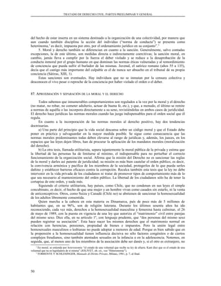 TRATADO DE DERECHO CIVIL. PARTES PREELIMINAR Y GENERAL
del hecho de estar inserta en un sistema destinado a la organización de una colectividad, por manera que
aun cuando también disciplina la acción del individuo (“norma de conducta”) se presenta como
heterónoma,2
es decir, impuesta por otro, por el ordenamiento jurídico en su conjunto”.3
5. Moral y derecho también se diferencian en cuanto a la sanción. Generalmente, salvo contadas
excepciones, la de este último, son medidas directa o indirectamente coercitivas; la sanción moral, en
cambio, jamás lleva a cumplir por la fuerza el deber violado y se reduce a la desaprobación de la
conducta inmoral por el grupo humano en que dominan las normas éticas vulneradas y al remordimiento
de conciencia que pueda sufrir el burlador de las mismas. Juvenal, el satírico romano (años 55 a 135),
decía que el castigo más importante del culpable es el de nunca ser absuelto en el tribunal de su propia
conciencia (Sátiras, XIII, 1).
Estas sanciones son eventuales. Hay individuos que no se inmutan por la censura colectiva y
desconocen el vivo pesar o reproche de la conciencia por haber violado el orden o el deber.
87. A87. APROXIMACIÓNPROXIMACIÓN YY SEPARACIÓNSEPARACIÓN DEDE LALA MORALMORAL YY ELEL DERECHODERECHO
Todos sabemos que innumerables comportamientos son regulados a la vez por la moral y el derecho
(no matar, no robar, no cometer adulterio, actuar de buena fe, etc.), y que, a menudo, el último se remite
a normas de aquélla o las incorpora directamente a su seno, revistiéndolas en ambos casos de juridicidad.
El derecho hace jurídicas las normas morales cuando las juzga indispensables para el orden social que él
regula.
En cuanto a la incorporación de las normas morales al derecho positivo, hay dos tendencias
doctrinarias.
a) Una parte del principio que la vida social descansa sobre un código moral y que el Estado debe
poner en práctica y salvaguardar en la mayor medida posible. Se sigue como consecuencia que las
normas morales predominantes todas deben elevarse al rango de jurídicas y, además, los jueces, en los
espacios que las leyes dejen libres, han de procurar la aplicación de los mandatos morales (moralización
del derecho).
b) La otra tesis, llamada utilitarista, separa tajantemente la moral pública de la privada y estima que
la libertad de las personas ha de limitarse al mínimo, el indispensable para no perturbar el correcto
funcionamiento de la organización social. Afirma que la misión del Derecho no es sancionar las reglas
de la moral y darles así patente de juridicidad; su misión es más bien cautelar el orden público, es decir,
la convivencia armónica y pacífica de los miembros de la sociedad, protegerlos de lo que pueda serles
dañino y establecer barreras eficaces contra la corrupción. Recalca también esta tesis que la ley no debe
intervenir en la vida privada de los ciudadanos ni tratar de promover tipos de comportamiento más de lo
que sea necesario al mantenimiento del orden público. La libertad de los ciudadanos sólo ha de tener la
cortapisa de este orden, y nada más.
Siguiendo el criterio utilitarista, hay países, como Chile, que no condenan en sus leyes el simple
concubinato, es decir, el hecho de que una mujer y un hombre vivan como casados sin estarlo, ni la venta
de anticonceptivos. Otros, como Suiza y Canadá (Chile no) se abstienen de sancionar la homosexualidad
de los adultos libremente consentida.
Quien marcha a la cabeza en esta materia es Dinamarca, país de poco más de 5 millones de
habitantes que, en su 96%, son de religión luterana. Durante los últimos sesenta años ha ido
reconociendo, cada vez más, derechos a la homosexualidad masculina y femenina hasta culminar, el 26
de mayo de 1989, con la puesta en vigencia de una ley que autoriza el “matrimonio” civil entre parejas
del mismo sexo. Dice ella, en su artículo 1º, con lenguaje prudente, que “dos personas del mismo sexo
pueden registrar su asociación”. Esta hace nacer los mismos derechos que el matrimonio normal en
relación con herencias, pensiones, propiedad de bienes e impuestos. Pero la unión legal entre
homosexuales masculinos o lesbianas no puede adoptar a menores de edad. Porque es bien sabido que en
la propensión a la homosexualidad tienen influencia decisiva no sólo factores congénitos o de ciertos
complejos freudianos, sino también atentados sexuales en la infancia o en la adolescencia. Notemos, en
seguida, que, al menos uno de los miembros de la asociación debe ser danés y, si el otro es extranjero, no
2
En moral, se entiende por heteronomía “el estado de una voluntad que recibe su ley de afuera. Kant dice que es el estado de una
voluntad que no es legisladora de sí misma” (JOLIVET, ob. cit., voz “Héteronomie”).
3
TORRENTE Y SCHLESINGER, Manuale di Diritto Privato, Milano, 1981, p. 7, al final.
50
 