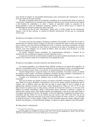 EL DERECHO Y SUS NORMAS
tiene derecho de adquirir la nacionalidad dinamarquesa como consecuencia del “matrimonio”, al revés
de lo que ocurre en los casos normales.
Sin duda el legislador danés ha considerado el problema de los homosexuales desde un punto de
vista práctico. Seguramente ha estimado que la regulación legal de la convivencia íntima de dos mujeres
o dos hombres da estabilidad a la unión e impide en apreciable medida la expansión de la
homosexualidad a través de cambiantes conquistas. Además, y por la misma razón, se reducen las
probabilidades de contagios mortales por todos conocidos.
Los efectos que uno de tales “matrimonios” pueda surtir en Chile, siendo los dos contrayentes
daneses o uno de ellos chilenos, es cuestión de Derecho Internacional Privado que no corresponde
resolver aquí.
88. B88. BUENASUENAS COSTUMBRESCOSTUMBRES;; CONCEPTOCONCEPTO GENERALGENERAL
En ciertos casos las leyes aluden a las buenas costumbres. Por ejemplo, en el título De los actos y
declaraciones de voluntad, nuestro Código Civil dice que se entiende por causa el motivo que induce al
acto o contrato, y por causa ilícita la prohibida por la ley, o contraria a las buenas costumbres o al orden
público (art. 1467). Un ejemplo de causa ilícita es la promesa de dar algo en recompensa de un hecho
inmoral, como sería obligarse con un equipo de fútbol a darle una gruesa suma de dinero si se deja
vencer por el equipo contrario.
En general, llámanse buenas costumbres los comportamientos habituales y comunes de los
miembros de una sociedad que se ajustan a la moral imperante en ésta.
La pauta de la moral de una determinada sociedad en una época también determinada no la dan los
ascetas, sino el término medio de los componentes de la agrupación social.
89. B89. BUENASUENAS COSTUMBRESCOSTUMBRES;; CONCEPTOCONCEPTO ESPECÍFICOESPECÍFICO DELDEL DDERECHOERECHO PPENALENAL
Las buenas costumbres, en el Derecho Penal, hállanse tomadas en un aspecto bien específico. Se
refieren a la moralidad sexual. El criterio que predomina en una sociedad en torno a las manifestaciones
del sexo es el que sirve para valuar, en ese terreno, el comportamiento de los miembros de aquélla.
Nuestro Código Penal se ocupa del ultraje a las buenas costumbres. Este delito consiste en ofender
de cualquier modo el pudor o las buenas costumbres con hechos de grave escándalo o trascendencia, no
comprendidos expresamente en otros artículos del mismo Código (art. 373).
El pudor es el sentimiento de vergüenza ante un hecho obsceno, o contrario al recato o a la
honestidad.
Para que los hechos que ofenden al pudor o las buenas costumbres constituyan el delito de ultraje a
éstas deben ser de grave escándalo o trascendencia. Si no lo son, aunque resulten mortificantes para la
víctima, sólo se califican como una falta que cae bajo la norma según la cual se castiga al que
públicamente ofendiere el pudor con acciones o dichos deshonestos (C. Penal, art. 495, Nº 5º). En esta
falta incurren los audaces que en calles, plazas, vehículos de locomoción colectiva y en diversos sitios
públicos de nutrida concurrencia, súbita y furtivamente besan, manosean o pellizcan a mujeres en
regiones más o menos sacras. Estos fraudes carnales son antiquísimos, y más de un viejo cuerpo legal se
ha ocupado específicamente de ellos. Por ejemplo, el Fuero de Sepúlveda, recopilación de antiguos usos y
costumbres que don Alonso VI, rey de Castilla, puso por escrito el año 1076. Pues bien, una de sus
normas dispone: “Pague dos maravedis el que toque a pechos o partes de viuda, o la bese, y si es doncella
la mitad de la pena; y si fuere casada, el doble, y dé por enmienda casado por casada, viudo por viuda,
doncello1
por doncella; y si la doncella fuere hidalga, y el agresor lo supiere, páguele a más 500 sueldos”.
90. O90. OBSCENIDADBSCENIDAD YY PORNOGRAFÍAPORNOGRAFÍA
1
La palabra “doncello” ha desaparecido del idioma. No figura ni siquiera en el primer Diccionario de la Real Academia Española, el
llamado de Autoridades, que se publicó en seis tomos entre 1726 y 1739. Ha sido reemplazada por “doncel”, que tiene varios
significados, siendo el pertinente en el caso el de “hombre que no ha conocido mujer”.
Dislexia Virt u a l 51
 