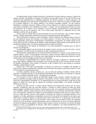 TRATADO DE DERECHO CIVIL. PARTES PREELIMINAR Y GENERAL
El ordenamiento jurídico chileno sanciona la circulación de escritos, láminas, pinturas y estatuas de
carácter obsceno. Por ejemplo, el Código Civil declara que hay objeto ilícito en la venta de libros cuya
circulación esté prohibida por la autoridad competente, de láminas, pinturas y estatuas obscenas y de
impresos condenados como abusivos de la libertad de la prensa (art. 1466). Por su parte, el Código Penal,
en el párrafo dedicado a los ultrajes públicos a las buenas costumbres dispone: “El que vendiere,
distribuyere o exhibiere canciones, folletos u otros escritos, impresos o no, figuras o estampas contrarios
a las buenas costumbres, será condenado a las penas... y multa... En las mismas penas incurrirá el autor
del manuscrito, de la figura o de la estampa o el que los hubiere reproducido por un procedimiento
cualquiera que no sea la imprenta” (art. 374). Como puede observarse, el adquirente de las cosas
señaladas está libre de sanción penal.
No hay duda que, dentro de la norma del Código Civil y de la del Penal, caen los libros, dibujos,
pinturas, estatuas que puedan calificarse de obscenos y específicamente de pornográficos.
Para el Diccionario, obsceno es todo lo impúdico, ofensivo al pudor. Sin embargo, nadie se atreve a
dar una definición precisa del concepto y de validez general, y la razón está en que lo obsceno tiene
tantos significados como países, temperamentos, mentalidades, concepciones. En verdad, trátase de una
de esas ideas que más se sienten que se definen, y todos percibimos intuitivamente qué caracteres tiene lo
moralmente repulsivo para, en nuestra sociedad y época, tacharlo de obsceno.
La pornografía es una especie de obscenidad, o sea, toda pornografía es obscena, pero no todo lo
obsceno es pornográfico.
La pornografía implica una desviación de la conducta moral y consiste en tratar de excitar, a través
de la literatura o las obras de arte, los impulsos sexuales o pensamientos lascivos.
Otra definición, desprendida de un ensayo de Simone de Beauvoir,1
aparece en una sentencia de un
tribunal chileno,2
y dice: “La pornografía, sea literaria o gráfica, tiene por objetivo la alucinación, en que
el lector debe identificarse con el narrador para experimentar las mismas sensaciones emotivas como si
tomara parte en las actividades (sexuales) que se le describen”.
No obstante la respetabilidad de la escritora francesa, estimamos exagerada su concepción. Muy
pocas obras podrían calificarse de pornográficas con la pauta que ella da, por lo menos frente a lectores
de equilibrio psicológico. Para nosotros, lo decisivo es que el objetivo de la obra busque la excitación
señalada, complaciéndose en ella.
Dijimos que si bien todo lo pornográfico es obsceno, la inversa no es verdadera. Por ejemplo, la
pintura de un anciano semidesnudo evacuando sobre las hierbas del campo es puramente obscena. Como
lo son también las exclamaciones soeces.
Los libros, grabados, láminas, pinturas, etc., que, con fines de enseñanza científica, ilustran sobre la
anatomía y fisiología sexuales no son moralmente censurables. Pero hay libros y revistas que, so capa de
“una sana y moderna educación sexual”, sólo difunden pornografía.
Por otra parte, la Ley de Abusos de Publicidad castiga al que cometiere el delito de ultraje a las
buenas costumbres por algún medio de difusión, como diarios, revistas, carteles, afiches, volantes, radio,
televisión, cinematografía, fonografía, etc. En seguida dicha ley, con gran preciosismo, ocupa más de una
página en señalar los casos que en especial se consideran ultraje público a las buenas costumbres
(artículos 16, 20 y 26).
¿Cuándo una obra literaria o artística merece calificarse de obscena? De acuerdo con un criterio
ilustrado y penetrante, para que una obra literaria o artística se estime obscena no basta que tenga
algunos pasajes o detalles de este carácter; es preciso que la obra, en su conjunto, busque la complacencia
en lo impúdico. Muchos trabajos literarios, por la naturaleza de las situaciones que describen, exponen
uno o más episodios obscenos que reflejan la cruda realidad de cualquier estrato social, sea alto o bajo, o
la de un sujeto perverso. Pero en estos pasajes se desnuda una verdad, sin pretender deleitar con lo
impúdico, y la obra, globalmente considerada, menos aún. El novelista más original de este siglo y que
marcó nuevos rumbos al género, el irlandés James Joyce (1882-1941), en su larguísima novela Ulises,
cuya trama se desarrolla toda en un día, muestras varias escenas en tono subido, incluso un encuentro
sexual con cierta muchacha, narrado abiertamente, pero sin delectación, por lo que no puede calificarse
de intención obscena o pornográfica. Durante mucho tiempo se sostuvo lo contrario y la novela sólo pudo
editarse en 1922. La catalogaban de obscena, sobre todo en Inglaterra. Una mejor ponderación de las
1
El ensayo se titula “Le marquis de Sade”. Hay una versión castellana publicada por Ediciones Leviatán, Buenos Aires, 1956.
2
Esta sentencia es del 9º Juzgado del Crimen de Santiago, 26 de septiembre de 1969, R., t. 66, sec. 4ª, p. 259 (considerando 6º, pp.
261-262).
52
 