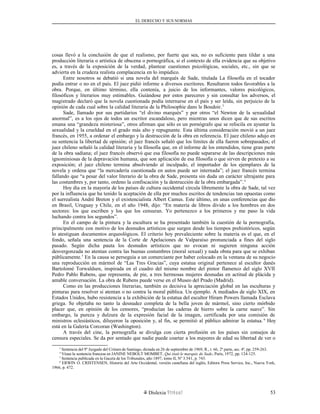 EL DERECHO Y SUS NORMAS
cosas llevó a la conclusión de que el realismo, por fuerte que sea, no es suficiente para tildar a una
producción literaria o artística de obscena o pornográfica, si el contexto de ella evidencia que su objetivo
es, a través de la exposición de la verdad, plantear cuestiones psicológicas, sociales, etc., sin que se
advierta en la crudeza realista complacencia en lo impúdico.
Entre nosotros se debatió si una novela del marqués de Sade, titulada La filosofía en el tocador
podía entrar o no en el país. El juez pidió informe a diversos escritores. Resultaron todos favorables a la
obra. Porque, en último término, ella contenía, a juicio de los informantes, valores psicológicos,
filosóficos y literarios muy estimables. Guiándose por estos pareceres y sin consultar los adversos, el
magistrado declaró que la novela cuestionada podía internarse en el país y ser leída, sin perjuicio de la
opinión de cada cual sobre la calidad literaria de la Philosophie dans le Boudoir.3
Sade, llamado por sus partidarios “el divino marqués” y por otros “el Newton de la sexualidad
anormal”, es a los ojos de todos un escritor escandaloso, pero mientras unos dicen que de sus escritos
emana una “grandeza misteriosa”, otros afirman que sólo es un pornógrafo que se refocila en ayuntar la
sexualidad y la crueldad en el grado más alto y repugnante. Esta última consideración movió a un juez
francés, en 1955, a ordenar el embargo y la destrucción de la obra en referencia. El juez chileno adujo en
su sentencia la libertad de opinión; el juez francés señaló que los límites de ella fueron sobrepasados; el
juez chileno señaló la calidad literaria y la filosofía que, en el informe de los entendidos, tiene gran parte
de la obra sadiana; el juez francés observó que esa filosofía no puede separarse de las descripciones más
ignominiosas de la depravación humana, que son aplicación de esa filosofía o que sirven de pretexto a su
exposición; el juez chileno termina absolviendo al inculpado, el importador de los ejemplares de la
novela y ordena que “la mercadería cuestionada en autos puede ser internada”; el juez francés termina
fallando que “a pesar del valor literario de la obra de Sade, presenta sin duda un carácter ultrajante para
las costumbres y, por tanto, ordeno la confiscación y la destrucción de la obra embargada”.4
Hoy día en la mayoría de los países de cultura occidental circula libremente la obra de Sade, tal vez
por la influencia que ha tenido la aceptación de ella por muchos escritos de tendencias tan opuestas como
el surrealista André Breton y el existencialista Albert Camus. Este último, en unas conferencias que dio
en Brasil, Uruguay y Chile, en el año 1948, dijo: “En materia de libros divido a los hombres en dos
sectores: los que escriben y los que los censuran. Yo pertenezco a los primeros y me paso la vida
luchando contra los segundos”.
En el campo de la pintura y la escultura se ha presentado también la cuestión de la pornografía,
principalmente con motivo de los desnudos artísticos que surgen desde los tiempos prehistóricos, según
lo atestiguan documentos arqueológicos. El criterio hoy prevaleciente sobre la materia es el que, en el
fondo, señala una sentencia de la Corte de Apelaciones de Valparaíso pronunciada a fines del siglo
pasado. Según dicha pauta los desnudos artísticos que no evocan ni sugieren ninguna acción
desvergonzada no atentan contra las buenas costumbres (moral sexual) y nada obsta para que se exhiban
públicamente.5
En la causa se perseguía a un comerciante por haber colocado en la ventana de su negocio
una reproducción en mármol de “Las Tres Gracias”, cuya estatua original pertenece al escultor danés
Bartolomé Torwaldsen, inspirada en el cuadro del mismo nombre del pintor flamenco del siglo XVII
Pedro Pablo Rubens, que representa, de pie, a tres hermosas mujeres desnudas en actitud de plácida y
amable conversación. La obra de Rubens puede verse en el Museo del Prado (Madrid).
Como en las producciones literarias, también es decisiva la apreciación global en las esculturas y
pinturas para resolver si atentan o no contra la moral pública. Un ejemplo. A mediados de siglo XIX, en
Estados Unidos, hubo resistencia a la exhibición de la estatua del escultor Hiram Powers llamada Esclava
griega. Se objetaba no tanto la desnudez completa de la bella joven de mármol, sino cierto mórbido
placer que, en opinión de los censores, “producían las caderas de hierro sobre la carne suave”. Sin
embargo, la pureza y dulzura de la expresión facial de la imagen, certificada por una comisión de
ministros eclesiásticos, diluyeron la oposición y, al fin, se permitió al público admirar la estatua. 6
Hoy
está en la Galería Corcoran (Washington).
A través del cine, la pornografía se divulga con cierta profusión en los países sin consejos de
censura especiales. Se da por sentado que nadie puede coartar a los mayores de edad su libertad de ver o
3
Sentencia del 9º Juzgado del Crimen de Santiago, dictada en 26 de septiembre de 1969, R., t. 66, 2ª parte, sec. 4ª, pp. 259-263.
4
Véase la sentencia francesa en JANINE NEBOLT MOMBET, Qui était le marquis de Sade, París, 1972, pp. 124-125.
5
Sentencia publicada en la Gaceta de los Tribunales, año 1897, tomo II, Nº 3.541, p. 743.
6
ERWIN O. CRISTENSEN, Historia del Arte Occidental, versión castellana del inglés, Editora Press Service, Inc., Nueva York,
1966, p. 472.
Dislexia Virt u a l 53
 