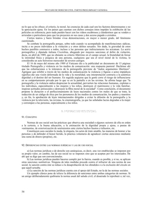 TRATADO DE DERECHO CIVIL. PARTES PREELIMINAR Y GENERAL
no lo que se les ofrece; el criterio, la moral, las creencias de cada cual son los factores determinantes y no
la apreciación ajena. En los países que cuentan con dichos consejos éstos impiden la exhibición de las
películas en referencia; pero nada pueden hacer con los videos escabrosos y clandestinos que se venden o
arriendan a particulares para que los proyecten en sus casas y den acceso pagado a extraños.
Ciertos teatros y bares brindan vivas demostraciones, en mayor o menor grado, del fenómeno
cuestionado.
Se combate la pornografía porque, sobre todo cuando va acompañada de manifestaciones sádicas,
incita a no pocos individuos a la violación y a otros delitos sexuales. Sin duda, la gravedad de estos
hechos punibles conmueve a todos, incluso a las personas que indirectamente los acicatean. La actriz
pornográfica y diputada italiana Cicciolina, abogando por mayores sanciones al delito de violación,
decía, en abril de 1989, que no obstante su criterio libérrimo en el campo sexual, la brutalidad de forzar
la intimidad física y psíquica de una persona, cualquiera que sea el nivel moral de la víctima, lo
consideraba un acto horroroso merecedor de severos castigos.
El 16 de mayo del mismo año 1989 el Vaticano dio a la publicidad un documento de 13 páginas
titulado Pornografía y violencia en los medios de comunicación: una respuesta pastoral. Declárase ahí
que las exhortaciones a la tolerancia de la pornografía proviene de “malos argumentos libertinos”.
Agrégase que exhibir a través de los medios de comunicación la violencia y figuras o actos impúdicos
significa dar una visión deformada de la vida y la moralidad, una interpretación contraria a la auténtica
dignidad y el destino del ser humano. En seguida argúyese que la gente corre el riesgo de influenciarse
en su comportamiento privado por lo que ve en la pantalla o en las revistas. Se afirma luego que “la
pornografía y la violencia sádica desprecian la sexualidad, pervierten las relaciones humanas, explotan a
los individuos, especialmente a las mujeres y los niños, destruyen el matrimonio y la vida familiar,
inspiran actitudes antisociales y destruyen la fibra moral de la sociedad”. Como conclusión, el documento
propone la dictación o el perfeccionamiento de leyes nacionales contra los males de que se trata; la
redacción de un código de ética por los personeros de los medios de comunicación, los padres y maestros
y, en fin, la aprobación de leyes internacionales dirigidas a evitar la difusión de la pornografía y la
violencia por la televisión, las revistas, la cinematografía, ya que las señaladas lacras degradan a la mujer
y corrompen a las personas, especialmente a los niños.
B. NORMAS DE USO SOCIALB. NORMAS DE USO SOCIAL
91. C91. CONCEPTOONCEPTO
Normas de uso social son las prácticas que observa una sociedad o algunos sectores de ella en orden
a la cortesía, a la buena educación, a la estimación de la dignidad propia y ajena, a pautas de
vestimentas, de exteriorización de sentimientos ante ciertos hechos faustos o infaustos, etc.
Constituyen usos sociales la moda, la etiqueta, los actos de trato amable, las maneras de honrar a las
personas y de defender el honor herido, la práctica voluntaria de agradecer ciertas atenciones mediante
una suma de dinero (propina), etc.
92. D92. DIFERENCIASIFERENCIAS ENTREENTRE LASLAS NORMASNORMAS JURÍDICASJURÍDICAS YY LASLAS DEDE USOUSO SOCIALSOCIAL
a) Las normas jurídicas o de derecho son autárquicas, es decir, una vez establecidas se imponen por
su propio valor; en cambio, las de uso social no se imponen sino que se aceptan por los interesados. De
ahí que se diga que son convencionales.
b) Las normas jurídicas pueden hacerse cumplir por la fuerza, cuando es posible, y si no, se aplican
otras sanciones sustitutivas. Ninguna de tales medidas procede contra el infractor de una norma de uso
social; la sanción contra éste se reduce a la desaprobación de los ofendidos o a la exclusión del círculo en
que aquél actuaba.
c) La sanción de las normas jurídicas cuenta con el apoyo del Estado, no la de las normas sociales.
Un ejemplo clásico pone de relieve la diferencia de sanciones entre ambas categorías de normas. Si
un amigo deliberadamente quebranta la norma usual del saludo civil, el desairado lo reprobará o, tal vez,
54
 