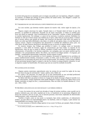 EL DERECHO Y SUS NORMAS
lo excluirá del grupo de sus amistades; pero en ningún caso podrá, por vías legítimas, obligarlo a saludar.
Al contrario, el soldado que infringe la norma jurídica del saludo militar, será obligado a cumplir ese
deber y cargará con una sanción retributiva.
93. V93. VARIABILIDADARIABILIDAD DEDE LOSLOS USOSUSOS SOCIALESSOCIALES;; FUERTEFUERTE PERSISTENCIAPERSISTENCIA DEDE ALGUNOSALGUNOS
Los usos sociales, que dominan muchos aspectos de nuestra vida, varían según las épocas y los
países.
Algunos empero atraviesan los siglos. Ejemplo típico es el llamado duelo de honor en que dos
personas, en igualdad de condiciones, haciendo uso de armas convenidas, se traban en combate para
lavar una ofensa no reparada. Ante la proliferación de tan “honorables” muertes, el duelo fue prohibido
en muchas legislaciones. Sin embargo, y a pesar de las sanciones, la práctica continuó, batiéndose los
duelistas no sólo por el honor propio sino también por el ajeno, sobre todo por el de las damas. Cuéntase
que el escritor satírico más grande de España, don Francisco de Quevedo (1580-1645), dio muerte en
duelo a un señor que había abofeteado a una dama a la salida de una iglesia, dama a la cual Quevedo ni
siquiera conocía. Algunos investigadores han desmentido la realidad del caballeroso lance; pero, sea
como fuere, de todas maneras demuestra la facilidad con que se recurría al singular desafío.
En nuestros tiempos, hay Códigos que prohíben el duelo y lo castigan como un homicidio
cualquiera o como delito de lesiones, según las consecuencias que haya traído. La mayoría de las
legislaciones, entre las que se cuenta la chilena, considera el duelo como un delito privilegiado, cuyas
consecuencias, el homicidio o las lesiones corporales, son castigadas, pero con penas menores que las
señaladas a los correspondientes delitos. Por último, una minoría de Códigos penales –el uruguayo, por
ejemplo–, cumpliéndose determinadas condiciones, declara impune el duelo.
Otro uso social que ha persistido es el de la propina. Invocando la dignidad de los servidores de
ciertos establecimientos (hoteles, restaurantes y cafés), en Chile, como en otros países, se la reemplazó
legalmente por un porcentaje del precio del servicio proporcionado. Sin embargo, al poco tiempo, además
de este porcentaje (propina legal) se empezó a dar por los clientes la antigua propina voluntaria, la cual
se dignaron aceptar los beneficiados. De manera que este uso social ha resultado invencible.
94. L94. LASAS REGLASREGLAS DEDE LOSLOS JUEGOSJUEGOS
Algunos autores mencionan especialmente entre las normas de uso social las reglas de las muy
diversas clases de juego de entretención:1
naipes, ajedrez, tenis, fútbol, etc.
En cuanto a las sanciones, los juegos que no se han transformado en una actividad profesional
conservan las de repudio al tramposo o su exclusión del círculo social respectivo.
No faltan individuos que ponen su honor en el pago de las deudas de juego y llegan al suicidio si no
pueden solucionarlas, aunque legalmente nadie pueda obligarlos al pago, porque hay objeto ilícito en las
deudas contraídas en juego de azar y, consecuentemente, ellas son nulas, de nulidad absoluta (C. Civil,
arts. 1466 y 1682).
95. R95. RECÍPROCAECÍPROCA INFLUENCIAINFLUENCIA DEDE LOSLOS USOSUSOS SOCIALESSOCIALES YY LASLAS NORMASNORMAS JURÍDICASJURÍDICAS
A veces, las normas de uso social son elevadas al rango de normas jurídicas, como sucedió con la
propina voluntaria que, más tarde, regulada por la ley, se transformó en un porcentaje obligatorio del
precio del consumo o del uso en que, con su atención personal, intervienen empleados de determinados
establecimientos: cafés, restaurantes, hoteles.
También el duelo, como un uso social, se incorporó, bajo ciertas condiciones, al ordenamiento
jurídico, sea para librar de responsabilidad penal a los duelistas, como en Uruguay, o para atenuar esa
responsabilidad a los mismos, como en Chile.
En otras ocasiones el Derecho obliga suprimir el uso social. En Rusia, por ejemplo, Pedro el Grande
1
En este sentido, por ejemplo, JEAN CARBONNIER, Droit Civil, t. 1, París, 1974, pp. 22-23.
Dislexia Virt u a l 55
 