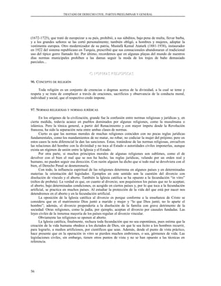 TRATADO DE DERECHO CIVIL. PARTES PREELIMINAR Y GENERAL
(1672-1725), que trató de europeizar a su país, prohibió, a sus súbditos, bajo pena de multa, llevar barba,
y a los grandes señores se las cortó personalmente; también obligó, a hombres y mujeres, adoptar la
vestimenta europea. Otro modernizador de su patria, Mustafá Kemal Ataturk (1881-1938), instaurador
en 1922 del sistema republicano en Turquía, prescribió que sus connacionales abandonaran el tradicional
uso del típico gorro llamado fez. Por último, recordemos que en algunas playas del mundo de nuestros
días normas municipales prohíben a las damas seguir la moda de los trajes de baño demasiado
parciales...
C. NORMAS RELIGIOSASC. NORMAS RELIGIOSAS
96. C96. CONCEPTOONCEPTO DEDE RELIGIÓNRELIGIÓN
Toda religión es un conjunto de creencias o dogmas acerca de la divinidad, a la cual se teme y
respeta y se trata de complacer a través de oraciones, sacrificios y observancia de la conducta moral,
individual y social, que el respectivo credo impone.
97. N97. NORMASORMAS RELIGIOSASRELIGIOSAS YY NORMASNORMAS JURÍDICASJURÍDICAS
En los orígenes de la civilización, grande fue la confusión entre normas religiosas y jurídicas y, en
cierta medida, todavía acaece en pueblos dominados por algunas religiones, como la musulmana o
islámica. Pero la tónica general, a partir del Renacimiento y con mayor ímpetu desde la Revolución
francesa, ha sido la separación neta entre ambas clases de normas.
Cierto es que las normas morales de muchas religiones coinciden con no pocas reglas jurídicas
fundamentales, como los mandamientos de no matar, no robar, no codiciar la mujer del prójimo; pero en
estos casos la nota diferencial la dan las sanciones. Estas, tratándose de las normas religiosas, envuelven
las relaciones del hombre con la divinidad y no toca al Estado o autoridades civiles imponerlas, aunque
exista un régimen de unión entre la Iglesia y el Estado.
Por otra parte, si muchos principios morales de algunas religiones son sublimes, como el de
devolver con el bien el mal que se nos ha hecho, las reglas jurídicas, velando por un orden real y
humano, no pueden seguir esa dirección. Con razón alguien ha dicho que si todo mal se devolviera con el
bien, el Derecho Penal se desmoronaría.
Con todo, la influencia espiritual de las religiones determina en algunos países y en determinadas
materias la orientación del legislador. Ejemplos en este sentido son la cuestión del divorcio con
disolución de vínculo y el aborto. También la Iglesia católica se ha opuesto a la fecundación “in vitro”
(niños de probeta). La verdad es que, en cuanto al divorcio, son poquísimos los países que no lo aceptan;
el aborto, bajo determinadas condiciones, es acogido en ciertos países y, por lo que toca a la fecundación
artificial, se practica en muchos países. Al estudiar la protección de la vida del que está por nacer nos
detendremos en el aborto y en la fecundación artificial.
La oposición de la Iglesia católica al divorcio es porque conforme a la enseñanza de Cristo se
considera que en el matrimonio Dios juntó a marido y mujer y “lo que Dios juntó, no lo aparte el
hombre”; además, el divorcio propendería a la disolución de la familia con grave detrimento de la
sociedad. Otras religiones, como la judía, por ejemplo, aceptan el divorcio por causales fundadas. Las
leyes civiles de la inmensa mayoría de los países regulan el divorcio vincular.
Obviamente las religiones se oponen al aborto.
La Iglesia católica, finalmente, rechaza toda fecundación que no sea espontánea, pues estima que la
creación de la vida humana obedece a los dictados de Dios, sin que le sea lícito a los hombres recurrir,
para lograrlo, a medios artificiosos, por científicos que sean. Además, desde el punto de vista práctico,
hace presente que en la operación in vitro se pierden muchos embriones, o sea, gérmenes de vida. Las
legislaciones civiles, sin embargo, tienen otros puntos de vista y no se han opuesto a las técnicas en
referencia.
56
 