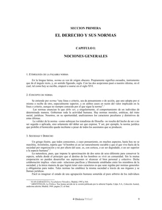 SECCION PRIMERA
EL DERECHO Y SUS NORMAS
CAPITULO I:
NOCIONES GENERALES
1. E1. ETIMOLOGÍATIMOLOGÍA DEDE LALA PALABRAPALABRA NORMANORMA
En la lengua latina, norma es voz de origen obscuro. Propiamente significa escuadra, instrumento
que da el ángulo recto, y, en sentido figurado, regla. Con las dos acepciones pasó a nuestro idioma, en el
cual, tal como hoy se escribe, empezó a usarse en el siglo XVI.
2. C2. CONCEPTOONCEPTO DEDE NORMANORMA
Se entiende por norma “una línea o criterio, sea de pensamiento o de acción, que uno adopta por sí
mismo o recibe de otro, especialmente superior, y en ambos casos en razón del valor implicado en la
línea o criterio, aunque no siempre conocido por el que sigue la norma”.1
Las normas enuncian lo que debe ser, y singularmente, el comportamiento de un individuo de
determinada manera. Gobiernan toda la actividad humana. Hay normas morales, estéticas, del trato
social, jurídicas. Nosotros, en su oportunidad, analizaremos los caracteres peculiares y distintivos de
estas últimas.
La validez de la norma –como subrayan los tratadistas de filosofía– no resulta del hecho de ser o no
ser seguida o aplicada, sino solamente del deber ser que expresa. Y así, por ejemplo, la norma jurídica
que prohíbe el homicidio queda incólume a pesar de todos los asesinatos que se producen.
3. S3. SOCIEDADOCIEDAD YY DDERECHOERECHO
Un griego ilustre, que todos conocemos, y cuyo pensamiento, en muchos aspectos, hasta hoy no se
marchita, Aristóteles, repetía que “el hombre es un ser naturalmente sociable y que el que vive fuera de la
sociedad por organización y no por efecto del azar, es, con certeza, o un ser degradado, o un ser superior
a la especie humana”.1
La naturaleza, pues, que impone la aproximación de dos seres de sexo diferente para conservar la
especie, señala desde el principio que el destino de los hombres es vivir en comunidad. Sin la mutua
cooperación no pueden desarrollar sus aspiraciones ni alcanzar el bien personal y colectivo. Dicha
colaboración implica –claro está– relaciones pacíficas y libremente entabladas entre los miembros de la
sociedad, y la única manera de que logren tener esos caracteres es que sean regidas por normas generales
y obligatorias para todos. Tales normas las establece la misma sociedad a través de sus órganos y se
llaman jurídicas.
Fácil es imaginar el estado de una agrupación humana sometida al puro arbitrio de los individuos
1
JUAN ZARAGÜETA, Vocabulario Filosófico, Madrid, 1995 p 364.
1
ARISTÓTELES, La Política. Nos hemos servido de la versión publicada por la editorial España, Calpe, S.A., Colección Austral,
undécima edición, Madrid, 1969, pagina 23, al final.
Dislexia Virt u a l 9
 