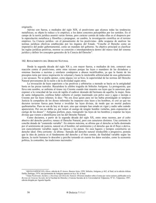 originarlo.
Advino con fuerza, a mediados del siglo XIX, el positivismo que alcanza todas las tendencias
metafísicas; su objeto lo reduce a lo empírico, a los datos concretos perceptibles por los sentidos. En el
campo de la teoría jurídica asumió varias formas, pero carácter común de todas ellas es el desprecio por
la especulación metafísica y filosófica y propugnar, en cambio, la investigación científica en el terreno
empírico. La Ciencia jurídica –en el pensamiento de los positivistas– debe ocuparse de analizar las
normas jurídicas efectivas establecidas por los órganos del Estado. “Concibe el Derecho como un
imperativo del poder gubernamental, como un mandato del gobierno. Su objetivo principal es clasificar
las reglas jurídicas positivas, mostrar su conexión e interdependencia dentro del marco total del sistema
jurídico y definir los conceptos generales de la Ciencia del Derecho”.
102. R102. RENACIMIENTOENACIMIENTO DELDEL DDERECHOERECHO NNATURALATURAL
Desde la segunda década del siglo XX y, con mayor fuerza, a mediados de éste, comenzó una
reacción contra el positivismo, entre otras razones porque las leyes o mandatos de las dictaduras y
sistemas fascistas o nazistas y similares condujeron a abusos incalificables, ya que la fuente de los
preceptos tenía por única inspiración la voluntad y hasta la intolerable arbitrariedad de esos gobernantes
y sus secuaces. No se podía oponer, como alguna vez se hizo, la superioridad de las normas del Derecho
Natural provenientes de la razón o de la divinidad según otros.
La invocación de leyes superiores a las positivas y arbitrarias a menudo se hacía en la antigüedad
hasta en las piezas teatrales. Recuérdese la célebre tragedia de Sófocles Antígona. La protagonista, que
lleva este nombre, se enfrenta al tirano rey Creonte cuando éste muestra sus leyes que lo autorizan para
exponer a la voracidad de las aves de rapiña el cadáver desnudo del hermano de aquélla; la mujer, llena
de santa indignación, confiesa haber cubierto el cuerpo inanimado con polvo seco y agua e increpa a
Creonte por las leyes infames; le dice: “No era Zeus quien para mí las había promulgado ni tampoco
Justicia la compañera de los dioses infernales ha impuesto esas leyes a los hombres, ni creí yo que tus
decretos tuvieran fuerza para borrar e invalidar las leyes divinas, de modo que un mortal pudiera
quebrantarlas. Pues no son de hoy ni de ayer, sino que siempre han estado en vigor y nadie sabe cuándo
aparecieron. Por eso no debía yo, por temor al castigo de ningún hombre violarlas, para exponerme al
castigo de los dioses”.1
Antígona prefiere, pues, transgredir las leyes de los hombres y respetar las leyes
divinas que vienen a identificarse con las del Derecho Natural.
Como decíamos, a partir de la segunda década del siglo XX, entre otras razones, por el culto
abusivo del derecho positivo, renace el Derecho Natural, pero con caracteres distintos. Una corriente lo
concibe dotado de “contenido variable”. En síntesis máxima, se afirma que el derecho se halla dominado
por el sentimiento de justicia, natural en el hombre; tal sentimiento y el derecho que de él fluye o deriva,
son esencialmente variables según las épocas y los países. En esos lugares y tiempos constituiría un
derecho ideal. Otra corriente –la última– llamada del derecho natural irreductible o progresivo, postula
que la idea de justicia es el fundamento del derecho y el bien común, de finalidad variable según las
épocas, la razón humana lo descubre y percibe tomando en cuenta los datos sociales, como la economía
política, la costumbre, las tradiciones nacionales.2
1
SQUILO-SÓFOCLES, Obras, edición de El Ateneo, Buenos Aires, 1950. Sófocles, Antígona, p. 662, al final; en la edición chilena
Delfín, Santiago, 1974, este parlamento de Antígona aparece en la p. 56, al final.
2
Véase Positivismo Jurídico y Doctrinas del Derecho Natural. Diversos estudios sobre el tema por varios autores, publicados en la
Revista de Ciencias Sociales de la Facultad de Derecho y Ciencias Sociales de la Universidad de Valparaíso, Nº 41, Valparaíso, 1997,
edición dirigida por Agustín Squella
Dislexia Virt u a l58
 