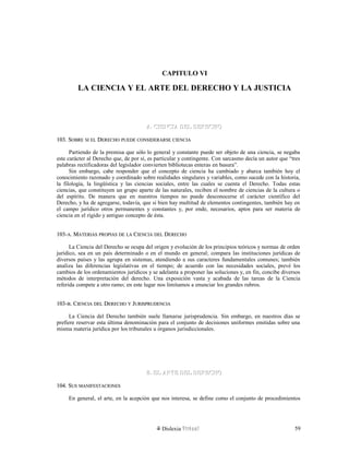 CAPITULO VI
LA CIENCIA Y EL ARTE DEL DERECHO Y LA JUSTICIA
A. CIENCIA DEL DERECHOA. CIENCIA DEL DERECHO
103. S103. SOBREOBRE SISI ELEL DDERECHOERECHO PUEDEPUEDE CONSIDERARSECONSIDERARSE CIENCIACIENCIA
Partiendo de la premisa que sólo lo general y constante puede ser objeto de una ciencia, se negaba
este carácter al Derecho que, de por sí, es particular y contingente. Con sarcasmo decía un autor que “tres
palabras rectificadoras del legislador convierten bibliotecas enteras en basura”.
Sin embargo, cabe responder que el concepto de ciencia ha cambiado y abarca también hoy el
conocimiento razonado y coordinado sobre realidades singulares y variables, como sucede con la historia,
la filología, la lingüística y las ciencias sociales, entre las cuales se cuenta el Derecho. Todas estas
ciencias, que constituyen un grupo aparte de las naturales, reciben el nombre de ciencias de la cultura o
del espíritu. De manera que en nuestros tiempos no puede desconocerse el carácter científico del
Derecho, y ha de agregarse, todavía, que si bien hay multitud de elementos contingentes, también hay en
el campo jurídico otros permanentes y constantes y, por ende, necesarios, aptos para ser materia de
ciencia en el rígido y antiguo concepto de ésta.
103-103-AA. M. MATERIASATERIAS PROPIASPROPIAS DEDE LALA CCIENCIAIENCIA DELDEL DDERECHOERECHO
La Ciencia del Derecho se ocupa del origen y evolución de los principios teóricos y normas de orden
jurídico, sea en un país determinado o en el mundo en general; compara las instituciones jurídicas de
diversos países y las agrupa en sistemas, atendiendo a sus caracteres fundamentales comunes; también
analiza las diferencias legislativas en el tiempo; de acuerdo con las necesidades sociales, prevé los
cambios de los ordenamientos jurídicos y se adelanta a proponer las soluciones y, en fin, concibe diversos
métodos de interpretación del derecho. Una exposición vasta y acabada de las tareas de la Ciencia
referida compete a otro ramo; en este lugar nos limitamos a enunciar los grandes rubros.
103-103-BB. C. CIENCIAIENCIA DELDEL DDERECHOERECHO YY JJURISPRUDENCIAURISPRUDENCIA
La Ciencia del Derecho también suele llamarse jurisprudencia. Sin embargo, en nuestros días se
prefiere reservar esta última denominación para el conjunto de decisiones uniformes emitidas sobre una
misma materia jurídica por los tribunales u órganos jurisdiccionales.
B. EL ARTE DEL DERECHOB. EL ARTE DEL DERECHO
104. S104. SUSUS MANIFESTACIONESMANIFESTACIONES
En general, el arte, en la acepción que nos interesa, se define como el conjunto de procedimientos
Dislexia Virt u a l 59
 