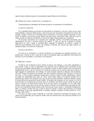 EL DERECHO Y SUS NORMAS
registra marcas distintas aunque las cosas pesadas tengan diferencias de milésimas.
106. F106. FORMASORMAS DEDE JUSTICIAJUSTICIA:: CONMUTATIVACONMUTATIVA YY DISTRIBUTIVADISTRIBUTIVA
Tradicionalmente se distinguen dos formas de justicia: la conmutativa y la distributiva.
a) Justicia conmutativa:
Es la igualdad absoluta que preside los intercambios de productos y servicios. Exige que las cosas
intercambiadas se aprecien objetivamente, a fin de procurar una equivalencia matemática de valores. Por
ejemplo, cuando se vende una cosa habrá justicia conmutativa si el precio pagado representa el valor
exacto de aquélla; sólo entonces puede hablarse del justo precio. Del mismo modo, cabe decir que un
salario es justo si compensa exactamente el valor de las labores desarrolladas por el trabajador.
En la justicia conmutativa no se ponderan las cualidades, méritos o necesidades personales, sino
objetivamente las cosas o servicios materia del cambio. Y cada vez que no se guarde la referida
equivalencia se viola o rompe la conmutatividad, surgiendo la obligación de restituir o reparar la
diferencia menoscabadora de la justicia. Sin embargo, el Derecho, por razones que luego veremos, no
siempre da lugar a la restitución o reparación.
b) Justicia distributiva:
Al revés de la conmutativa, la justicia distributiva no contempla una igualdad aritmética, sino
proporcional. Consiste en dar a cada uno lo que le corresponde según una proporción bien precisa de
acuerdo con sus necesidades, o sus méritos o sus funciones.
107. D107. DERECHOERECHO YY JUSTICIAJUSTICIA
El ideal es que el Derecho procure realizar la justicia. Sin embargo, a veces debe subordinarla a
otros valores: la paz, el orden, la seguridad en las relaciones de los miembros de la comunidad. Si una
persona por necesidades impostergables se ve compelida a vender un objeto mueble (como un automóvil)
completamente nuevo y sin uso a menos de la mitad de su precio real, la justicia exige que se repare el
daño pagando un complemento. Sin embargo, las normas legales nuestras no obligan a esta reparación.
¿Por qué? Porque en la práctica hay siempre una cierta variación o desajuste entre el precio y el valor de
una cosa, y si la ley anulara semejantes compraventas o forzara a pagar el citado complemento, surgiría
un peligro de inestabilidad para todas las ventas; nadie estaría seguro de la firmeza definitiva de la
operación que celebró. Por excepción, hay casos en que las normas jurídicas establecen remedios cuando
la inequivalencia de prestaciones resulta notable. El ejemplo más conspicuo, en este sentido, es el de la
lesión enorme en la compraventa de bienes raíces. El vendedor sufre lesión enorme cuando el precio que
recibe es inferior a la mitad del justo precio de la cosa que vende y el comprador a su vez sufre lesión
enorme, cuando el justo precio de la cosa que compra es inferior a la mitad del precio que paga por ella.
En este caso el perdidoso puede entablar acción rescisoria por lesión enorme y, condenado el ganancioso,
debe, a su arbitrio, escoger entre que se deje sin efecto el contrato o realizar una prestación, en la forma
que determina la ley y que oportunamente se estudiará, dirigida a suprimir la lesión enorme (C. Civil,
artículos 1888 a 1891).
Por cierto, los casos en que el Derecho se ve movido a sacrificar los principios de justicia a otros
valores son excepcionales; por lo general, tiende a dar una solución justa a los casos que considera en su
fórmula abstracta.
Dislexia Virt u a l 61
 