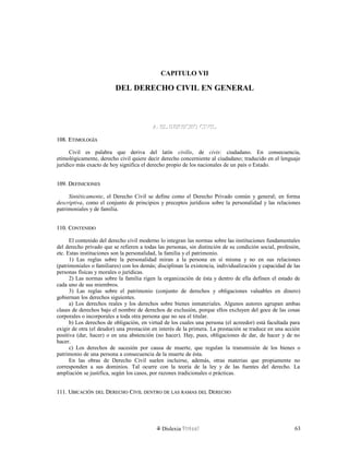 CAPITULO VII
DEL DERECHO CIVIL EN GENERAL
A. EL DERECHO CIVILA. EL DERECHO CIVIL
108. E108. ETIMOLOGÍATIMOLOGÍA
Civil es palabra que deriva del latín civilis, de civis: ciudadano. En consecuencia,
etimológicamente, derecho civil quiere decir derecho concerniente al ciudadano; traducido en el lenguaje
jurídico más exacto de hoy significa el derecho propio de los nacionales de un país o Estado.
109. D109. DEFINICIONESEFINICIONES
Sintéticamente, el Derecho Civil se define como el Derecho Privado común y general; en forma
descriptiva, como el conjunto de principios y preceptos jurídicos sobre la personalidad y las relaciones
patrimoniales y de familia.
110. C110. CONTENIDOONTENIDO
El contenido del derecho civil moderno lo integran las normas sobre las instituciones fundamentales
del derecho privado que se refieren a todas las personas, sin distinción de su condición social, profesión,
etc. Estas instituciones son la personalidad, la familia y el patrimonio.
1) Las reglas sobre la personalidad miran a la persona en sí misma y no en sus relaciones
(patrimoniales o familiares) con los demás; disciplinan la existencia, individualización y capacidad de las
personas físicas y morales o jurídicas.
2) Las normas sobre la familia rigen la organización de ésta y dentro de ella definen el estado de
cada uno de sus miembros.
3) Las reglas sobre el patrimonio (conjunto de derechos y obligaciones valuables en dinero)
gobiernan los derechos siguientes.
a) Los derechos reales y los derechos sobre bienes inmateriales. Algunos autores agrupan ambas
clases de derechos bajo el nombre de derechos de exclusión, porque ellos excluyen del goce de las cosas
corporales o incorporales a toda otra persona que no sea el titular.
b) Los derechos de obligación, en virtud de los cuales una persona (el acreedor) está facultada para
exigir de otra (el deudor) una prestación en interés de la primera. La prestación se traduce en una acción
positiva (dar, hacer) o en una abstención (no hacer). Hay, pues, obligaciones de dar, de hacer y de no
hacer.
c) Los derechos de sucesión por causa de muerte, que regulan la transmisión de los bienes o
patrimonio de una persona a consecuencia de la muerte de ésta.
En las obras de Derecho Civil suelen incluirse, además, otras materias que propiamente no
corresponden a sus dominios. Tal ocurre con la teoría de la ley y de las fuentes del derecho. La
ampliación se justifica, según los casos, por razones tradicionales o prácticas.
111. U111. UBICACIÓNBICACIÓN DELDEL DDERECHOERECHO CCIVILIVIL DENTRODENTRO DEDE LASLAS RAMASRAMAS DELDEL DDERECHOERECHO
Dislexia Virt u a l 63
 