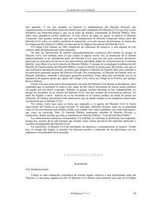EL DERECHO Y SUS NORMAS
han apartado. Y así, por ejemplo, es legítima la independencia del Derecho Procesal, que
originariamente era concebido como una materia privada e integrante del Derecho Civil y que hoy es una
disciplina con fisonomía propia y que, en el sentir de muchos, corresponde al Derecho Público. Pero
sobre otros abandonos existen polémicas: la más clásica de todas es, quizá, la relativa al Derecho
Comercial. Hay quienes sostienen que por sus fundamentos el Derecho Comercial forma parte del
Derecho Civil; otros, en cambio, justifican la separación, si no por razones de principios, al menos por
las exigencias del comercio o tráfico en masa que no se adapta a las normas del Derecho Civil.
El Código Civil italiano en 1942 comprende las relaciones de comercio, y sólo algunas de este
carácter están disciplinadas por leyes especiales.
No sólo las instituciones de carácter preponderantemente económico han tratado de escapar al
Derecho Civil, sino también otras en que resalta el aspecto moral. Así, la institución de la familia
tradicionalmente se ha considerado parte del Derecho Civil; pero hoy una gran corriente doctrinaria
opina que los principios de éste no le son naturalmente aplicables, dadas las características de la relación
familiar, muy afines a las de la relación de Derecho Público. Y aunque no se propugna la subsunción del
Derecho de Familia dentro del Derecho Público, ya que la familia no forma parte del Estado, sino que es
una institución típicamente privada, se piensa que tampoco el Derecho de Familia debe estar sometido a
los principios generales propios del Derecho Privado. Por consiguiente, el Derecho de Familia sería un
Derecho autónomo, sometido a principios generales peculiares. Estas ideas han encontrado eco en la
legislación de algunos países que, aparte del Código Civil, tienen un Código de la Familia, por ejemplo
Rusia y Bolivia.
Frente a los que creen que la desintegración creciente del Derecho Civil denota su decadencia, otros
responden que su contenido es todavía rico, capaz de dar vida al nacimiento de nuevas ramas jurídicas
sin quedar por eso estéril o agotado. Además, se agrega, muchos Derechos se han independizado, no
porque no encuadren en el sistema del Derecho Civil, sino por razones de conveniencia práctica. Un
autor ha llegado a decir: “todavía no se ha inventado en la ciencia jurídica un modo de pensar las
relaciones de carácter patrimonial entre particulares que no pueda encajar en las categorías conservadas
secularmente por el Derecho Civil”.
Por último, hasta hace poco se decía que empujaba a la agonía del Derecho Civil la fuerte
intervención del Estado en el campo privado. El individuo, afirmaba Savatier, tanto en su propiedad
como en las convenciones que celebra, tiende a ser tratado más como ciudadano, casi como funcionario,
que como un particular libre. El Derecho Público amenazaba absorber al Derecho Privado y,
melancólico, Ripert escribía que todo se transforma en Derecho Público: “Tout devient Droit Public”.
Las observaciones anteriores correspondían a la realidad; sin embargo, el pesimismo era exagerado,
porque hay sectores de la vida humana que siempre serán esferas privativas del individuo particular y
murallas inexpugnables del Derecho Civil.
En conclusión, el Derecho Civil ha restringido sus dominios y constantemente se renueva. Tiende
hoy, al compás del tiempo, a conciliar los intereses morales y materiales de los particulares con los
supremos e inclaudicables de la sociedad.
B. EL CODIGO CIVIL CHILENOB. EL CODIGO CIVIL CHILENO
Su gestaciónSu gestación
114. G114. GENERALIDADESENERALIDADES
Código es toda ordenación sistemática de normas legales relativas a una determinada rama del
Derecho o a una parte orgánica de ella. El Derecho Civil chileno está contenido casi todo en el Código
Dislexia Virt u a l 65
 