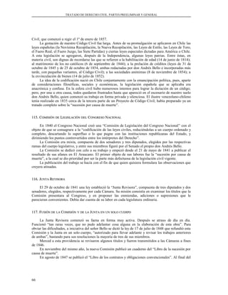 TRATADO DE DERECHO CIVIL. PARTES PREELIMINAR Y GENERAL
Civil, que comenzó a regir el 1º de enero de 1857.
La gestación de nuestro Código Civil fue larga. Antes de su promulgación se aplicaron en Chile las
leyes españolas (la Novísima Recopilación, la Nueva Recopilación, las Leyes de Estilo, las Leyes de Toro,
el Fuero Real, el Fuero Juzgo, las Siete Partidas) y ciertas leyes especiales dictadas para América o Chile.
A esta legislación se agregaron, después de la Independencia, algunas leyes patrias. Entre éstas, en
materia civil, son dignas de recordarse las que se refieren a la habilitación de edad (14 de junio de 1814);
al matrimonio de los no católicos (6 de septiembre de 1844); a la prelación de créditos (leyes de 31 de
octubre de 1845 y de 25 de octubre de 1854, ambas redactadas por don Andrés Bello e incorporadas más
tarde, con pequeñas variantes, al Código Civil); a las sociedades anónimas (8 de noviembre de 1854); a
la exvinculación de bienes (14 de julio de 1852).
La idea de la codificación nació en Chile conjuntamente con la emancipación política, pues, aparte
de consideraciones filosóficas, sociales y económicas, la legislación española que se aplicaba era
anacrónica y confusa. En la esfera civil hubo numerosos intentos para lograr la dictación de un código;
pero, por una u otra causa, todos quedaron frustrados hasta que apareció en el escenario de nuestro suelo
don Andrés Bello, quien comenzó su trabajo en forma privada y silenciosa. El ilustre venezolano-chileno
tenía realizado en 1835 cerca de la tercera parte de un Proyecto de Código Civil; había preparado ya un
tratado completo sobre la “sucesión por causa de muerte”.
115. C115. COMISIÓNOMISIÓN DEDE LLEGISLACIÓNEGISLACIÓN DELDEL CCONGRESOONGRESO NNACIONALACIONAL
En 1840 el Congreso Nacional creó una “Comisión de Legislación del Congreso Nacional” con el
objeto de que se consagrara a la “codificación de las leyes civiles, reduciéndolas a un cuerpo ordenado y
completo, descartando lo superfluo o lo que pugne con las instituciones republicanas del Estado, y
dirimiendo los puntos controvertidos entre los intérpretes del Derecho”.
La Comisión era mixta, compuesta de dos senadores y tres diputados, elegidos por las respectivas
ramas del cuerpo legislativo, y entre sus miembros figuró por el Senado el propio don Andrés Bello.
La Comisión se dedicó con celo a su trabajo y empezó desde el 21 de mayo de 1841 a publicar el
resultado de sus afanes en El Araucano. El primer objeto de sus labores fue la “sucesión por causa de
muerte”, a la cual se dio prioridad por ser la parte más defectuosa de la legislación civil vigente.
La publicación del trabajo se hacía con el fin de que quien quisiera formulara las observaciones que
creyera atinadas.
116. J116. JUNTAUNTA RREVISORAEVISORA
El 29 de octubre de 1841 una ley estableció la “Junta Revisora”, compuesta de tres diputados y dos
senadores, elegidos, respectivamente por cada Cámara. Su misión consistía en examinar los títulos que la
Comisión presentara al Congreso, y en proponer las enmiendas, adiciones o supresiones que le
parecieran convenientes. Debía dar cuenta de su labor en cada legislatura ordinaria.
117. F117. FUSIÓNUSIÓN DEDE LALA CCOMISIÓNOMISIÓN YY DEDE LALA JJUNTAUNTA ENEN UNUN SOLOSOLO CUERPOCUERPO
La Junta Revisora comenzó su faena en forma muy activa. Después se atraso de día en día.
Funcionó “tan raras veces, que no pudo adelantar cosa alguna en la elaboración de esta obra”. Para
obviar las dificultades, a iniciativa del señor Bello se dictó la ley de 17 de julio de 1848 que refundió esta
Comisión y la Junta en un solo cuerpo, “autorizado para llevar adelante y revisar los trabajos anteriores
de ambas”, bastando para sus resoluciones la mayoría de tres de sus miembros.
Merced a esta providencia se revisaron algunos títulos y fueron transmitidos a las Cámaras a fines
de 1846.
En noviembre del mismo año, la nueva Comisión publicó un cuaderno del “Libro de la sucesión por
causa de muerte”.
En agosto de 1847 se publicó el “Libro de los contratos y obligaciones convencionales”. Al final del
66
 