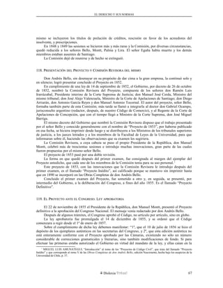 EL DERECHO Y SUS NORMAS
mismo se incluyeron los títulos de prelación de créditos, rescisión en favor de los acreedores del
insolvente, y prescripciones.
En 1848 y 1849 las sesiones se hicieron más y más raras y la Comisión, por diversas circunstancias,
quedó reducida a los señores Bello, Montt, Palma y Lira. El señor Egaña había muerto y los demás
miembros estaban ausentes de Santiago.
La Comisión dejó de reunirse y de hecho se extinguió.
118. P118. PRESENTACIÓNRESENTACIÓN DELDEL PPROYECTOROYECTO YY CCOMISIÓNOMISIÓN RREVISORAEVISORA DELDEL MISMOMISMO
Don Andrés Bello, sin desmayar en su propósito de dar cima a la gran empresa, la continuó solo y
en silencio; logró presentar concluido el Proyecto en 1852.
En cumplimiento de una ley de 14 de septiembre de 1852, el Gobierno, por decreto de 26 de octubre
de 1852, nombró la Comisión Revisora del Proyecto, compuesta de los señores don Ramón Luis
Irarrázabal, Presidente interino de la Corte Suprema de Justicia; don Manuel José Cerda, Ministro del
mismo tribunal; don José Alejo Valenzuela, Ministro de la Corte de Apelaciones de Santiago; don Diego
Arriarán, don Antonio García Reyes y don Manuel Antonio Tocornal. El autor del proyecto, señor Bello,
formaba también parte de esta Comisión; más tarde se llamó a integrarla al doctor don Gabriel Ocampo,
jurisconsulto argentino (redactor, después, de nuestro Código de Comercio), y al Regente de la Corte de
Apelaciones de Concepción, que con el tiempo llegó a Ministro de la Corte Suprema, don José Miguel
Barriga.
El mismo decreto del Gobierno que nombró la Comisión Revisora dispuso que el trabajo presentado
por el señor Bello y conocido generalmente con el nombre de “Proyecto de 1853”, por haberse publicado
en esa fecha, se hiciera imprimir desde luego y se distribuyera a los Ministros de los tribunales superiores
de justicia, a los jueces letrados y a los miembros de la Facultad de Leyes de la Universidad, para que
informaran sobre él, haciendo las observaciones que su examen les sugiriera.
La Comisión Revisora, a cuya cabeza se puso el propio Presidente de la República, don Manuel
Montt, celebró más de trescientas sesiones e introdujo muchas innovaciones, gran parte de las cuales
fueron propuestas por el mismo señor Bello.
El proyecto de 1853 pasó por una doble revisión.
La forma en que quedó después del primer examen, fue consignada al margen del ejemplar del
Proyecto antedicho, que cada uno de los miembros de la Comisión tenía para su uso personal.1
Este proyecto de 1853, con las innovaciones que la Comisión Revisora le introdujo después del
primer examen, es el llamado “Proyecto Inédito”, así calificado porque se mantuvo sin imprimir hasta
que en 1890 se incorporó en las Obras Completas de don Andrés Bello.
Concluido el primer examen del Proyecto, fue sometido a otro y, en seguida, se presentó, por
intermedio del Gobierno, a la deliberación del Congreso, a fines del año 1855. Es el llamado “Proyecto
Definitivo”.
119. E119. ELL PPROYECTOROYECTO ANTEANTE ELEL CCONGRESOONGRESO. L. LEYEY APROBATORIAAPROBATORIA
El 22 de noviembre de 1855 el Presidente de la República, don Manuel Montt, presentó el Proyecto
definitivo a la aprobación del Congreso Nacional. El mensaje venía redactado por don Andrés Bello.
Después de algunos trámites, el Congreso aprobó el Código, no artículo por artículo, sino en globo.
La ley aprobatoria fue promulgada el 14 de diciembre de 1855, y se ordenó que el Código
comenzara a regir desde el 1º de enero de 1857.
Sobre el cumplimiento de dicha ley debemos manifestar: “1º, que el 10 de julio de 1856 se hizo el
depósito de los ejemplares auténticos en las secretarías del Congreso, y 2º, que esta edición auténtica no
está enteramente conforme con el Proyecto aprobado por las Cámaras, existiendo no sólo un número
considerable de correcciones gramaticales y literarias, sino también modificaciones de fondo. Si para
efectuar las primeras estaba autorizado el Gobierno en virtud del mandato de la ley, y ellas caían en la
1
MIGUEL LUIS AMUNÁTEGUI, “Introducción” al tomo de los “Proyectos de Código Civil”, que trata del llamado “Proyecto
Inédito” y que corresponde al tomo V de las Obras Completas de don Andrés Bello, edición Nascimento, hecha bajo los auspicios de la
Universidad de Chile, p. 37.
Dislexia Virt u a l 67
 