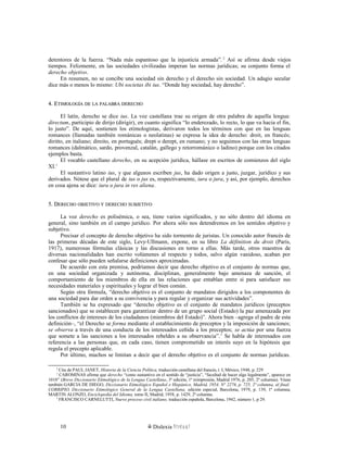 detentores de la fuerza. “Nada más espantoso que la injusticia armada”.2
Así se afirma desde viejos
tiempos. Felizmente, en las sociedades civilizadas imperan las normas jurídicas; su conjunto forma el
derecho objetivo.
En resumen, no se concibe una sociedad sin derecho y el derecho sin sociedad. Un adagio secular
dice más o menos lo mismo: Ubi societas ibi ius. “Donde hay sociedad, hay derecho”.
4. E4. ETIMOLOGÍATIMOLOGÍA DEDE LALA PALABRAPALABRA DERECHODERECHO
El latín, derecho se dice ius. La voz castellana trae su origen de otra palabra de aquella lengua:
directum, participio de dirijo (dirigir), en cuanto significa “lo enderezado, lo recto, lo que va hacia el fin,
lo justo”. De aquí, sostienen los etimologistas, derivaron todos los términos con que en las lenguas
romances (llamadas también románicas o neolatinas) se expresa la idea de derecho: droit, en francés;
diritto, en italiano; direito, en portugués; drept o derept, en rumano; y no seguimos con las otras lenguas
romances (dalmático, sardo, provenzal, catalán, gallego y retorrománico o ladino) porque con los citados
ejemplos basta.
El vocablo castellano derecho, en su acepción jurídica, hállase en escritos de comienzos del siglo
XI.1
El sustantivo latino ius, y que algunos escriben jus, ha dado origen a justo, juzgar, jurídico y sus
derivados. Nótese que el plural de ius o jus es, respectivamente, iura o jura, y así, por ejemplo, derechos
en cosa ajena se dice: iura o jura in res aliena.
5. D5. DERECHOERECHO OBJETIVOOBJETIVO YY DERECHODERECHO SUBJETIVOSUBJETIVO
La voz derecho es polisémica, o sea, tiene varios significados, y no sólo dentro del idioma en
general, sino también en el campo jurídico. Por ahora sólo nos detendremos en los sentidos objetivo y
subjetivo.
Precisar el concepto de derecho objetivo ha sido tormento de juristas. Un conocido autor francés de
las primeras décadas de este siglo, Levy-Ullmann, expone, en su libro La définition du droit (París,
1917), numerosas fórmulas clásicas y las discusiones en torno a ellas. Más tarde, otros maestros de
diversas nacionalidades han escrito volúmenes al respecto y todos, salvo algún vanidoso, acaban por
confesar que sólo pueden señalarse definiciones aproximadas.
De acuerdo con esta premisa, podríamos decir que derecho objetivo es el conjunto de normas que,
en una sociedad organizada y autónoma, disciplinan, generalmente bajo amenaza de sanción, el
comportamiento de los miembros de ella en las relaciones que entablan entre sí para satisfacer sus
necesidades materiales y espirituales y lograr el bien común.
Según otra fórmula, “derecho objetivo es el conjunto de mandatos dirigidos a los componentes de
una sociedad para dar orden a su convivencia y para regular y organizar sus actividades”.
También se ha expresado que “derecho objetivo es el conjunto de mandatos jurídicos (preceptos
sancionados) que se establecen para garantizar dentro de un grupo social (Estado) la paz amenazada por
los conflictos de intereses de los ciudadanos (miembros del Estado)”. Ahora bien –agrega el padre de esta
definición–, “el Derecho se forma mediante el establecimiento de preceptos y la imposición de sanciones;
se observa a través de una conducta de los interesados ceñida a los preceptos; se actúa por una fuerza
que somete a las sanciones a los interesados rebeldes a su observancia”.1
Se habla de interesados con
referencia a las personas que, en cada caso, tienen comprometido un interés suyo en la hipótesis que
regula el precepto aplicable.
Por último, muchos se limitan a decir que el derecho objetivo es el conjunto de normas jurídicas.
2
Cita de PAUL JANET, Historia de la Ciencia Política, traducción castellana del francés, t. I, México, 1948, p. 229
1
CAROMINAS afirma que derecho “como sustantivo en el sentido de “justicia”, “facultad de hacer algo legalmente”, aparece en
1010” (Breve Diccionario Etimológico de la Lengua Castellana, 3ª edición, 1ª reimpresión, Madrid 1976, p. 205, 2ª columna). Véase
también GARCIA DE DIEGO, Diccionario Etimológico Español e Hispánico, Madrid, 1954, N° 2276, p. 725, 2ª columna, al final;
CORRIPIO, Diccionario Etimológico General de la Lengua Castellana, edición especial, Barcelona, 1979, p. 139, 1ª columna;
MARTIN ALONZO, Enciclopedia del Idioma, tomo II, Madrid, 1958, p. 1429, 2ª columna.
1
FRANCISCO CARNELUTTI, Nuevo proceso civil italiano, traducción española, Barcelona, 1942, número 1, p 29.
Dislexia Virt u a l10
 