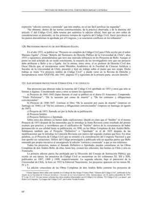 TRATADO DE DERECHO CIVIL. PARTES PREELIMINAR Y GENERAL
expresión “edición correcta y esmerada” que ésta emplea, no es tan fácil justificar las segundas”.
“No obstante, dentro de las teorías constitucionales, de la práctica observada, y de la doctrina del
artículo 1º del Código Civil, debe tenerse por auténtica la edición oficial, bien que en otro orden de
consideraciones se pretendió, en los primeros tiempos de vigencia del Código Civil, hacer prevalecer en
los puntos disconformes la aprobada por el Congreso, y se suscitaron conflictos en los tribunales”.
120. P120. PRETENDIDORETENDIDO PROYECTOPROYECTO DEDE DONDON MMARIANOARIANO EEGAÑAGAÑA
En el año 1933, se publicó un “Proyecto no completo de Código Civil para Chile escrito por el señor
Mariano Egaña”. (Véase “Boletín del Seminario de Derecho Público de la Universidad de Chile”, años
1933 y siguientes), pretendiéndose que tuvo una marcada influencia en los Proyectos de Bello. Aunque el
punto no está aclarado de un modo concluyente, la mayoría de los investigadores cree que ese proyecto
debe atribuirse a Bello y no a Egaña. Así lo estima, entre otros, el ex profesor de Derecho Civil don
Oscar Dávila que, al incorporarse como Miembro Académico de la Facultad de Ciencias Jurídicas y
Sociales de la Universidad de Chile, presentó y leyó un trabajo sobre el punto que nos ocupa. Dicho
trabajo se titula “Un proyecto inédito de Código Civil” y puede verse en la Revista de Derecho y
Jurisprudencia, tomo XXXVIII, año 1941, páginas 53 y siguientes de la primera parte, sección derecho.1
121. L121. LOSOS DIVERSOSDIVERSOS PROYECTOSPROYECTOS DEDE CCÓDIGOÓDIGO CCIVILIVIL YY SUSU CONSULTACONSULTA
Hay proyectos que abarcan todas la materias del Código Civil aprobado en 1855 y otros que sólo se
limitan a algunas. Considerando unos y otros se tienen los siguientes.
a) Proyecto de 1841-1845 (lapso durante el cual se publicó en el diario El Araucano). Comprende:
“Título Preliminar”, “De la sucesión por causa de muerte” y “De los contratos y obligaciones
convencionales”.
b) Proyecto de 1846-1847. Limítase al libro “De la sucesión por causa de muerte” (impreso en
Santiago en 1846) y al “De los contratos y obligaciones convencionales” (impreso en Santiago en agosto
de 1847).
c) Proyecto de 1853, llamado así por la fecha de su publicación.
d) Proyecto Inédito.
e) Proyecto Definitivo o Aprobado.
Sobre estos dos últimos ya hemos dado explicaciones. Quedó en claro que el “Inédito” es el mismo
Proyecto de 1853 después de las enmiendas que le introdujo la Junta Revisora como resultado del primer
examen que practicó, y recordamos que el calificativo de “Inédito” deriva de la circunstancia de haber
permanecido en esa calidad hasta su publicación, en 1890, en las Obras Completas de don Andrés Bello.
Señalamos también que el Proyecto “Definitivo” o “Aprobado” es el de 1853 después de las
modificaciones que le introdujo la Comisión Revisora con motivo del segundo examen que hizo. En otras
palabras, es el Proyecto de Código Civil que se sometió a la consideración del Congreso Nacional y que
éste aprobó sin variaciones. Difiere del Código promulgado y publicado sólo en aquellas partes que Bello
enmendó por propia iniciativa al encargársele la edición “correcta y esmerada” a que ya nos referimos.
Todos los proyectos, menos el llamado Definitivo o Aprobado, pueden consultarse en las Obras
Completas de don Andrés Bello; de ellas, hasta hoy, existen tres ediciones, dos hechas en Chile y otra en
Venezuela.
La primera edición patria fue prohijada por la Dirección del Consejo de Instrucción Pública que
existía en esa época; los proyectos de Código Civil se encuentran en los volúmenes XI, XII y XIII,
publicados en 1887, 1888 y 1890, respectivamente. La segunda edición, bajo el patrocinio de la
Universidad de Chile, la hizo en 1932 la Editorial Nascimento; los proyectos aparecen en los tomos III,
IV y V.
La edición venezolana de las Obras Completas de don Andrés Bello contiene los proyectos de
1
Véanse algunos datos sobre esta cuestión en el trabajo de don Sergio Vivanco Patri, “Génesis del Código Civil”, publicado en los
Anales de la Facultad de Ciencias Jurídicas y Sociales de la Universidad de Chile, tercera época, vol. II, enero a diciembre de 1955,
Nº 4, pp. 22 a 47. En este mismo volumen hay otros estudios relacionados con el Código Civil chileno: “El Código Civil y su época”, por
Pedro Lira Urquieta; “La lengua del Código Civil”, por Carlos Vicuña Fuentes.
68
 