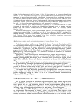 EL DERECHO Y SUS NORMAS
Código Civil en los tomos 12 y 13 (Caracas, 1954 y 1955) y difiere por su método de las ediciones
chilenas. En estas últimas los diversos proyectos aparecen publicados independientemente; en la edición
caraqueña, en cambio, las disposiciones de todos ellos se reproducen en forma coordinada: se comienza
por transcribir el texto del artículo promulgado y luego, en nota, procúrase restablecer su historia, o sea,
se copian las diversas redacciones que tuvo el precepto desde el primer proyecto en que aparece hasta el
promulgado; también figuran, cuando las hay, las notas manuscritas de Bello a su ejemplar personal y las
que puso a los diferentes proyectos, indicándose en cada caso a cuál corresponden.
Es justo mencionar que el trabajo de Caracas, preparado por la Comisión Editora de las Obras
Completas de Andrés Bello del Ministerio de Educación de Venezuela, contó, en la parte relativa al
Código Civil, con la valiosa colaboración de dos juristas chilenos, Pedro Lira Urquieta y Gonzalo
Figueroa Yáñez.
Finalmente, señalemos una valiosa curiosidad. En la Biblioteca del Congreso Nacional de Chile hay
un ejemplar de nuestro Código Civil que forma parte de las “Leyes, decretos... de Chile”, Santiago, 1856,
Imprenta Nacional, 641 páginas. Este ejemplar, que perteneció al gran profesor de Derecho Civil don
José Clemente Fabres, cuya firma autógrafa lleva, tiene anotaciones marginales manuscritas,
presumiblemente dictadas por don Andrés Bello a su hija.
122. C122. CONSULTAONSULTA DEDE LOSLOS DEMÁSDEMÁS ANTECEDENTESANTECEDENTES LEGISLATIVOSLEGISLATIVOS DELDEL CCÓDIGOÓDIGO CCIVILIVIL
Todos los antecedentes legislativos del Código Civil, desde el Proyecto de Constitución de 1911,
que contemplaba el establecimiento de una Comisión de Legislación, hasta la ley que concedió un premio
a don Andrés Bello y un voto de gracia a la Comisión Revisora, pueden consultarse en la obra del ex
profesor de la Universidad de Chile, don Enrique Cood, llamada Antecedentes legislativos y trabajos
preparatorios del Código Civil de Chile, editada en Santiago, en 1883; en 1958 la “Comisión Nacional
Organizadora del Centenario del Código Civil” publicó una nueva edición, dada a luz por la Imprenta
Hispano-Suiza. Se hizo otra en 1965.
Don Enrique Cood no alcanzó a escribir el tomo segundo, por lo que la obra quedó trunca.
El trabajo más completo que se ha hecho sobre la imponderable labor legislativa de Bello es el del
profesor Alejandro Guzmán Brito. Consta de dos volúmenes, uno de texto y otro de fuentes. Se titula
Andrés Bello, codificador. Historia de la fijación y consolidación del derecho civil en Chile, Santiago,
1982.
Debe subrayarse que la Comisión Revisora no dejó actas de sus sesiones, por lo cual no contamos
con un antecedente que hubiera sido de gran valor en la interpretación de los preceptos del Código.
Se dice que el Presidente de la República y de la Comisión, don Manuel Montt, había tomado la
decisión de que no se llevaran actas oficiales, entre otros motivos, para evitar que “el espíritu de
lucimiento y de nombradía ocupase el lugar del análisis y de la seria meditación”.
Sin embargo, don Andrés Bello formó privadamente algunas actas. Cuatro se han dado a conocer en
diversos trabajos, como el del historiador Guzmán Brito titulado “Algunas actas de sesiones de la
comisión revisora del Proyecto de Código Civil de 1853” (Revista de Estudios Histórico-Jurídicos,
Valparaíso, 1980, Nº 5, pp. 413 y ss.).
123. E123. ELL AGRADECIMIENTOAGRADECIMIENTO DEDE CCHILEHILE AA BBELLOELLO YY LALA INMORTALIDADINMORTALIDAD DEDE ÉSTEÉSTE
Por ley especial el Congreso de nuestro país concedió un voto de gracia al autor principal y casi
exclusivo del Código Civil Chileno, senador Andrés Bello; acordósele también la entrega de veinte mil
pesos, “por una sola vez”, y se le abonó el tiempo de servicio necesario para que pudiera jubilar del
empleo de oficial mayor del Ministerio de Relaciones con sueldo íntegro (ley de 14 de diciembre de
1855). Por gracia, en atención a sus eminentes servicios, se le otorgó la nacionalidad chilena.
Andrés Bello López (1781-1865), humanista y hombre de sabiduría casi imposible, también parece
ser “viva moneda” que difícilmente “se volverá a repetir”. No tuvo ningún título académico y fue,
además de escritor, poeta y crítico literario, gran filólogo, especializado en literatura medieval europea,
eminente jurisconsulto, educador inmenso, latinista, filósofo y naturalista. En la vida intelectual de Chile
Dislexia Virt u a l 69
 