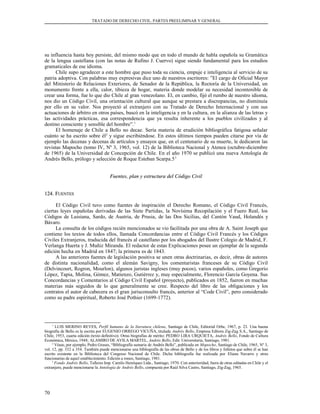 TRATADO DE DERECHO CIVIL. PARTES PREELIMINAR Y GENERAL
su influencia hasta hoy persiste, del mismo modo que en todo el mundo de habla española su Gramática
de la lengua castellana (con las notas de Rufino J. Cuervo) sigue siendo fundamental para los estudios
gramaticales de ese idioma.
Chile supo agradecer a este hombre que puso toda su ciencia, empuje e inteligencia al servicio de su
patria adoptiva. Con palabras muy expresivas dice uno de nuestros escritores: ”El cargo de Oficial Mayor
del Ministerio de Relaciones Exteriores, de Senador de la República, la Rectoría de la Universidad, un
monumento frente a ella, calor, tibieza de hogar, materia donde modelar su necesidad incontenible de
crear una forma, fue lo que dio Chile al gran venezolano. El, en cambio, fijó el rumbo de nuestro idioma,
nos dio un Código Civil, una orientación cultural que aunque se prestara a discrepancias, no disminuía
por ello en su valor. Nos proyectó al extranjero con su Tratado de Derecho Internacional y con sus
actuaciones de árbitro en otros países, buscó en la inteligencia y en la cultura, en la alianza de las letras y
las actividades prácticas, esa correspondencia que ya resulta inherente a los pueblos civilizados y al
destino consciente y sensible del hombre”.1
El homenaje de Chile a Bello no decae. Sería materia de erudición bibliográfica fatigosa señalar
cuánto se ha escrito sobre él2
y sigue escribiéndose. En estos últimos tiempos pueden citarse por vía de
ejemplo las decenas y decenas de artículos y ensayos que, en el centenario de su muerte, le dedicaron las
revistas Mapocho (tomo IV, Nº 3, 1965, vol. 12) de la Biblioteca Nacional y Atenea (octubre-diciembre
de 1965) de la Universidad de Concepción de Chile. En el año 1970 se publicó una nueva Antología de
Andrés Bello, prólogo y selección de Roque Esteban Scarpa.53
Fuentes, plan y estructura del Código CivilFuentes, plan y estructura del Código Civil
124. F124. FUENTESUENTES
El Código Civil tuvo como fuentes de inspiración el Derecho Romano, el Código Civil Francés,
ciertas leyes españolas derivadas de las Siete Partidas, la Novísima Recopilación y el Fuero Real, los
Códigos de Luisiana, Sardo, de Austria, de Prusia, de las Dos Sicilias, del Cantón Vaud, Holandés y
Bávaro.
La consulta de los códigos recién mencionados se vio facilitada por una obra de A. Saint Joseph que
contiene los textos de todos ellos, llamada Concordancias entre el Código Civil Francés y los Códigos
Civiles Extranjeros, traducida del francés al castellano por los abogados del Ilustre Colegio de Madrid, F.
Verlanga Huerta y J. Muñiz Miranda. El redactor de estas Explicaciones posee un ejemplar de la segunda
edición hecha en Madrid en 1847; la primera es de 1843.
A las anteriores fuentes de legislación positiva se unen otras doctrinarias, es decir, obras de autores
de distinta nacionalidad, como el alemán Savigny, los comentaristas franceses de su Código Civil
(Delvincourt, Rogron, Mourlon), algunos juristas ingleses (muy pocos), varios españoles, como Gregorio
López, Tapia, Molina, Gómez, Matienzo, Gutiérrez y, muy especialmente, Florencio García Goyena. Sus
Concordancias y Comentarios al Código Civil Español (proyecto), publicados en 1852, fueron en muchas
materias más seguidos de lo que generalmente se cree. Respecto del libro de las obligaciones y los
contratos el autor de cabecera es el gran jurisconsulto francés, anterior al “Code Civil”, pero considerado
como su padre espiritual, Roberto José Pothier (1699-1772).
1
LUIS MERINO REYES, Perfil humano de la literatura chilena, Santiago de Chile, Editorial Orbe, 1967, p. 23. Una buena
biografía de Bello es la escrita por EUGENIO ORREGO VICUÑA, titulada Andrés Bello, Empresa Editora Zig-Zag S.A., Santiago de
Chile, 1953, cuarta edición (texto definitivo). Otras biografías de mérito: PEDRO LIRA URQUIETA, Andrés Bello, Fondo de Cultura
Económica, México, 1948; ALAMIRO DE AVILA MARTEL, Andrés Bello, Edit. Universitaria, Santiago, 1981.
2
Véase, por ejemplo, Pedro Grases, “Bibliografía sumaria de Andrés Bello”, publicada en Mapocho, Santiago de Chile, 1965, Nº 3,
vol. 12, pp. 332 a 354. También puede mencionarse una bibliografía de las obras de Bello y de los libros y folletos que sobre él se han
escrito existente en la Biblioteca del Congreso Nacional de Chile. Dicha bibliografía fue realizada por Eliana Navarro y otras
funcionarias de aquel establecimiento. Edición a roneo, Santiago, 1981.
3
Fondo Andrés Bello, Talleres Imp. Camilo Henríquez Ltda., Santiago, 1970. Con anterioridad, fuera de otras editadas en Chile y el
extranjero, puede mencionarse la Antología de Andrés Bello, compuesta por Raúl Silva Castro, Santiago, Zig-Zag, 1965.
70
 