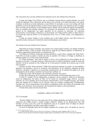 EL DERECHO Y SUS NORMAS
125. A125. ANALOGÍANALOGÍA DELDEL PLANPLAN DELDEL CCÓDIGOÓDIGO CCIVILIVIL CCHILENOHILENO CONCON ELEL DELDEL CCÓDIGOÓDIGO CCIVILIVIL FFRANCÉSRANCÉS
El plan del Código Civil Chileno, que es el llamado romano-francés, guarda analogía con el del
Código de Napoleón. Pero a diferencia de este último, que se divide en un título preliminar y tres libros,
el nuestro se divide en un título preliminar y cuatro libros. El contenido, en uno y otro Código, del título
preliminar y de los dos primeros libros, es más o menos igual en cuanto a las materias de que se ocupan.
Pero en el libro tercero difieren. El del Código Francés, titulado “De los modos de adquirir la propiedad”
trata, en realidad, siete grandes materias: las sucesiones, las donaciones y los testamentos, la teoría
general de las obligaciones, las reglas especiales de los contratos en particular, los regímenes
matrimoniales, los privilegios e hipotecas y la prescripción. El Código Chileno dedica su libro tercero a
la sucesión por causa de muerte y a las donaciones entre vivos, y el libro cuarto, a las obligaciones y
contratos.
El plan de nuestro Código es más científico que el del Código Francés, cuyo libro tercero ha
merecido muchas críticas por el cúmulo de materias heterogéneas que contiene.
126. E126. ESTRUCTURASTRUCTURA DELDEL CCÓDIGOÓDIGO CCIVILIVIL CCHILENOHILENO
Siguiendo una antigua costumbre, que remonta a los cuerpos legales romanos, los códigos modernos
se dividen en libros, y éstos en títulos. Cada título se ocupa de una materia especial: el matrimonio, la
tradición, asignaciones testamentarias, la compraventa, etc.
El Código Civil Chileno comprende un título preliminar y cuatro libros, seguidos del “título final”.
Cada libro se divide en títulos y muchos de éstos en párrafos. Por último, el Código se distribuye en
artículos, desde el 1º al 2524, más el artículo final.
El “Título preliminar” trata todo lo relativo a la ley y da la definición de varias palabras de uso
frecuente en las leyes. “Consigna nociones y definiciones que se refieren igualmente a todas las ramas del
Derecho. Se las ha colocado en este Código por ser el más general y porque fue el primero que se dictó
entre nosotros”.
El libro I se titula “De las personas”. Habla de las personas naturales en cuanto a su nacionalidad y
domicilio; del principio y fin de su existencia; del matrimonio; de las diferentes categorías de hijos
(legítimos, naturales e ilegítimos no reconocidos solemnemente); de las pruebas del estado civil; de la
emancipación; de las tutelas y curatelas; de las personas jurídicas, etc.
El libro II se titula “De los bienes y de su dominio, posesión, uso y goce”.
El libro III se denomina “De la sucesión por causa de muerte y de las donaciones entre vivos”.
El libro IV, titulado “De las obligaciones en general y de los contratos”, habla de las diferentes
clases de obligaciones; del efecto de ellas; de los modos de extinguirlas (pago efectivo, novación,
remisión, etc.); de su prueba; de las convenciones matrimoniales y de la sociedad conyugal, que forman
parte del régimen de la familia; de las diversas clases de contratos (compraventa, arrendamiento,
sociedad, etc.); de los cuasicontratos; de los delitos y cuasidelitos civiles; de la fianza; de la prenda; de la
hipoteca; de la anticresis; de la transacción; de la prelación de créditos, y de la prescripción.
El título final consta sólo del artículo final.
Cualidades y defectos del Código CivilCualidades y defectos del Código Civil
127. C127. CUALIDADESUALIDADES
“Nuestro Código Civil no es una copia servil de los códigos españoles que rigieron en Chile, ni una
traducción del Código Francés y demás Códigos modernos. Muchas de sus disposiciones han sido
tomadas a la letra, ya de una, ya de otra legislación; pero en su conjunto tiene el Código un carácter
marcado de originalidad a que debe en gran parte su mérito”.1
Se sirvió el legislador patrio de los códigos modernos de su época, pero “sin perder de vista las
1
L. CLARO SOLAR, Explicaciones de Derecho Civil Chileno y Comparado, tomo I, Santiago, 1898, Nº 34, p. 21.
Del tomo I de esta obra hay otra edición remozada en algunos puntos; fue publicada en 1942. En 1979 se hizo una reimpresión.
Dislexia Virt u a l 71
 