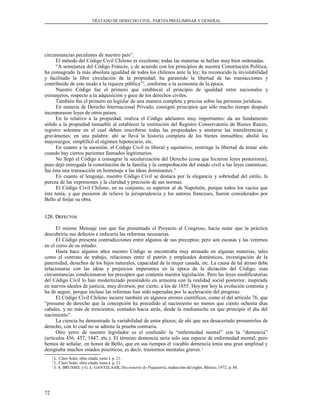 TRATADO DE DERECHO CIVIL. PARTES PREELIMINAR Y GENERAL
circunstancias peculiares de nuestro país”.
El método del Código Civil Chileno es excelente; todas las materias se hallan muy bien ordenadas.
“A semejanza del Código Francés, y de acuerdo con los principios de nuestra Constitución Política,
ha consagrado la más absoluta igualdad de todos los chilenos ante la ley; ha reconocido la inviolabilidad
y facilitado la libre circulación de la propiedad; ha garantido la libertad de las transacciones y
contribuido de este modo a la riqueza pública”2
, conforme a la economía de la época.
Nuestro Código fue el primero que estableció el principio de igualdad entre nacionales y
extranjeros, respecto a la adquisición y goce de los derechos civiles.
También fue el primero en legislar de una manera completa y precisa sobre las personas jurídicas.
En materia de Derecho Internacional Privado, consignó principios que sólo mucho tiempo después
incorporaron leyes de otros países.
En lo relativo a la propiedad, realiza el Código adelantos muy importantes: da un fundamento
sólido a la propiedad inmueble al establecer la institución del Registro Conservatorio de Bienes Raíces,
registro solemne en el cual deben inscribirse todas las propiedades y anotarse las transferencias y
gravámenes; en una palabra: ahí se lleva la historia completa de los bienes inmuebles; abolió los
mayorazgos; simplificó el régimen hipotecario, etc.
En cuanto a la sucesión, el Código Civil es liberal y equitativo; restringe la libertad de testar sólo
cuando hay ciertos parientes llamados legitimarios.
No llegó el Código a consagrar la secularización del Derecho (cosa que hicieron leyes posteriores),
pues dejó entregada la constitución de la familia y la comprobación del estado civil a las leyes canónicas;
fue ésta una transacción en homenaje a las ideas dominantes.3
En cuanto al lenguaje, nuestro Código Civil se destaca por la elegancia y sobriedad del estilo, la
pureza de las expresiones y la claridad y precisión de sus normas.
El Código Civil Chileno, en su conjunto, es superior al de Napoleón, porque todos los vacíos que
éste tenía, y que pusieron de relieve la jurisprudencia y los autores franceses, fueron considerados por
Bello al forjar su obra.
128. D128. DEFECTOSEFECTOS
El mismo Mensaje con que fue presentado el Proyecto al Congreso, hacía notar que la práctica
descubriría sus defectos e indicaría las reformas necesarias.
El Código presenta contradicciones entre algunos de sus preceptos; pero son escasas y las veremos
en el curso de su estudio.
Hasta hace algunos años nuestro Código se encontraba muy atrasado en algunas materias, tales
como el contrato de trabajo, relaciones entre el patrón y empleados domésticos, investigación de la
paternidad, derechos de los hijos naturales, capacidad de la mujer casada, etc. La causa de tal atraso debe
relacionarse con las ideas y prejuicios imperantes en la época de la dictación del Código; esas
circunstancias condicionaron los preceptos que contenía nuestra legislación. Pero las leyes modificatorias
del Código Civil lo han modernizado poniéndolo en armonía con la realidad social posterior, inspirada
en nuevos ideales de justicia, muy diversos, por cierto, a los de 1855. Hoy por hoy la evolución continúa y
ha de seguir, porque incluso las reformas han sido superadas por la aceleración del progreso.
El Código Civil Chileno incurre también en algunos errores científicos, como el del artículo 76, que
“presume de derecho que la concepción ha precedido al nacimiento no menos que ciento ochenta días
cabales, y no más de trescientos, contados hacia atrás, desde la medianoche en que principie el día del
nacimiento”.
La ciencia ha demostrado la variabilidad de estos plazos; de ahí que sea desacertado presumirlos de
derecho, con lo cual no se admite la prueba contraria.
Otro yerro de nuestro legislador es el confundir la “enfermedad mental” con la “demencia”
(artículos 456, 457, 1447, etc.). El término demencia sería solo una especie de enfermedad mental; pero
hemos de señalar, en honor de Bello, que en sus tiempos el vocablo demencia tenía una gran amplitud y
designaba muchos estados psicóticos, es decir, trastornos mentales graves.1
2
L. Claro Solar, obra citada, tomo I, p. 21.
3
L. Claro Solar, obra citada, tomo I, p. 21.
1
J. A. BRUSSEL y G. L. GANTZLAAR, Diccionario de Psiquiatría, traducción del inglés, México, 1972, p. 88.
72
 