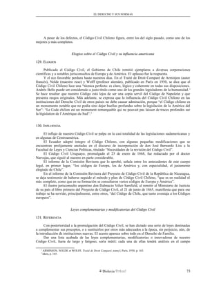 EL DERECHO Y SUS NORMAS
A pesar de los defectos, el Código Civil Chileno figura, entre los del siglo pasado, como uno de los
mejores y más completos.
Elogios sobre el Código Civil y su influencia americanaElogios sobre el Código Civil y su influencia americana
129. E129. ELOGIOSLOGIOS
Publicado el Código Civil, el Gobierno de Chile remitió ejemplares a diversas corporaciones
científicas y a notables jurisconsultos de Europa y de América. El aplauso fue la respuesta.
Y el eco favorable perdura hasta nuestros días. En el Traité de Droit Comparé de Arminjon (autor
francés), Nolde (maestro ruso) y Wolff (profesor alemán), publicado en París en 1950, se dice que el
Código Civil Chileno luce una “técnica perfecta: es claro, lógico y coherente en todas sus disposiciones.
Andrés Bello puede ser considerado a justo título como uno de los grandes legisladores de la humanidad.1
Se hace resaltar que nuestro Código está lejos de ser una copia servil del Código de Napoleón y que
presenta rasgos originales. Más adelante, se expresa que la influencia del Código Civil Chileno en las
instituciones del Derecho Civil de otros países no debe causar admiración, porque “el Código chileno es
un monumento notable que no podía sino dejar huellas profundas sobre la legislación de la América del
Sur”: “Le Code chilien est un monument remarquable qui ne pouvait pas laisser de traces profondes sur
la législation de l’Amérique du Sud”.2
130. I130. INFLUENCIANFLUENCIA
El influjo de nuestro Código Civil se palpa en la casi totalidad de las legislaciones sudamericanas y
en algunas de Centroamérica.
El Ecuador adoptó íntegro el Código Chileno, con algunas pequeñas modificaciones que se
encuentran prolijamente anotadas en el discurso de incorporación de don José Bernardo Lira a la
Facultad de Leyes y Ciencias Políticas, titulado “Necesidades de la revisión del Código Civil”.
El Código Civil Uruguayo, promulgado el 23 de enero de 1868, fue redactado por el doctor
Narvajas, que siguió al nuestro en parte considerable.
El informe de la Comisión Revisora que lo aprobó, señala entre los antecedentes de este cuerpo
legal, en primer lugar, “los códigos de Europa, los de América y, con especialidad, el justamente
elogiado de Chile”.
En el informe de la Comisión Revisora del Proyecto de Código Civil de la República de Nicaragua,
se deja testimonio de haberse seguido el método y plan de Código Civil Chileno, “que es en realidad el
más completo, como que en su formación se consultaron varios códigos de Europa y América”.
El ilustre jurisconsulto argentino don Dalmacio Vélez Sarsfield, al remitir al Ministerio de Justicia
de su país el libro primero del Proyecto de Código Civil, el 21 de junio de 1865, manifiesta que para ese
trabajo se ha servido, principalmente, entre otros, “del Código de Chile, que tanto aventaja a los Códigos
europeos”.
Leyes complementarias y modificatorias del Código CivilLeyes complementarias y modificatorias del Código Civil
131. R131. REFERENCIAEFERENCIA
Con posterioridad a la promulgación del Código Civil, se han dictado una serie de leyes destinadas
a complementar sus preceptos, o a sustituirlos por otros más adecuados a la época, sin perjuicio, aún, de
la introducción de instituciones nuevas. El acento aparece sobre todo en el Derecho de Familia.
Dar una lista acabada de las leyes complementarias, modificatorias o innovadoras de nuestro
Código Civil, fuera de largo y fatigoso, sería inútil; cada una de ellas tendrá análisis en el campo
1
ARMINJON, NOLDE et WOLFF, Traité de Droit Comparé, tomo I, París, 1950, p. 163.
2
Idem, p. 165.
Dislexia Virt u a l 73
 