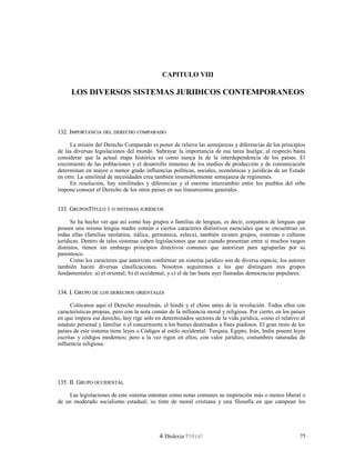 CAPITULO VIII
LOS DIVERSOS SISTEMAS JURIDICOS CONTEMPORANEOS
132. I132. IMPORTANCIAMPORTANCIA DELDEL DERECHODERECHO COMPARADOCOMPARADO
La misión del Derecho Comparado es poner de relieve las semejanzas y diferencias de los principios
de las diversas legislaciones del mundo. Subrayar la importancia de esa tarea huelga; al respecto basta
considerar que la actual etapa histórica es como nunca la de la interdependencia de los países. El
crecimiento de las poblaciones y el desarrollo inmenso de los medios de producción y de comunicación
determinan en mayor o menor grado influencias políticas, sociales, económicas y jurídicas de un Estado
en otro. La similitud de necesidades crea también insensiblemente semejanza de regímenes.
En resolución, hay similitudes y diferencias y el enorme intercambio entre los pueblos del orbe
impone conocer el Derecho de los otros países en sus lineamientos generales.
133. G133. GRUPOSRUPOSTTÍTULOÍTULO 11 OO SISTEMASSISTEMAS JURÍDICOSJURÍDICOS
Se ha hecho ver que así como hay grupos o familias de lenguas, es decir, conjuntos de lenguas que
poseen una misma lengua madre común o ciertos caracteres distintivos esenciales que se encuentran en
todas ellas (familias neolatina, itálica, germánica, eslava), también existen grupos, sistemas o culturas
jurídicas. Dentro de tales sistemas caben legislaciones que aun cuando presentan entre sí muchos rasgos
distintos, tienen sin embargo principios directivos comunes que autorizan para agruparlas por su
parentesco.
Como los caracteres que autorizan conformar un sistema jurídico son de diversa especie, los autores
también hacen diversas clasificaciones. Nosotros seguiremos a los que distinguen tres grupos
fundamentales: a) el oriental; b) el occidental, y c) el de las hasta ayer llamadas democracias populares.
134. I. G134. I. GRUPORUPO DEDE LOSLOS DERECHOSDERECHOS ORIENTALESORIENTALES
Colócanse aquí el Derecho musulmán, el hindú y el chino antes de la revolución. Todos ellos con
características propias, pero con la nota común de la influencia moral y religiosa. Por cierto, en los países
en que impera ese derecho, hoy rige sólo en determinados sectores de la vida jurídica, como el relativo al
estatuto personal y familiar o el concerniente a los bienes destinados a fines piadosos. El gran resto de los
países de este sistema tiene leyes o Códigos al estilo occidental: Turquía, Egipto, Irán, India poseen leyes
escritas y códigos modernos; pero a la vez rigen en ellos, con valor jurídico, costumbres saturadas de
influencia religiosa.
135. II. G135. II. GRUPORUPO OCCIDENTALOCCIDENTAL
Las legislaciones de este sistema ostentan como notas comunes su inspiración más o menos liberal o
de un moderado socialismo estadual; su tinte de moral cristiana y una filosofía en que campean los
Dislexia Virt u a l 75
 