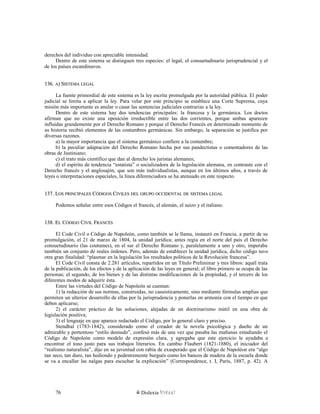 derechos del individuo con apreciable intensidad.
Dentro de este sistema se distinguen tres especies: el legal, el consuetudinario jurisprudencial y el
de los países escandinavos.
136.136. AA) S) SISTEMAISTEMA LEGALLEGAL
La fuente primordial de este sistema es la ley escrita promulgada por la autoridad pública. El poder
judicial se limita a aplicar la ley. Para velar por este principio se establece una Corte Suprema, cuya
misión más importante es anular o casar las sentencias judiciales contrarias a la ley.
Dentro de este sistema hay dos tendencias principales: la francesa y la germánica. Los doctos
afirman que no existe una oposición irreductible entre las dos corrientes, porque ambas aparecen
influidas grandemente por el Derecho Romano y porque el Derecho Francés en determinado momento de
su historia recibió elementos de las costumbres germánicas. Sin embargo, la separación se justifica por
diversas razones.
a) la mayor importancia que el sistema germánico confiere a la costumbre;
b) la peculiar adaptación del Derecho Romano hecha por sus pandectistas o comentadores de las
obras de Justiniano;
c) el trato más científico que dan al derecho los juristas alemanes;
d) el espíritu de tendencia “estatista” o socializadora de la legislación alemana, en contraste con el
Derecho francés y el anglosajón, que son más individualistas, aunque en los últimos años, a través de
leyes o interpretaciones especiales, la línea diferenciadora se ha atenuado en este respecto.
137. L137. LOSOS PRINCIPALESPRINCIPALES CCÓDIGOSÓDIGOS CCIVILESIVILES DELDEL GRUPOGRUPO OCCIDENTALOCCIDENTAL DEDE SISTEMASISTEMA LEGALLEGAL
Podemos señalar entre esos Códigos el francés, el alemán, el suizo y el italiano.
138. E138. ELL CCÓDIGOÓDIGO CCIVILIVIL FFRANCÉSRANCÉS
El Code Civil o Código de Napoleón, como también se le llama, instauró en Francia, a partir de su
promulgación, el 21 de marzo de 1804, la unidad jurídica; antes regía en el norte del país el Derecho
consuetudinario (las coutumes), en el sur el Derecho Romano y, paralelamente a uno y otro, imperaba
también un conjunto de reales órdenes. Pero, además de establecer la unidad jurídica, dicho código tuvo
otra gran finalidad: “plasmar en la legislación los resultados políticos de la Revolución francesa”.
El Code Civil consta de 2.281 artículos, repartidos en un Título Preliminar y tres libros: aquél trata
de la publicación, de los efectos y de la aplicación de las leyes en general; el libro primero se ocupa de las
personas; el segundo, de los bienes y de las distintas modificaciones de la propiedad, y el tercero de los
diferentes modos de adquirir ésta.
Entre las virtudes del Código de Napoleón se cuentan:
1) la redacción de sus normas, construidas, no casuísticamente, sino mediante fórmulas amplias que
permiten un ulterior desarrollo de ellas por la jurisprudencia y ponerlas en armonía con el tiempo en que
deben aplicarse;
2) el carácter práctico de las soluciones, alejadas de un doctrinarismo inútil en una obra de
legislación positiva;
3) el lenguaje en que aparece redactado el Código, por lo general claro y preciso.
Stendhal (1783-1842), considerado como el creador de la novela psicológica y dueño de un
admirable y portentoso “estilo desnudo”, confesó más de una vez que pasaba las mañanas estudiando el
Código de Napoleón como modelo de expresión clara, y agregaba que este ejercicio le ayudaba a
encontrar el tono justo para sus trabajos literarios. En cambio Flaubert (1821-1880), el iniciador del
“realismo naturalista”, dijo en su juventud con rabia de exasperado que el Código de Napoléon era “algo
tan seco, tan duro, tan hediondo y pedestremente burgués como los bancos de madera de la escuela donde
se va a encallar las nalgas para escuchar la explicación” (Correspondence, t. I, París, 1887, p. 42). A
Dislexia Virt u a l76
 