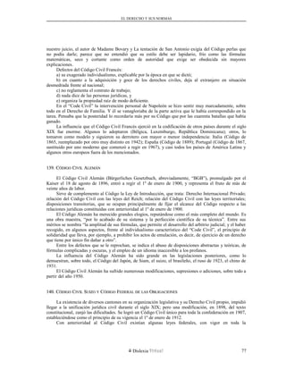 EL DERECHO Y SUS NORMAS
nuestro juicio, el autor de Madame Bovary y La tentación de San Antonio exigía del Código perlas que
no podía darle; parece que no entendió que su estilo debe ser lapidario, frío como las fórmulas
matemáticas, seco y cortante como orden de autoridad que exige ser obedecida sin mayores
explicaciones.
Defectos del Código Civil Francés:
a) su exagerado individualismo, explicable por la época en que se dictó;
b) en cuanto a la adquisición y goce de los derechos civiles, deja al extranjero en situación
desmedrada frente al nacional;
c) no reglamenta el contrato de trabajo;
d) nada dice de las personas jurídicas, y
e) organiza la propiedad raíz de modo deficiente.
En el “Code Civil” la intervención personal de Napoleón se hizo sentir muy marcadamente, sobre
todo en el Derecho de Familia. Y él se vanagloriaba de la parte activa que le había correspondido en la
tarea. Pensaba que la posteridad lo recordaría más por su Código que por las cuarenta batallas que había
ganado.
La influencia que el Código Civil Francés ejerció en la codificación de otros países durante el siglo
XIX fue enorme. Algunos lo adoptaron (Bélgica, Luxemburgo, República Dominicana); otros, lo
tomaron como modelo y siguieron su derrotero con mayor o menor independencia: Italia (Código de
1865, reemplazado por otro muy distinto en 1942); España (Código de 1889); Portugal (Código de 1867,
sustituido por uno moderno que comenzó a regir en 1967), y casi todos los países de América Latina y
algunos otros europeos fuera de los mencionados.
139. C139. CÓDIGOÓDIGO CCIVILIVIL AALEMÁNLEMÁN
El Código Civil Alemán (Bürgerliches Gesetzbuch, abreviadamente, “BGB”), promulgado por el
Kaiser el 18 de agosto de 1896, entró a regir el 1º de enero de 1900, y representa el fruto de más de
veinte años de labor.
Sirve de complemento al Código la Ley de Introducción, que trata: Derecho Internacional Privado;
relación del Código Civil con las leyes del Reich; relación del Código Civil con las leyes territoriales;
disposiciones transitorias, que se ocupan principalmente de fijar el alcance del Código respecto a las
relaciones jurídicas constituidas con anterioridad al 1º de enero de 1900.
El Código Alemán ha merecido grandes elogios, reputándose como el más completo del mundo. Es
una obra maestra, “por lo acabado de su sistema y la perfección científica de su técnica”. Entre sus
méritos se nombra “la amplitud de sus fórmulas, que permite el desarrollo del arbitrio judicial; y el haber
recogido, en algunos aspectos, frente al individualismo característico del “Code Civil”, el principio de
solidaridad que lleva, por ejemplo, a prohibir los actos de emulación, es decir, de ejercicio de un derecho
que tiene por único fin dañar a otro”.
Entre los defectos que se le reprochan, se indica el abuso de disposiciones abstractas y teóricas, de
fórmulas complicadas y oscuras, y el empleo de un idioma inaccesible a los profanos.
La influencia del Código Alemán ha sido grande en las legislaciones posteriores, como lo
demuestran, sobre todo, el Código del Japón, de Siam, el suizo, el brasileño, el ruso de 1923, el chino de
1931.
El Código Civil Alemán ha sufrido numerosas modificaciones, supresiones o adiciones, sobre todo a
partir del año 1950.
140. C140. CÓDIGOÓDIGO CCIVILIVIL SSUIZOUIZO YY CCÓDIGOÓDIGO FFEDERALEDERAL DEDE LASLAS OOBLIGACIONESBLIGACIONES
La existencia de diversos cantones en su organización legislativa y su Derecho Civil propio, impidió
llegar a la unificación jurídica civil durante el siglo XIX; pero una modificación, en 1898, del texto
constitucional, zanjó las dificultades. Se logró un Código Civil único para toda la confederación en 1907,
estableciéndose como el principio de su vigencia el 1º de enero de 1912.
Con anterioridad al Código Civil existían algunas leyes federales, con vigor en toda la
Dislexia Virt u a l 77
 